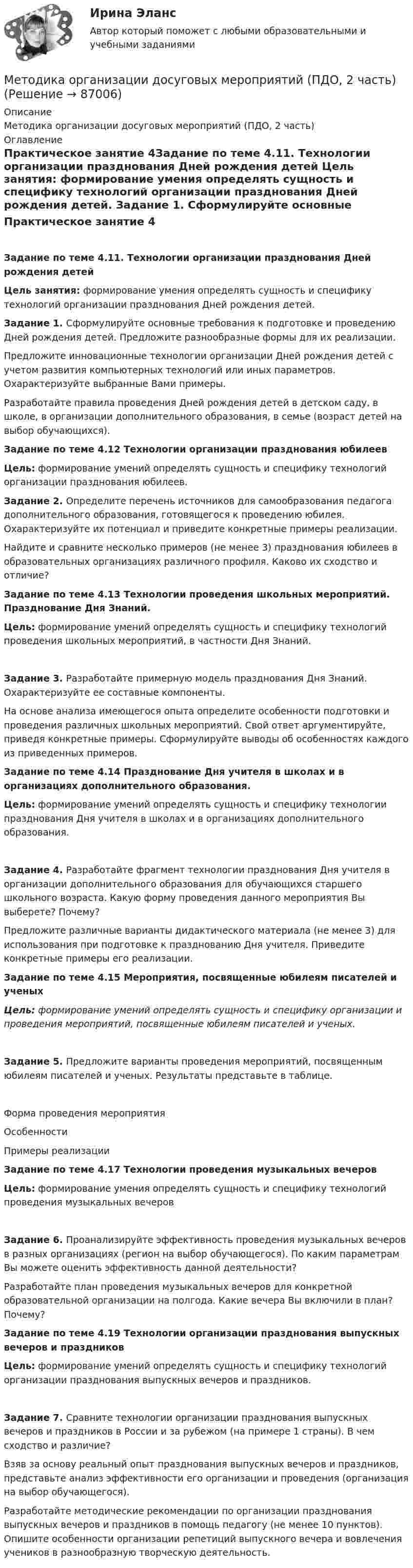     
            Описание
            Методика организации досуговых мероприятий (ПДО, 2 часть) 
            Оглавление
            Практическое занятие 4Задание по теме 4.11.  Технологии организации празднования Дней рождения детей Цель занятия: формирование умения определять сущность и специфику технологий организации празднования Дней рождения детей. Задание 1. Сформулируйте основные требования к подготовке и проведению Дней рождения детей. Предложите разнообразные формы для их реализации.Предложите инновационные технологии организации Дней рождения детей с учетом развития компьютерных технологий или иных параметров. Охарактеризуйте выбранные Вами примеры.Разработайте правила проведения Дней рождения детей в детском саду, в школе, в организации дополнительного образования, в семье (возраст детей на выбор обучающихся). Задание по теме 4.12 Технологии организации празднования юбилеев Цель: формирование умений определять сущность и специфику технологий организации празднования юбилеев. Задание 2. Определите перечень источников для самообразования педагога дополнительного образования, готовящегося к проведению юбилея. Охарактеризуйте их потенциал и приведите конкретные примеры реализации.Найдите и сравните несколько примеров (не менее 3) празднования юбилеев в образовательных организациях различного профиля. Каково их сходство и отличие? Задание по теме 4.13 Технологии проведения школьных мероприятий. Празднование Дня Знаний. Цель: формирование умений определять сущность и специфику технологий проведения школьных мероприятий, в частности Дня Знаний.Задание 3. Разработайте примерную модель празднования Дня Знаний. Охарактеризуйте ее составные компоненты.На основе анализа имеющегося опыта определите особенности подготовки и проведения различных школьных мероприятий. Свой ответ аргументируйте, приведя конкретные примеры. Сформулируйте выводы об особенностях каждого из приведенных примеров. Задание по теме 4.14 Празднование Дня учителя в школах и в организациях дополнительного образования. Цель: формирование умений определять сущность и специфику технологии празднования Дня учителя в школах и в организациях дополнительного образования.Задание 4. Разработайте фрагмент технологии празднования Дня учителя в организации дополнительного образования для обучающихся старшего школьного возраста. Какую форму проведения данного мероприятия Вы выберете? Почему?Предложите различные варианты дидактического материала (не менее 3) для использования при подготовке к празднованию Дня учителя. Приведите конкретные примеры его реализации. Задание по теме 4.15 Мероприятия, посвященные юбилеям писателей и ученыхЦель: формирование умений определять сущность и специфику организации и проведения мероприятий, посвященные юбилеям писателей и ученых.Задание 5. Предложите варианты проведения мероприятий, посвященным юбилеям писателей и ученых. Результаты представьте в таблице.Форма проведения мероприятияОсобенностиПримеры реализации           Задание по теме 4.17 Технологии проведения музыкальных вечеровЦель: формирование умения определять сущность и специфику технологий проведения музыкальных вечеровЗадание 6. Проанализируйте эффективность проведения музыкальных вечеров в разных организациях (регион на выбор обучающегося). По каким параметрам Вы можете оценить эффективность данной деятельности?Разработайте план проведения музыкальных вечеров для конкретной образовательной организации на полгода. Какие вечера Вы включили в план? Почему? Задание по теме 4.19 Технологии организации празднования выпускных вечеров и праздниковЦель: формирование умений определять сущность и специфику технологий организации празднования выпускных вечеров и праздников.Задание 7. Сравните технологии организации празднования выпускных вечеров и праздников в России и за рубежом (на примере 1 страны). В чем сходство и различие?Взяв за основу реальный опыт празднования выпускных вечеров и праздников, представьте анализ эффективности его организации и проведения (организация на выбор обучающегося).Разработайте методические рекомендации по организации празднования выпускных вечеров и праздников в помощь педагогу (не менее 10 пунктов). Опишите особенности организации репетиций выпускного вечера и вовлечения учеников в разнообразную творческую деятельность.  
            
            
            Методика организации досуговых мероприятий (ПДО, 2 часть)Методика организации досуговых мероприятий (ПДО, 2 часть)Методика организации досуговых мероприятий (ПДО, 2 часть)Методика организации досуговых мероприятий (ПДО, 2 часть)Методика организации досуговых мероприятий (ПДО, 2 часть)Методика организации досуговых мероприятий (ПДО, 2 часть)Методика организации досуговых мероприятий (ПДО, 2 часть)Методика организации досуговых мероприятий (ПДО, 1 часть) Практическое занятие 1  НСПКМетодика организации досуговых мероприятий (ПДО, 1 часть) Практическое занятие 2Методика организации досуговых мероприятий (ПДО, 1 часть) Практическое занятие 2Методика организации досуговых мероприятий (ПДО, 1 часть) Практическое занятие №1 НСПКМетодика организации досуговых мероприятий (ПДО, 1 часть)  ТЕСТ-1  НСПКМетодика организации досуговых мероприятий (ПДО, 1 часть)  ТЕСТ-2   НСПКМетодика организации досуговых мероприятий (ПДО, 1 часть) Тест № 1 НСПК