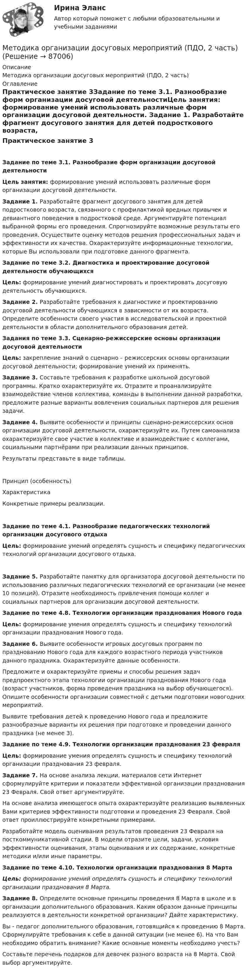     
            Описание
            Методика организации досуговых мероприятий (ПДО, 2 часть) 
            Оглавление
            Практическое занятие 3Задание по теме 3.1. Разнообразие форм организации досуговой деятельностиЦель занятия: формирование умений использовать различные форм организации досуговой деятельности. Задание 1. Разработайте фрагмент досугового занятия для детей подросткового возраста, связанного с профилактикой вредных привычек и девиантного поведения в подростковой среде. Аргументируйте потенциал выбранной формы его проведения. Спрогнозируйте возможные результаты его проведения. Осуществите оценку методов решения профессиональных задач и эффективности их качества. Охарактеризуйте информационные технологии, которые Вы использовали при подготовке данного фрагмента. Задание по теме 3.2. Диагностика и проектирование досуговой деятельности обучающихсяЦель: формирование умений диагностировать и проектировать досуговую деятельность обучающихся. Задание 2. Разработайте требования к диагностике и проектированию досуговой деятельности обучающихся в зависимости от их возраста. Определите особенности своего участия в исследовательской и проектной деятельности в области дополнительного образования детей.  Задания по теме 3.3. Сценарно-режиссерские основы организации досуговой деятельностиЦель: закрепление знаний о сценарно – режиссерских основы организации досуговой деятельности; формирование умений их применять. Задание 3. Составьте требования к разработке школьной досуговой программы. Кратко охарактеризуйте их. Отразите и проанализируйте взаимодействие членов коллектива, команды в выполнении данной разработки, предложите разные варианты вовлечения социальных партнеров для решения задачи. Задание 4. Выявите особенности и принципы сценарно-режиссерских основ организации досуговой деятельности, охарактеризуйте их. Путем самоанализа охарактеризуйте свое участие в коллективе и взаимодействие с коллегами, социальными партнёрами при реализации данных принципов.Результаты представьте в виде таблицы.Принцип (особенность)ХарактеристикаКонкретные примеры реализации.       Задание по теме 4.1. Разнообразие педагогических технологий организации досугового отдыхаЦель: формирование умений определять сущность и специфику педагогических технологий организации досугового отдыха.Задание 5. Разработайте памятку для организатора досуговой деятельности по использованию различных педагогических технологий ее организации (не менее 10 позиций). Отразите необходимость привлечения помощи коллег и социальных партнеров для организации досуговой деятельности.  Задание по теме 4.8. Технологии организации празднования Нового годаЦель: формирование умения определять сущность и специфику технологий организации празднования Нового года.Задание 6. Выявите особенности игровых досуговых программ по празднованию Нового года для каждого возрастного периода участников данного праздника. Охарактеризуйте данные особенности.Предложите и охарактеризуйте приемы и способы решения задач предпроектного этапа технологии организации празднования Нового года (возраст участников, форма проведения праздника на выбор обучающегося). Опишите особенности организации совместной с детьми подготовки новогодних мероприятий.Выявите требования детей к проведению Нового года и предложите разнообразные варианты их решения при подготовке и проведении данного праздника (не менее 3). Задание по теме 4.9. Технологии организации празднования 23 февраляЦель: формирование умения определять сущность и специфику технологий организации празднования 23 февраля. Задание 7. На основе анализа лекции, материалов сети Интернет сформулируйте критерии и показатели эффективной организации празднования 23 Февраля. Свой ответ аргументируйте.На основе анализа имеющегося опыта охарактеризуйте реализацию выявленных Вами критериев эффективности подготовки и проведения 23 Февраля. Свой ответ проиллюстрируйте конкретными примерами.Разработайте модель оценивания результатов проведения 23 Февраля на посткоммуникативной стадии. В модели отразите цели, задачи, условия эффективности оценивания, этапы оценивания и их содержание, конкретные методики и/или иные параметры. Задание по теме 4.10. Технологии организации празднования 8 Марта Цель: формирование умений определять сущность и специфику технологий организации празднования 8 Марта. Задание 8. Определите основные принципы проведения 8 Марта в школе и в организации дополнительного образования. Каким образом данные принципы реализуются в деятельности конкретной организации? Дайте характеристику.Вы - педагог дополнительного образования, готовящийся к проведению 8 Марта. Сформулируйте требования к себе в данной ситуации (не менее 6). На что Вам необходимо обратить внимание? Какие основные моменты необходимо учесть?Составьте перечень подарков для девочек разного возраста на 8 Марта. Свой выбор аргументируйте.  
            
            
            Методика организации досуговых мероприятий (ПДО, 2 часть)Методика организации досуговых мероприятий (ПДО, 2 часть)Методика организации досуговых мероприятий (ПДО, 2 часть)Методика организации досуговых мероприятий (ПДО, 2 часть)Методика организации досуговых мероприятий (ПДО, 2 часть)Методика организации досуговых мероприятий (ПДО, 2 часть)Методика организации досуговых мероприятий (ПДО, 2 часть)Методика организации досуговых мероприятий (ПДО, 1 часть)  ТЕСТ-2   НСПКМетодика организации досуговых мероприятий (ПДО, 1 часть) Тест № 1 НСПКМетодика организации досуговых мероприятий (ПДО, 1 часть) Тест № 2 НСПКМетодика организации досуговых мероприятий (ПДО, 2 часть)Методика организации досуговых мероприятий (ПДО, 2 часть)Методика организации досуговых мероприятий (ПДО, 2 часть)Методика организации досуговых мероприятий (ПДО, 2 часть)