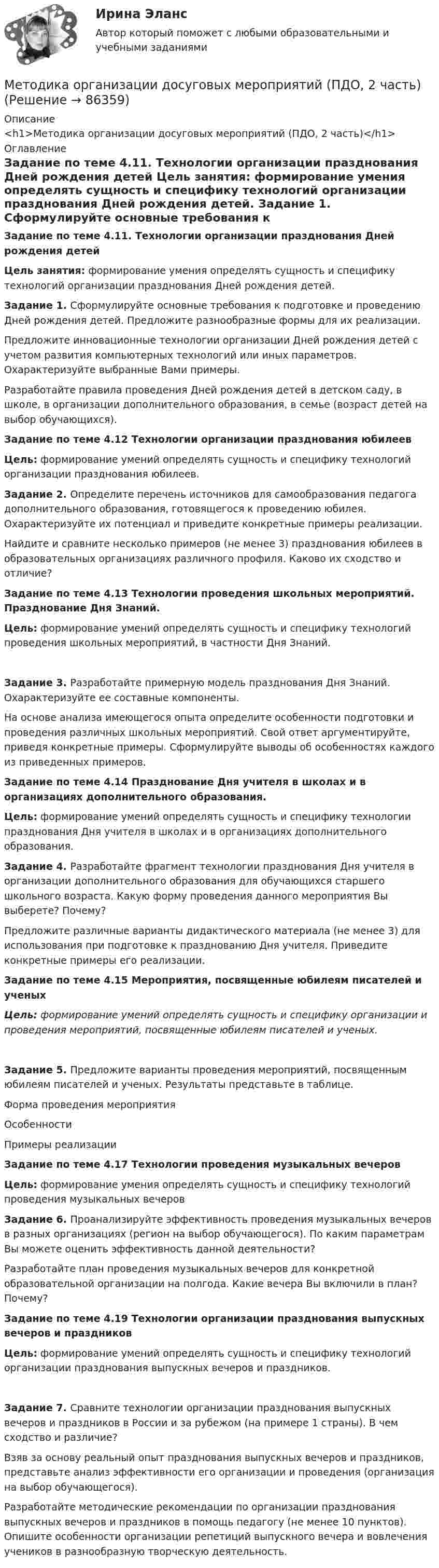      
            Описание
            <h1>Методика организации досуговых мероприятий (ПДО, 2 часть)</h1> 
            Оглавление
            Задание по теме 4.11.  Технологии организации празднования Дней рождения детей Цель занятия: формирование умения определять сущность и специфику технологий организации празднования Дней рождения детей. Задание 1. Сформулируйте основные требования к подготовке и проведению Дней рождения детей. Предложите разнообразные формы для их реализации.Предложите инновационные технологии организации Дней рождения детей с учетом развития компьютерных технологий или иных параметров. Охарактеризуйте выбранные Вами примеры.Разработайте правила проведения Дней рождения детей в детском саду, в школе, в организации дополнительного образования, в семье (возраст детей на выбор обучающихся). Задание по теме 4.12 Технологии организации празднования юбилеев Цель: формирование умений определять сущность и специфику технологий организации празднования юбилеев. Задание 2. Определите перечень источников для самообразования педагога дополнительного образования, готовящегося к проведению юбилея. Охарактеризуйте их потенциал и приведите конкретные примеры реализации.Найдите и сравните несколько примеров (не менее 3) празднования юбилеев в образовательных организациях различного профиля. Каково их сходство и отличие? Задание по теме 4.13 Технологии проведения школьных мероприятий. Празднование Дня Знаний. Цель: формирование умений определять сущность и специфику технологий проведения школьных мероприятий, в частности Дня Знаний.  Задание 3. Разработайте примерную модель празднования Дня Знаний. Охарактеризуйте ее составные компоненты.На основе анализа имеющегося опыта определите особенности подготовки и проведения различных школьных мероприятий. Свой ответ аргументируйте, приведя конкретные примеры. Сформулируйте выводы об особенностях каждого из приведенных примеров. Задание по теме 4.14 Празднование Дня учителя в школах и в организациях дополнительного образования. Цель: формирование умений определять сущность и специфику технологии празднования Дня учителя в школах и в организациях дополнительного образования. Задание 4. Разработайте фрагмент технологии празднования Дня учителя в организации дополнительного образования для обучающихся старшего школьного возраста. Какую форму проведения данного мероприятия Вы выберете? Почему?Предложите различные варианты дидактического материала (не менее 3) для использования при подготовке к празднованию Дня учителя. Приведите конкретные примеры его реализации. Задание по теме 4.15 Мероприятия, посвященные юбилеям писателей и ученыхЦель: формирование умений определять сущность и специфику организации и проведения мероприятий, посвященные юбилеям писателей и ученых.  Задание 5. Предложите варианты проведения мероприятий, посвященным юбилеям писателей и ученых. Результаты представьте в таблице.   Форма проведения мероприятия Особенности Примеры реализации            Задание по теме 4.17 Технологии проведения музыкальных вечеровЦель: формирование умения определять сущность и специфику технологий проведения музыкальных вечеров Задание 6. Проанализируйте эффективность проведения музыкальных вечеров в разных организациях (регион на выбор обучающегося). По каким параметрам Вы можете оценить эффективность данной деятельности?Разработайте план проведения музыкальных вечеров для конкретной образовательной организации на полгода. Какие вечера Вы включили в план? Почему? Задание по теме 4.19 Технологии организации празднования выпускных вечеров и праздниковЦель: формирование умений определять сущность и специфику технологий организации празднования выпускных вечеров и праздников.  Задание 7. Сравните технологии организации празднования выпускных вечеров и праздников в России и за рубежом (на примере 1 страны). В чем сходство и различие?Взяв за основу реальный опыт празднования выпускных вечеров и праздников, представьте анализ эффективности его организации и проведения (организация на выбор обучающегося).Разработайте методические рекомендации по организации празднования выпускных вечеров и праздников в помощь педагогу (не менее 10 пунктов). Опишите особенности организации репетиций выпускного вечера и вовлечения учеников в разнообразную творческую деятельность.  
            
            
            Методика организации досуговых мероприятий (ПДО, 2 часть)Методика организации досуговых мероприятий (ПДО, 2 часть)Методика организации досуговых мероприятий (ПДО, 2 часть) Комплексное задание НСПКМетодика организации досуговых мероприятий (ПДО, 2 часть) Комплекс НСПКМетодика организации досуговых мероприятий (ПДО, 2 часть) Практическое занятие №3 Методика организации досуговых мероприятий (ПДО, 2 часть) Практическое занятие №4Методика организации досуговых мероприятий (ПДО, 2 часть) Тестовые вопросы к разделу 3Методика организации досуговых мероприятий (ПДО, 2 часть)Методика организации досуговых мероприятий (ПДО, 2 часть)Методика организации досуговых мероприятий (ПДО, 2 часть)Методика организации досуговых мероприятий (ПДО, 2 часть)Методика организации досуговых мероприятий (ПДО, 2 часть)Методика организации досуговых мероприятий (ПДО, 2 часть)Методика организации досуговых мероприятий (ПДО, 2 часть)