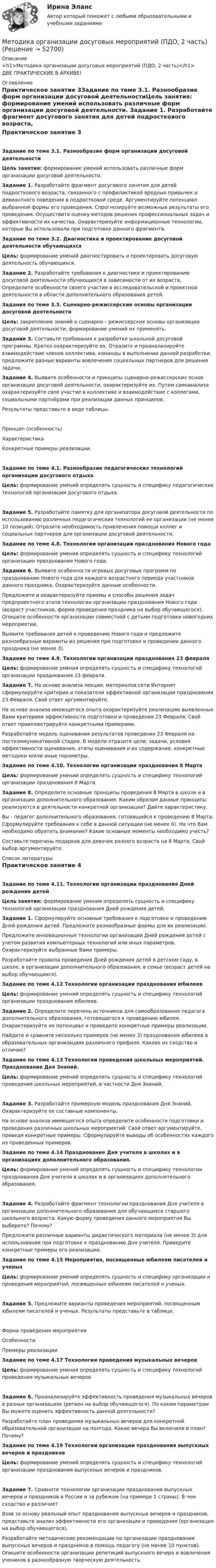     
            Описание
            <h1>Методика организации досуговых мероприятий (ПДО, 2 часть)</h1>ДВЕ ПРАКТИЧЕСКИЕ В АРХИВЕ! 
            Оглавление
            Практическое занятие 3Задание по теме 3.1. Разнообразие форм организации досуговой деятельностиЦель занятия: формирование умений использовать различные форм организации досуговой деятельности. Задание 1. Разработайте фрагмент досугового занятия для детей подросткового возраста, связанного с профилактикой вредных привычек и девиантного поведения в подростковой среде. Аргументируйте потенциал выбранной формы его проведения. Спрогнозируйте возможные результаты его проведения. Осуществите оценку методов решения профессиональных задач и эффективности их качества. Охарактеризуйте информационные технологии, которые Вы использовали при подготовке данного фрагмента. Задание по теме 3.2. Диагностика и проектирование досуговой деятельности обучающихсяЦель: формирование умений диагностировать и проектировать досуговую деятельность обучающихся. Задание 2. Разработайте требования к диагностике и проектированию досуговой деятельности обучающихся в зависимости от их возраста. Определите особенности своего участия в исследовательской и проектной деятельности в области дополнительного образования детей.  Задания по теме 3.3. Сценарно-режиссерские основы организации досуговой деятельностиЦель: закрепление знаний о сценарно – режиссерских основы организации досуговой деятельности; формирование умений их применять. Задание 3. Составьте требования к разработке школьной досуговой программы. Кратко охарактеризуйте их. Отразите и проанализируйте взаимодействие членов коллектива, команды в выполнении данной разработки, предложите разные варианты вовлечения социальных партнеров для решения задачи. Задание 4. Выявите особенности и принципы сценарно-режиссерских основ организации досуговой деятельности, охарактеризуйте их. Путем самоанализа охарактеризуйте свое участие в коллективе и взаимодействие с коллегами, социальными партнёрами при реализации данных принципов.Результаты представьте в виде таблицы.Принцип (особенность)ХарактеристикаКонкретные примеры реализации.       Задание по теме 4.1. Разнообразие педагогических технологий организации досугового отдыхаЦель: формирование умений определять сущность и специфику педагогических технологий организации досугового отдыха.Задание 5. Разработайте памятку для организатора досуговой деятельности по использованию различных педагогических технологий ее организации (не менее 10 позиций). Отразите необходимость привлечения помощи коллег и социальных партнеров для организации досуговой деятельности.  Задание по теме 4.8. Технологии организации празднования Нового годаЦель: формирование умения определять сущность и специфику технологий организации празднования Нового года.Задание 6. Выявите особенности игровых досуговых программ по празднованию Нового года для каждого возрастного периода участников данного праздника. Охарактеризуйте данные особенности.Предложите и охарактеризуйте приемы и способы решения задач предпроектного этапа технологии организации празднования Нового года (возраст участников, форма проведения праздника на выбор обучающегося). Опишите особенности организации совместной с детьми подготовки новогодних мероприятий.Выявите требования детей к проведению Нового года и предложите разнообразные варианты их решения при подготовке и проведении данного праздника (не менее 3). Задание по теме 4.9. Технологии организации празднования 23 февраляЦель: формирование умения определять сущность и специфику технологий организации празднования 23 февраля. Задание 7. На основе анализа лекции, материалов сети Интернет сформулируйте критерии и показатели эффективной организации празднования 23 Февраля. Свой ответ аргументируйте.На основе анализа имеющегося опыта охарактеризуйте реализацию выявленных Вами критериев эффективности подготовки и проведения 23 Февраля. Свой ответ проиллюстрируйте конкретными примерами.Разработайте модель оценивания результатов проведения 23 Февраля на посткоммуникативной стадии. В модели отразите цели, задачи, условия эффективности оценивания, этапы оценивания и их содержание, конкретные методики и/или иные параметры. Задание по теме 4.10. Технологии организации празднования 8 Марта Цель: формирование умений определять сущность и специфику технологий организации празднования 8 Марта. Задание 8. Определите основные принципы проведения 8 Марта в школе и в организации дополнительного образования. Каким образом данные принципы реализуются в деятельности конкретной организации? Дайте характеристику.Вы - педагог дополнительного образования, готовящийся к проведению 8 Марта. Сформулируйте требования к себе в данной ситуации (не менее 6). На что Вам необходимо обратить внимание? Какие основные моменты необходимо учесть?Составьте перечень подарков для девочек разного возраста на 8 Марта. Свой выбор аргументируйте. 
            Список литературы
            Практическое занятие 4Задание по теме 4.11.  Технологии организации празднования Дней рождения детей Цель занятия: формирование умения определять сущность и специфику технологий организации празднования Дней рождения детей. Задание 1. Сформулируйте основные требования к подготовке и проведению Дней рождения детей. Предложите разнообразные формы для их реализации.Предложите инновационные технологии организации Дней рождения детей с учетом развития компьютерных технологий или иных параметров. Охарактеризуйте выбранные Вами примеры.Разработайте правила проведения Дней рождения детей в детском саду, в школе, в организации дополнительного образования, в семье (возраст детей на выбор обучающихся). Задание по теме 4.12 Технологии организации празднования юбилеев Цель: формирование умений определять сущность и специфику технологий организации празднования юбилеев. Задание 2. Определите перечень источников для самообразования педагога дополнительного образования, готовящегося к проведению юбилея. Охарактеризуйте их потенциал и приведите конкретные примеры реализации.Найдите и сравните несколько примеров (не менее 3) празднования юбилеев в образовательных организациях различного профиля. Каково их сходство и отличие? Задание по теме 4.13 Технологии проведения школьных мероприятий. Празднование Дня Знаний. Цель: формирование умений определять сущность и специфику технологий проведения школьных мероприятий, в частности Дня Знаний.Задание 3. Разработайте примерную модель празднования Дня Знаний. Охарактеризуйте ее составные компоненты.На основе анализа имеющегося опыта определите особенности подготовки и проведения различных школьных мероприятий. Свой ответ аргументируйте, приведя конкретные примеры. Сформулируйте выводы об особенностях каждого из приведенных примеров. Задание по теме 4.14 Празднование Дня учителя в школах и в организациях дополнительного образования. Цель: формирование умений определять сущность и специфику технологии празднования Дня учителя в школах и в организациях дополнительного образования.Задание 4. Разработайте фрагмент технологии празднования Дня учителя в организации дополнительного образования для обучающихся старшего школьного возраста. Какую форму проведения данного мероприятия Вы выберете? Почему?Предложите различные варианты дидактического материала (не менее 3) для использования при подготовке к празднованию Дня учителя. Приведите конкретные примеры его реализации. Задание по теме 4.15 Мероприятия, посвященные юбилеям писателей и ученыхЦель: формирование умений определять сущность и специфику организации и проведения мероприятий, посвященные юбилеям писателей и ученых.Задание 5. Предложите варианты проведения мероприятий, посвященным юбилеям писателей и ученых. Результаты представьте в таблице.Форма проведения мероприятияОсобенностиПримеры реализации           Задание по теме 4.17 Технологии проведения музыкальных вечеровЦель: формирование умения определять сущность и специфику технологий проведения музыкальных вечеровЗадание 6. Проанализируйте эффективность проведения музыкальных вечеров в разных организациях (регион на выбор обучающегося). По каким параметрам Вы можете оценить эффективность данной деятельности?Разработайте план проведения музыкальных вечеров для конкретной образовательной организации на полгода. Какие вечера Вы включили в план? Почему? Задание по теме 4.19 Технологии организации празднования выпускных вечеров и праздниковЦель: формирование умений определять сущность и специфику технологий организации празднования выпускных вечеров и праздников.Задание 7. Сравните технологии организации празднования выпускных вечеров и праздников в России и за рубежом (на примере 1 страны). В чем сходство и различие?Взяв за основу реальный опыт празднования выпускных вечеров и праздников, представьте анализ эффективности его организации и проведения (организация на выбор обучающегося).Разработайте методические рекомендации по организации празднования выпускных вечеров и праздников в помощь педагогу (не менее 10 пунктов). Опишите особенности организации репетиций выпускного вечера и вовлечения учеников в разнообразную творческую деятельность.
            
            
            Методика организации досуговых мероприятий (ПДО, 2 часть)Методика организации досуговых мероприятий (ПДО, 2 часть)Методика организации досуговых мероприятий (ПДО, 2 часть)Методика организации досуговых мероприятий (ПДО, 2 часть)Методика организации досуговых мероприятий (ПДО, 2 часть)Методика организации досуговых мероприятий (ПДО, 2 часть) Комплексное задание НСПКМетодика организации досуговых мероприятий (ПДО, 2 часть) Комплекс НСПКМетодика организации досуговых мероприятий (ПДО, 1 часть) Тест № 2 НСПКМетодика организации досуговых мероприятий (ПДО, 2 часть)Методика организации досуговых мероприятий (ПДО, 2 часть)Методика организации досуговых мероприятий (ПДО, 2 часть)Методика организации досуговых мероприятий (ПДО, 2 часть)Методика организации досуговых мероприятий (ПДО, 2 часть)Методика организации досуговых мероприятий (ПДО, 2 часть)