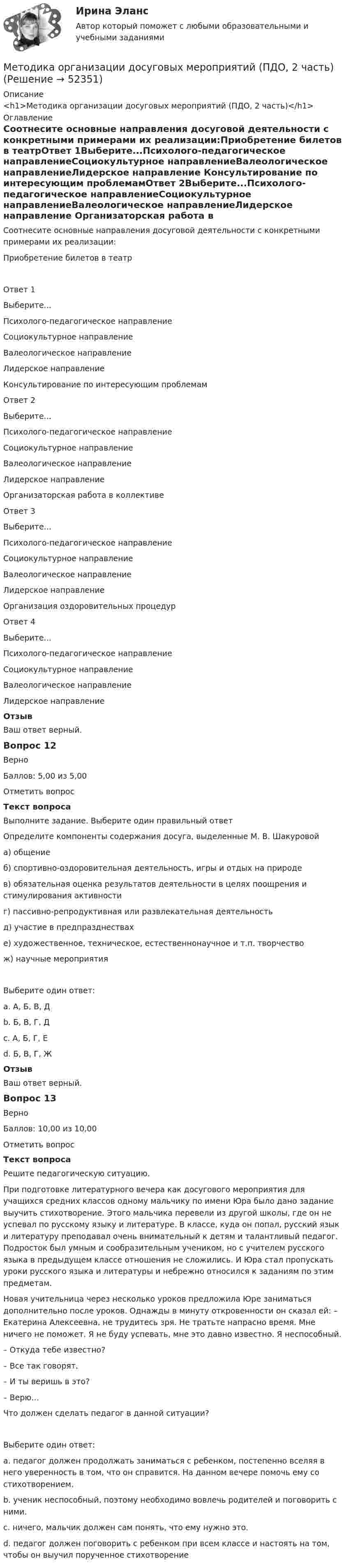      
            Описание
            <h1>Методика организации досуговых мероприятий (ПДО, 2 часть)</h1> 
            Оглавление
            Соотнесите основные направления досуговой деятельности с конкретными примерами их реализации:Приобретение билетов в театрОтвет 1Выберите...Психолого-педагогическое направлениеСоциокультурное направлениеВалеологическое направлениеЛидерское направление Консультирование по интересующим проб­лемамОтвет 2Выберите...Психолого-педагогическое направлениеСоциокультурное направлениеВалеологическое направлениеЛидерское направление Орга­низаторская работа в коллективеОтвет 3Выберите...Психолого-педагогическое направлениеСоциокультурное направлениеВалеологическое направлениеЛидерское направление Организация оздо­ровительных процедурОтвет 4Выберите...Психолого-педагогическое направлениеСоциокультурное направлениеВалеологическое направлениеЛидерское направление ОтзывВаш ответ верный.Вопрос 12ВерноБаллов: 5,00 из 5,00Отметить вопросТекст вопросаВыполните задание. Выберите один правильный ответОпределите компоненты содержания досуга, выделенные М. В. Шакуровойа) общениеб) спортивно-оздоровительная деятельность, игры и отдых на природев) обязательная оценка результатов деятельности в целях поощрения и стимулирования активностиг) пассивно-репродуктивная или развлекательная деятельностьд) участие в предпразднествахе) художественное, техническое, естественнонаучное и т.п. творчествож) научные мероприятияВыберите один ответ:a. А, Б, В, Дb. Б, В, Г, Дc. А, Б, Г, Е d. Б, В, Г, ЖОтзывВаш ответ верный.Вопрос 13ВерноБаллов: 10,00 из 10,00Отметить вопросТекст вопросаРешите педагогическую ситуацию. При подготовке литературного вечера как досугового мероприятия для учащихся средних классов одному мальчику по имени Юра было дано задание выучить стихотворение. Этого мальчика перевели из другой школы, где он не успевал по русскому языку и литературе. В классе, куда он попал, русский язык и литературу преподавал очень внимательный к детям и талантливый педагог. Подросток был умным и сообразительным учеником, но с учителем русского языка в предыдущем классе отношения не сложились. И Юра стал пропускать уроки русского языка и литературы и небрежно относился к заданиям по этим предметам. Новая учительница через несколько уроков предложила Юре заниматься дополнительно после уроков. Однажды в минуту откровенности он сказал ей: – Екатерина Алексеевна, не трудитесь зря. Не тратьте напрасно время. Мне ничего не поможет. Я не буду успевать, мне это давно известно. Я неспособный. – Откуда тебе известно? – Все так говорят. – И ты веришь в это? – Верю…Что должен сделать педагог в данной ситуации? Выберите один ответ:a. педагог должен продолжать заниматься с ребенком, постепенно вселяя в него уверенность в том, что он справится. На данном вечере помочь ему со стихотворением. b. ученик неспособный, поэтому необходимо вовлечь родителей и поговорить с ними.c. ничего, мальчик должен сам понять, что ему нужно это.d. педагог должен поговорить с ребенком при всем классе и настоять на том, чтобы он выучил порученное стихотворение 
            
            
            Методика организации досуговых мероприятий (ПДО, 2 часть)Методика организации досуговых мероприятий (ПДО, 2 часть)Методика организации досуговых мероприятий (ПДО, 2 часть)Методика организации досуговых мероприятий (ПДО, 2 часть)Методика организации досуговых мероприятий (ПДО, 2 часть) Комплексное задание НСПКМетодика организации досуговых мероприятий (ПДО, 2 часть) Комплекс НСПКМетодика организации досуговых мероприятий (ПДО, 2 часть) Практическое занятие №3 Методика организации досуговых мероприятий (ПДО, 2 часть)Методика организации досуговых мероприятий (ПДО, 2 часть)Методика организации досуговых мероприятий (ПДО, 2 часть)Методика организации досуговых мероприятий (ПДО, 2 часть)Методика организации досуговых мероприятий (ПДО, 2 часть)Методика организации досуговых мероприятий (ПДО, 2 часть)Методика организации досуговых мероприятий (ПДО, 2 часть)