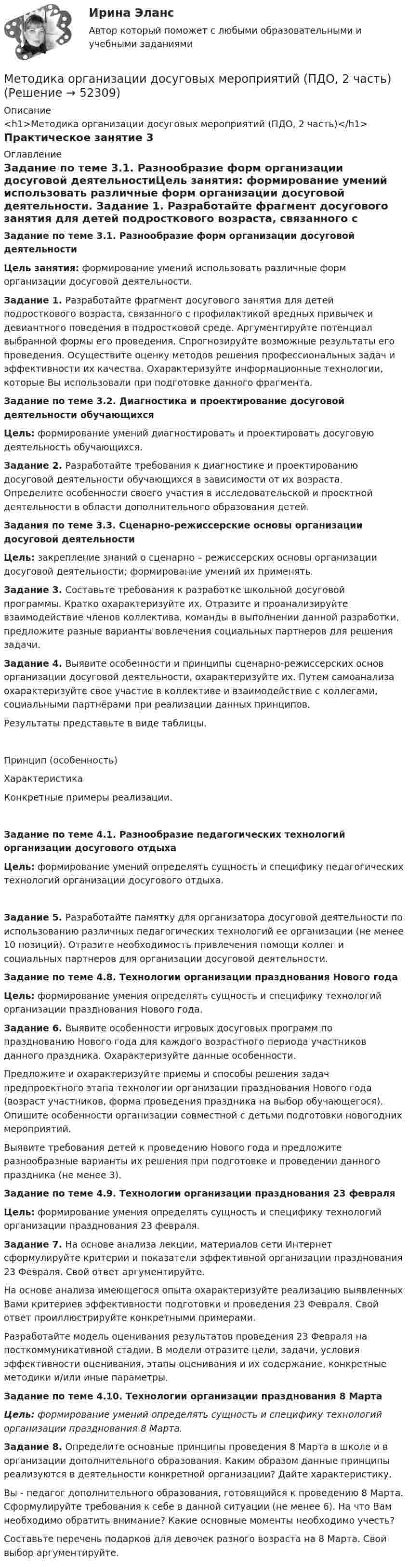      
            Описание
            <h1>Методика организации досуговых мероприятий (ПДО, 2 часть)</h1>Практическое занятие 3 
            Оглавление
            Задание по теме 3.1. Разнообразие форм организации досуговой деятельностиЦель занятия: формирование умений использовать различные форм организации досуговой деятельности. Задание 1. Разработайте фрагмент досугового занятия для детей подросткового возраста, связанного с профилактикой вредных привычек и девиантного поведения в подростковой среде. Аргументируйте потенциал выбранной формы его проведения. Спрогнозируйте возможные результаты его проведения. Осуществите оценку методов решения профессиональных задач и эффективности их качества. Охарактеризуйте информационные технологии, которые Вы использовали при подготовке данного фрагмента. Задание по теме 3.2. Диагностика и проектирование досуговой деятельности обучающихсяЦель: формирование умений диагностировать и проектировать досуговую деятельность обучающихся. Задание 2. Разработайте требования к диагностике и проектированию досуговой деятельности обучающихся в зависимости от их возраста. Определите особенности своего участия в исследовательской и проектной деятельности в области дополнительного образования детей.  Задания по теме 3.3. Сценарно-режиссерские основы организации досуговой деятельностиЦель: закрепление знаний о сценарно – режиссерских основы организации досуговой деятельности; формирование умений их применять. Задание 3. Составьте требования к разработке школьной досуговой программы. Кратко охарактеризуйте их. Отразите и проанализируйте взаимодействие членов коллектива, команды в выполнении данной разработки, предложите разные варианты вовлечения социальных партнеров для решения задачи. Задание 4. Выявите особенности и принципы сценарно-режиссерских основ организации досуговой деятельности, охарактеризуйте их. Путем самоанализа охарактеризуйте свое участие в коллективе и взаимодействие с коллегами, социальными партнёрами при реализации данных принципов.Результаты представьте в виде таблицы.Принцип (особенность)ХарактеристикаКонкретные примеры реализации.       Задание по теме 4.1. Разнообразие педагогических технологий организации досугового отдыхаЦель: формирование умений определять сущность и специфику педагогических технологий организации досугового отдыха.Задание 5. Разработайте памятку для организатора досуговой деятельности по использованию различных педагогических технологий ее организации (не менее 10 позиций). Отразите необходимость привлечения помощи коллег и социальных партнеров для организации досуговой деятельности.  Задание по теме 4.8. Технологии организации празднования Нового годаЦель: формирование умения определять сущность и специфику технологий организации празднования Нового года.Задание 6. Выявите особенности игровых досуговых программ по празднованию Нового года для каждого возрастного периода участников данного праздника. Охарактеризуйте данные особенности.Предложите и охарактеризуйте приемы и способы решения задач предпроектного этапа технологии организации празднования Нового года (возраст участников, форма проведения праздника на выбор обучающегося). Опишите особенности организации совместной с детьми подготовки новогодних мероприятий.Выявите требования детей к проведению Нового года и предложите разнообразные варианты их решения при подготовке и проведении данного праздника (не менее 3). Задание по теме 4.9. Технологии организации празднования 23 февраляЦель: формирование умения определять сущность и специфику технологий организации празднования 23 февраля. Задание 7. На основе анализа лекции, материалов сети Интернет сформулируйте критерии и показатели эффективной организации празднования 23 Февраля. Свой ответ аргументируйте.На основе анализа имеющегося опыта охарактеризуйте реализацию выявленных Вами критериев эффективности подготовки и проведения 23 Февраля. Свой ответ проиллюстрируйте конкретными примерами.Разработайте модель оценивания результатов проведения 23 Февраля на посткоммуникативной стадии. В модели отразите цели, задачи, условия эффективности оценивания, этапы оценивания и их содержание, конкретные методики и/или иные параметры. Задание по теме 4.10. Технологии организации празднования 8 Марта Цель: формирование умений определять сущность и специфику технологий организации празднования 8 Марта. Задание 8. Определите основные принципы проведения 8 Марта в школе и в организации дополнительного образования. Каким образом данные принципы реализуются в деятельности конкретной организации? Дайте характеристику.Вы - педагог дополнительного образования, готовящийся к проведению 8 Марта. Сформулируйте требования к себе в данной ситуации (не менее 6). На что Вам необходимо обратить внимание? Какие основные моменты необходимо учесть?Составьте перечень подарков для девочек разного возраста на 8 Марта. Свой выбор аргументируйте. 
            
            
            Методика организации досуговых мероприятий (ПДО, 2 часть)Методика организации досуговых мероприятий (ПДО, 2 часть)Методика организации досуговых мероприятий (ПДО, 2 часть)Методика организации досуговых мероприятий (ПДО, 2 часть)Методика организации досуговых мероприятий (ПДО, 2 часть)Методика организации досуговых мероприятий (ПДО, 2 часть)Методика организации досуговых мероприятий (ПДО, 2 часть)Методика организации досуговых мероприятий (ПДО, 1 часть) Практическое занятие 2Методика организации досуговых мероприятий (ПДО, 1 часть) Практическое занятие №1 НСПКМетодика организации досуговых мероприятий (ПДО, 1 часть)  ТЕСТ-1  НСПКМетодика организации досуговых мероприятий (ПДО, 1 часть)  ТЕСТ-2   НСПКМетодика организации досуговых мероприятий (ПДО, 1 часть) Тест № 1 НСПКМетодика организации досуговых мероприятий (ПДО, 1 часть) Тест № 2 НСПКМетодика организации досуговых мероприятий (ПДО, 2 часть)