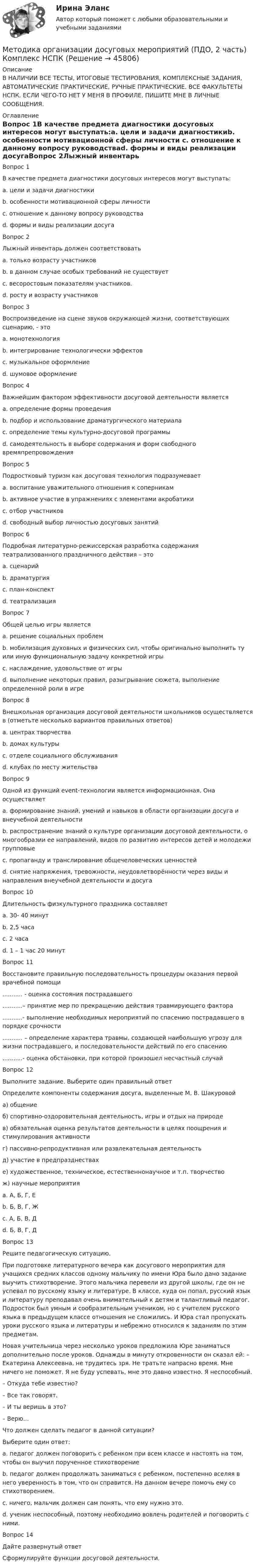     
            Описание
            В НАЛИЧИИ ВСЕ ТЕСТЫ, ИТОГОВЫЕ ТЕСТИРОВАНИЯ, КОМПЛЕКСНЫЕ ЗАДАНИЯ, АВТОМАТИЧЕСКИЕ ПРАКТИЧЕСКИЕ, РУЧНЫЕ ПРАКТИЧЕСКИЕ. ВСЕ ФАКУЛЬТЕТЫ НСПК. ЕСЛИ ЧЕГО-ТО НЕТ У МЕНЯ В ПРОФИЛЕ, ПИШИТЕ МНЕ В ЛИЧНЫЕ СООБЩЕНИЯ. 
            Оглавление
            Вопрос 1В качестве предмета диагностики досуговых интересов могут выступать:a. цели и задачи диагностикиb. особенности мотивационной сферы личности c. отношение к данному вопросу руководстваd. формы и виды реализации досугаВопрос 2Лыжный инвентарь должен соответствоватьa. только возрасту участниковb. в данном случае особых требований не существуетc. весоростовым показателям участников. d. росту и возрасту участниковВопрос 3Воспроизведение на сцене звуков окружающей жизни, соответствующих сценарию, - этоa. монотехнологияb. интегрирование технологически эффектовc. музыкальное оформлениеd. шумовое оформление Вопрос 4Важнейшим фактором эффективности досуговой деятельности являетсяa. определение формы проведенияb. подбор и использование драматургического материала c. определение темы культурно-досуговой программыd. самодеятельность в выборе содержания и форм свободного времяпрепровожденияВопрос 5Подростковый туризм как досуговая технология подразумеваетa. воспитание уважительного отношения к соперникамb. активное участие в упражнениях с элементами акробатикиc. отбор участниковd. свободный выбор личностью досуговых занятий Вопрос 6Подробная литературно-режиссерская разработка содержания театрализованного праздничного действия – этоa. сценарий b. драматургияc. план-конспектd. театрализацияВопрос 7Общей целью игры являетсяa. решение социальных проблемb. мобилизация духовных и физических сил, чтобы оригинально выполнить ту или иную функциональную задачу конкретной игрыc. наслаждение, удовольствие от игры d. выполнение некоторых правил, разыгрывание сюжета, выполнение определенной роли в игреВопрос 8Внешкольная организация досуговой деятельности школьников осуществляется в (отметьте несколько вариантов правильных ответов)a. центрах творчества b. домах культуры c. отделе социального обслуживанияd. клубах по месту жительства Вопрос 9Одной из функций еvent-технологии является информационная. Она осуществляетa. формирование знаний, умений и навыков в области организации досуга и внеучебной деятельностиb. распространение знаний о культуре организации досуговой деятельности, о многообразии ее направлений, видов по развитию интересов детей и молодежи групповые c. пропаганду и транслирование общечеловеческих ценностейd. снятие напряжения, тревожности, неудовлетворённости через виды и направления внеучебной деятельности и досугаВопрос 10Длительность физкультурного праздника составляетa. 30- 40 минутb. 2,5 часаc. 2 часаd. 1 – 1 час 20 минут Вопрос 11Восстановите правильную последовательность процедуры оказания первой врачебной помощи........... - оценка состояния пострадавшего ...........– принятие мер по прекращению действия травмирующего фактора ...........- выполнение необходимых мероприятий по спасению пострадавшего в порядке срочности........... – определение характера травмы, создающей наибольшую угрозу для жизни пострадавшего, и последовательности действий по его спасению ...........- оценка обстановки, при которой произошел несчастный случайВопрос 12Выполните задание. Выберите один правильный ответОпределите компоненты содержания досуга, выделенные М. В. Шакуровойа) общениеб) спортивно-оздоровительная деятельность, игры и отдых на природев) обязательная оценка результатов деятельности в целях поощрения и стимулирования активностиг) пассивно-репродуктивная или развлекательная деятельностьд) участие в предпразднествахе) художественное, техническое, естественнонаучное и т.п. творчествож) научные мероприятияa. А, Б, Г, Е b. Б, В, Г, Жc. А, Б, В, Дd. Б, В, Г, ДВопрос 13Решите педагогическую ситуацию. При подготовке литературного вечера как досугового мероприятия для учащихся средних классов одному мальчику по имени Юра было дано задание выучить стихотворение. Этого мальчика перевели из другой школы, где он не успевал по русскому языку и литературе. В классе, куда он попал, русский язык и литературу преподавал очень внимательный к детям и талантливый педагог. Подросток был умным и сообразительным учеником, но с учителем русского языка в предыдущем классе отношения не сложились. И Юра стал пропускать уроки русского языка и литературы и небрежно относился к заданиям по этим предметам.Новая учительница через несколько уроков предложила Юре заниматься дополнительно после уроков. Однажды в минуту откровенности он сказал ей: – Екатерина Алексеевна, не трудитесь зря. Не тратьте напрасно время. Мне ничего не поможет. Я не буду успевать, мне это давно известно. Я неспособный.– Откуда тебе известно?– Все так говорят.– И ты веришь в это?– Верю…Что должен сделать педагог в данной ситуации? Выберите один ответ:a. педагог должен поговорить с ребенком при всем классе и настоять на том, чтобы он выучил порученное стихотворениеb. педагог должен продолжать заниматься с ребенком, постепенно вселяя в него уверенность в том, что он справится. На данном вечере помочь ему со стихотворением. c. ничего, мальчик должен сам понять, что ему нужно это.d. ученик неспособный, поэтому необходимо вовлечь родителей и поговорить с ними.Вопрос 14Дайте развернутый ответСформулируйте функции досуговой деятельности. 
            
            
            Методика организации досуговых мероприятий (ПДО, 2 часть) Комплексное задание НСПКМетодика организации досуговых мероприятий (ПДО, 2 часть) Комплекс НСПКМетодика организации досуговых мероприятий (ПДО, 2 часть) Практическое занятие №3 Методика организации досуговых мероприятий (ПДО, 2 часть) Практическое занятие №4Методика организации досуговых мероприятий (ПДО, 2 часть) Тестовые вопросы к разделу 3Методика организации досуговых мероприятий Практическое занятие 1 (Ручное) НСПКМетодика организации досуговых мероприятий Практическое занятие 2 (Ручное) НСПКМетодика организации досуговых мероприятий (ПДО, 2 часть)Методика организации досуговых мероприятий (ПДО, 2 часть)Методика организации досуговых мероприятий (ПДО, 2 часть)Методика организации досуговых мероприятий (ПДО, 2 часть)Методика организации досуговых мероприятий (ПДО, 2 часть)Методика организации досуговых мероприятий (ПДО, 2 часть)Методика организации досуговых мероприятий (ПДО, 2 часть)
