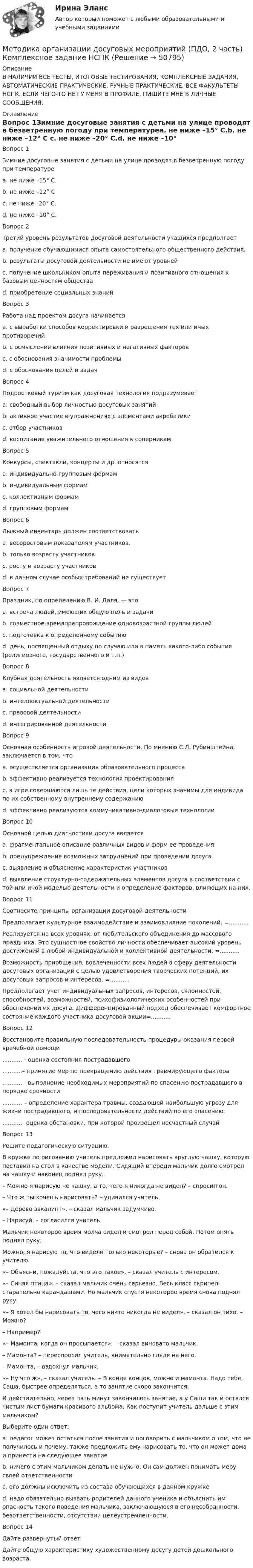     
            Описание
            В НАЛИЧИИ ВСЕ ТЕСТЫ, ИТОГОВЫЕ ТЕСТИРОВАНИЯ, КОМПЛЕКСНЫЕ ЗАДАНИЯ, АВТОМАТИЧЕСКИЕ ПРАКТИЧЕСКИЕ, РУЧНЫЕ ПРАКТИЧЕСКИЕ. ВСЕ ФАКУЛЬТЕТЫ НСПК. ЕСЛИ ЧЕГО-ТО НЕТ У МЕНЯ В ПРОФИЛЕ, ПИШИТЕ МНЕ В ЛИЧНЫЕ СООБЩЕНИЯ. 
            Оглавление
            Вопрос 1Зимние досуговые занятия с детьми на улице проводят в безветренную погоду при температуреa. не ниже –15° С.b. не ниже –12° С c. не ниже –20° С.d. не ниже –10° С.Вопрос 2Третий уровень результатов досуговой деятельности учащихся предполгаетa. получение обучающимися опыта самостоятельного общественного действия. b. результаты досуговой деятельности не имеют уровнейc. получение школьником опыта переживания и позитивного отношения к базовым ценностям обществаd. приобретение социальных знанийВопрос 3Работа над проектом досуга начинаетсяa. с выработки способов корректировки и разрешения тех или иных противоречийb. с осмысления влияния позитивных и негативных факторовc. с обоснования значимости проблемы d. с обоснования целей и задачВопрос 4Подростковый туризм как досуговая технология подразумеваетa. свободный выбор личностью досуговых занятий b. активное участие в упражнениях с элементами акробатикиc. отбор участниковd. воспитание уважительного отношения к соперникамВопрос 5Конкурсы, спектакли, концерты и др. относятсяa. индивидуально-групповым формамb. индивидуальным формамc. коллективным формамd. групповым формам Вопрос 6Лыжный инвентарь должен соответствоватьa. весоростовым показателям участников. b. только возрасту участниковc. росту и возрасту участниковd. в данном случае особых требований не существуетВопрос 7Праздник, по определению В. И. Даля, — этоa. встреча людей, имеющих общую цель и задачиb. совместное времяпрепровождение одновозрастной группы людейc. подготовка к определенному событиюd. день, посвященный отдыху по случаю или в память какого-либо события (религиозного, государственного и т.п.) Вопрос 8Клубная деятельность является одним из видовa. социальной деятельности b. интеллектуальной деятельностиc. правовой деятельностиd. интегрированной деятельностиВопрос 9Основная особенность игровой деятельности. По мнению С.Л. Рубинштейна, заключается в том, чтоa. осуществляется организация образовательного процессаb. эффективно реализуется технология проектированияc. в игре совершаются лишь те действия, цели которых значимы для индивида по их собственному внутреннему содержанию d. эффективно реализуются коммуникативно-диалоговые технологииВопрос 10Основной целью диагностики досуга являетсяa. фрагментальное описание различных видов и форм ее проведенияb. предупреждение возможных затруднений при проведении досугаc. выявление и объяснение характеристик участниковd. выявление структурно-содержательных элементов досуга в соответствии с той или иной моделью деятельности и определение факторов, влияющих на них. Вопрос 11Соотнесите принципы организации досуговой деятельностиПредполагает культурное взаимодействие и взаимовлияние поколений. =...........Реализуется на всех уровнях: от любительского объединения до массового праздника. Это сущностное свойство личности обеспечивает высокий уровень достижений в любой индивидуальной и коллективной деятельности. =...........Возможность приобщения, вовлеченности всех людей в сферу деятельности досуговых организаций с целью удовлетворения творческих потенций, их досуговых запросов и интересов. =...........Предполагает учет индивидуальных запросов, интересов, склонностей, способностей, возможностей, психофизиологических особенностей при обеспечении их досуга. Дифференцированный подход обеспечивает комфортное состояние каждого участника досуговой акции=...........Вопрос 12Восстановите правильную последовательность процедуры оказания первой врачебной помощи........... - оценка состояния пострадавшего...........– принятие мер по прекращению действия травмирующего фактора........... - выполнение необходимых мероприятий по спасению пострадавшего в порядке срочности........... – определение характера травмы, создающей наибольшую угрозу для жизни пострадавшего, и последовательности действий по его спасению...........- оценка обстановки, при которой произошел несчастный случайВопрос 13Решите педагогическую ситуацию.В кружке по рисованию учитель предложил нарисовать круглую чашку, которую поставил на стол в качестве модели. Сидящий впереди мальчик долго смотрел на чашку и наконец поднял руку.– Можно я нарисую не чашку, а то, чего я никогда не видел? – спросил он.– Что ж ты хочешь нарисовать? – удивился учитель.«– Дерево эвкалипт», – сказал мальчик задумчиво.– Нарисуй, – согласился учитель.Мальчик некоторое время молча сидел и смотрел перед собой. Потом опять поднял руку.Можно, я нарисую то, что видели только некоторые? – снова он обратился к учителю.«– Объясни, пожалуйста, что это такое», – сказал учитель с интересом.«– Синяя птица», – сказал мальчик очень серьезно. Весь класс скрипел старательно карандашами. Но мальчик спустя некоторое время снова поднял руку.«– Я хотел бы нарисовать то, чего никто никогда не видел», – сказал он тихо. – Можно?– Например?«– Мамонта, когда он просыпается», – сказал виновато мальчик.– Мамонта? – переспросил учитель, внимательно глядя на него.– Мамонта, – вздохнул мальчик.«– Ну что ж», – сказал учитель. – В конце концов, можно и мамонта. Надо тебе, Саша, быстрее определяться, а то занятие скоро закончится.И действительно, через пять минут закончилось занятие, а у Саши так и остался чистым лист бумаги красивого альбома. Как поступит учитель дальше с этим мальчиком? Выберите один ответ:a. педагог может остаться после занятия и поговорить с мальчиком о том, что не получилось и почему, также предложить ему нарисовать то, что он может дома и принести на следующее занятие b. ничего с этим мальчиком делать не нужно. Он сам должен понимать меру своей ответственностиc. его должны исключить из состава обучающихся в данном кружкеd. надо обязательно вызвать родителей данного ученика и объяснить им опасность такого поведения мальчика, заключающуюся в его несобранности, безответственности, отсутствии целеустремленности.Вопрос 14Дайте развернутый ответДайте общую характеристику художественному досугу детей дошкольного возраста. 
            
            
            Методика организации досуговых мероприятий (ПДО, 2 часть)Методика организации досуговых мероприятий (ПДО, 2 часть) Комплексное задание НСПКМетодика организации досуговых мероприятий (ПДО, 2 часть) Комплекс НСПКМетодика организации досуговых мероприятий (ПДО, 2 часть) Практическое занятие №3 Методика организации досуговых мероприятий (ПДО, 2 часть) Практическое занятие №4Методика организации досуговых мероприятий (ПДО, 2 часть) Тестовые вопросы к разделу 3Методика организации досуговых мероприятий Практическое занятие 1 (Ручное) НСПКМетодика организации досуговых мероприятий (ПДО, 2 часть)Методика организации досуговых мероприятий (ПДО, 2 часть)Методика организации досуговых мероприятий (ПДО, 2 часть)Методика организации досуговых мероприятий (ПДО, 2 часть)Методика организации досуговых мероприятий (ПДО, 2 часть)Методика организации досуговых мероприятий (ПДО, 2 часть)Методика организации досуговых мероприятий (ПДО, 2 часть)