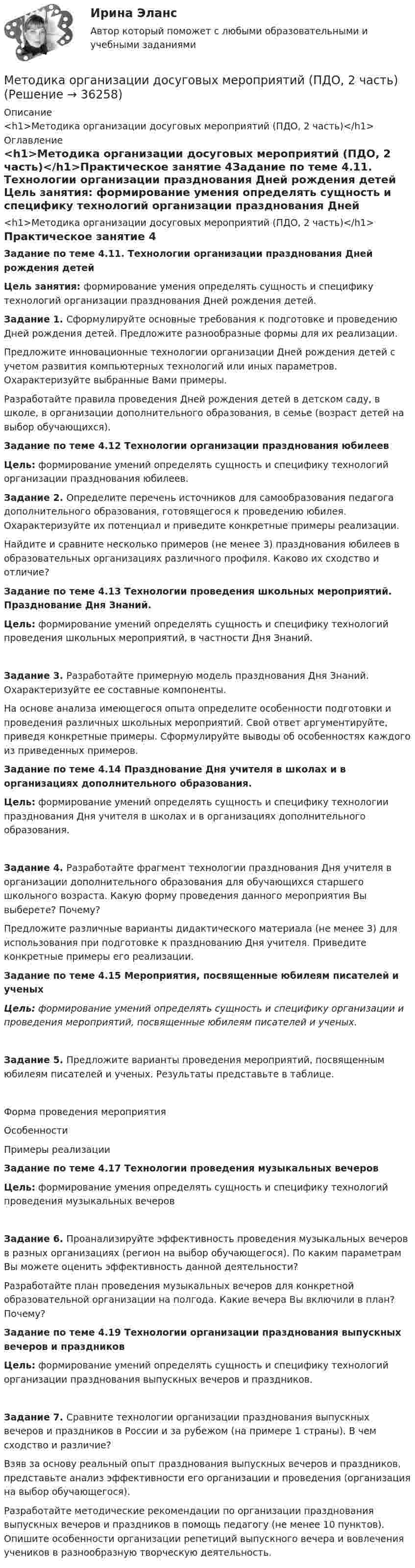      
          Описание
          <h1>Методика организации досуговых мероприятий (ПДО, 2 часть)</h1> 
          Оглавление
          <h1>Методика организации досуговых мероприятий (ПДО, 2 часть)</h1>Практическое занятие 4Задание по теме 4.11.  Технологии организации празднования Дней рождения детей Цель занятия: формирование умения определять сущность и специфику технологий организации празднования Дней рождения детей. Задание 1. Сформулируйте основные требования к подготовке и проведению Дней рождения детей. Предложите разнообразные формы для их реализации.Предложите инновационные технологии организации Дней рождения детей с учетом развития компьютерных технологий или иных параметров. Охарактеризуйте выбранные Вами примеры.Разработайте правила проведения Дней рождения детей в детском саду, в школе, в организации дополнительного образования, в семье (возраст детей на выбор обучающихся). Задание по теме 4.12 Технологии организации празднования юбилеев Цель: формирование умений определять сущность и специфику технологий организации празднования юбилеев. Задание 2. Определите перечень источников для самообразования педагога дополнительного образования, готовящегося к проведению юбилея. Охарактеризуйте их потенциал и приведите конкретные примеры реализации.Найдите и сравните несколько примеров (не менее 3) празднования юбилеев в образовательных организациях различного профиля. Каково их сходство и отличие? Задание по теме 4.13 Технологии проведения школьных мероприятий. Празднование Дня Знаний. Цель: формирование умений определять сущность и специфику технологий проведения школьных мероприятий, в частности Дня Знаний.Задание 3. Разработайте примерную модель празднования Дня Знаний. Охарактеризуйте ее составные компоненты.На основе анализа имеющегося опыта определите особенности подготовки и проведения различных школьных мероприятий. Свой ответ аргументируйте, приведя конкретные примеры. Сформулируйте выводы об особенностях каждого из приведенных примеров. Задание по теме 4.14 Празднование Дня учителя в школах и в организациях дополнительного образования. Цель: формирование умений определять сущность и специфику технологии празднования Дня учителя в школах и в организациях дополнительного образования.Задание 4. Разработайте фрагмент технологии празднования Дня учителя в организации дополнительного образования для обучающихся старшего школьного возраста. Какую форму проведения данного мероприятия Вы выберете? Почему?Предложите различные варианты дидактического материала (не менее 3) для использования при подготовке к празднованию Дня учителя. Приведите конкретные примеры его реализации. Задание по теме 4.15 Мероприятия, посвященные юбилеям писателей и ученыхЦель: формирование умений определять сущность и специфику организации и проведения мероприятий, посвященные юбилеям писателей и ученых.Задание 5. Предложите варианты проведения мероприятий, посвященным юбилеям писателей и ученых. Результаты представьте в таблице.Форма проведения мероприятияОсобенностиПримеры реализации Задание по теме 4.17 Технологии проведения музыкальных вечеровЦель: формирование умения определять сущность и специфику технологий проведения музыкальных вечеровЗадание 6. Проанализируйте эффективность проведения музыкальных вечеров в разных организациях (регион на выбор обучающегося). По каким параметрам Вы можете оценить эффективность данной деятельности?Разработайте план проведения музыкальных вечеров для конкретной образовательной организации на полгода. Какие вечера Вы включили в план? Почему? Задание по теме 4.19 Технологии организации празднования выпускных вечеров и праздниковЦель: формирование умений определять сущность и специфику технологий организации празднования выпускных вечеров и праздников.Задание 7. Сравните технологии организации празднования выпускных вечеров и праздников в России и за рубежом (на примере 1 страны). В чем сходство и различие?Взяв за основу реальный опыт празднования выпускных вечеров и праздников, представьте анализ эффективности его организации и проведения (организация на выбор обучающегося).Разработайте методические рекомендации по организации празднования выпускных вечеров и праздников в помощь педагогу (не менее 10 пунктов). Опишите особенности организации репетиций выпускного вечера и вовлечения учеников в разнообразную творческую деятельность. 
            
            
            Методика организации досуговых мероприятий (ПДО, 2 часть)Методика организации досуговых мероприятий (ПДО, 2 часть)Методика организации досуговых мероприятий (ПДО, 2 часть)Методика организации досуговых мероприятий (ПДО, 2 часть)Методика организации досуговых мероприятий (ПДО, 2 часть)Методика организации досуговых мероприятий (ПДО, 2 часть)Методика организации досуговых мероприятий (ПДО, 2 часть)Методика организации досуговых мероприятий (ПДО, 1 часть) Практическое занятие №1 НСПКМетодика организации досуговых мероприятий (ПДО, 1 часть)  ТЕСТ-1  НСПКМетодика организации досуговых мероприятий (ПДО, 1 часть)  ТЕСТ-2   НСПКМетодика организации досуговых мероприятий (ПДО, 1 часть) Тест № 1 НСПКМетодика организации досуговых мероприятий (ПДО, 1 часть) Тест № 2 НСПКМетодика организации досуговых мероприятий (ПДО, 2 часть)Методика организации досуговых мероприятий (ПДО, 2 часть)