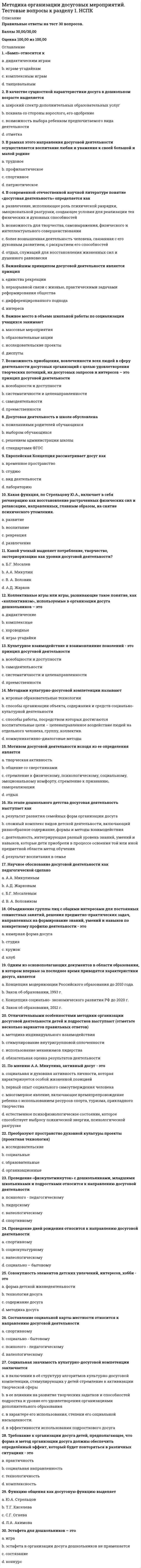     
          Описание
          Правильные ответы на тест 30 вопросов.Баллы 30,00/30,00Оценка 100,00 из 100,00 
          Оглавление
          1. Базовыми организациями для организации клубной работы по месту жительства выступаютa.      школыb.     школы и организации дополнительного образования c.      таких базовых организаций не существуетd.     культурно-досуговые организациями2. В качестве педагогических условий эффективности клубной деятельности выделяется три группы условий, а именно:a.      психолого – педагогических, педагогических и контрольныхb.     организационных, конструктивных и контрольныхc.      организационно – педагогических, психолого – педагогических и педагогических d.     проектировочных, организационно – педагогических и психолого – педагогических3. В содержательном плане клубная деятельность может строиться по принципуa.      Т-группы b.     К-группыc.      С-группыd.     П-группы4. Во многих детских и молодежных культурно-досуговых организациях основной формой работы в кружках и студиях являетсяa.      образовательный процесс b.     полилогc.      играd.     проекты5. Выполнение плана должно быть обосновано. Для этого может использоватьсяa.      балансовый метод b.     метод балансировкиc.      аналитический методd.     метод равновесия6. Выявление уровня специальной подготовки детей в определенном виде деятельности характерно для подготовки конспектаa.      конкурсных мероприятий b.     акцииc.      игрыd.     концерта7. Для реализации задач программы кружка составляются a.      творческие и репертуарные планы работы на год b.     перспективные и календарные планы на годc.      творческие и календарные планы работы на годd.     репертуарные и перспективные планы на год8. К краткосрочным относятся планы сроком a.      на один год b.     на полгодаc.      на три годаd.     на два года9. Клубные формирования, действующие на принципах частичной или полной самоокупаемости, дополнительно имеют a.      смету доходов и расходов b.     ведомость по налоговым вычетамc.      справку формы 2НДФЛd.     прейскурант цен10. Конспект – индивидуальное изложение текста, т.е. отражает авторские мысли через собственное видение. Требуется детальная проработка текста. Это a.      плановыйb.     тематическийc.      текстуальныйd.     свободный 11. Конспект отдельных фрагментов материала, соответствующих названиям пунктов предварительно разработанного плана – это a.      плановый b.     свободныйc.      тематическийd.     текстуальный12. Конспектирование может осуществляться способом a.      диалогаb.     рецензированияc.      цитирования d.     монолога13. Краткая письменная запись содержания мероприятия, статьи, книги, лекции, предназначенная для последующего восстановления информации с различной степенью полноты -этоa. справкаb. сообщениеc. конспект d. план14. Кукольный относится к кружкам: a. проектного обученияb. художественного творчестваc. художественной самодеятельности d. технического творчества15. Наиболее распространенной формой организации досуга является a. студияb. гостинаяc. кружокd. клуб 16. Направление и содержание деятельности различных возрастных групп детей и подростков в клубах определяются (отметьте несколько вариантов правильных ответов)a. интегрированием различных направлений деятельностиb. кадровым составом специалистов c. материальной базой d. местными условиями17. Объединяя одаренную молодежь, несет в себе элементы профессиональной подготовки и профессиональной деятельности a. студияb. гостинаяc. кружокd. клуб 18. Объективно существующая совокупность свойств и характеристик изделия, которая определяет предмет как таковой и отличает его от другого – это a. качество b. количествоc. описаниеd. валидность19. Описание положительных действий обучающихся, определение перспективы полученных компетенций характерно для этапа конспекта a. повторенияb. открытия нового знания или уменияc. определения целей и задачd. подведения итогов мероприятия 20. Определить направление деятельности кружков, которые планируется открыть на базе организации – задача, которую решаетa.      орган управления образованием в регионеb.     директор c.      педагог- руководитель кружкаd.     родители21. Определяющим фактором эффективности и результативности всей деятельности клуба выступает егоa.      родительская общественностьb.     педагогический коллектив c.      коллектив обучающихсяd.     директор22. Организационно-подготовительный этап плана предполагаетa.      определение круга исполнителей b.     определение качественных показателейc.      определение количественных показателейd.     определение цели и задач досуговой деятельности на планированный период23. Первым организатором клубной деятельности в российской педагогике являетсяa.      К.Д. Ушинскийb.     Н.К. Крупскаяc.      А.С. Макаренкоd.     С.Т. Шацкий 24. Планы культурно-досуговой деятельности могут быть посвящены какому-то одному виду деятельности. В этом случае это будетa.      календарный планb.     такого вида плана не существуетc.      тематический план d.     перспективный план25. По мнению М. В. Шакуровой, в организации клубной деятельности следует руководствоваться принципами (отметьте несколько вариантов правильных ответов)a.      самодеятельности b.     учета возрастных и социокультурных особенностейc.      комплексностиd.     добровольности 26. Принцип, при реализации которого план должен иметь системный характер, то есть координировать деятельность всех подразделений организации, -этоa.      принцип четкостиb.     принцип участияc.      принцип непрерывностиd.     принцип единства 27. Создание субъект-субъектных отношений в клубном коллективе как между воспитанниками, так и между ними и педагогами относится к условиям эффективности клубной деятельностиa.      конструктивнымb.     психолого-педагогическимc.      педагогическим d.     организационно – педагогическим28. Среднесрочное планирование охватывает период a.      только 1 годb.     от 2 лет до 3 летc.      от 3 лет до 5 летd.     от 1 года до 5 лет 29. Труд педагога-организатора в клубе представляет органическое единство двух компонентов: a.      организационного и творческогоb.     педагогического и профильно-технологического c.      проверочного и организационногоd.     подготовительного и контрольного30. Четкое определение заданий в цифровых показателях с указателем точных сроков выполнения содержится в a.      оперативном планеb.     прогнозном планеc.      рекомендательном планеd.     директивном плане  
            
            
            Методика организации досуговых мероприятий. Тестовые вопросы к разделу 2. НСПКМетодика преподавания по программам дополнительного образования в области социально-педагогической деятельностиМетодика преподавания психологии в средних учебных заведениях (ответы на тест СИНЕРГИЯ / МОИ / МОСАП)Методика преподавания психологии в средних учебных заведениях (тест с ответами Синергия)Методика расследования преступлений в сфере экономики (тест с ответами Синергия)Метод исследования, предполагающий изучение личности человека косвенно, т.е. на основании результатов его интеллектуальной, творческой или физической активности, – …Методические аспекты формирования и оценивания читательской грамотности на уроке русского языка Тест № 4Метод PERT можно применять, если продолжительность работ описывается… Тесты по ТИПиСМетод газо-жидкостного хроматографического анализа используют для определения (указать неверный ответ):Метод … даст более достоверные данные о стоимости предприятия, если оно недавно возникло и имеет значительные материальные активыМетодика и практика архивоведения итоговый тест НСПК (первый семестр)Методика и практика архивоведения НСПК тест 2Методика и практика архивоведения ТЕСТ 4 НСПК (четвертый семестр)Методика и практика архивоведения ТЕСТ 5 НСПК (четвертый семестр)