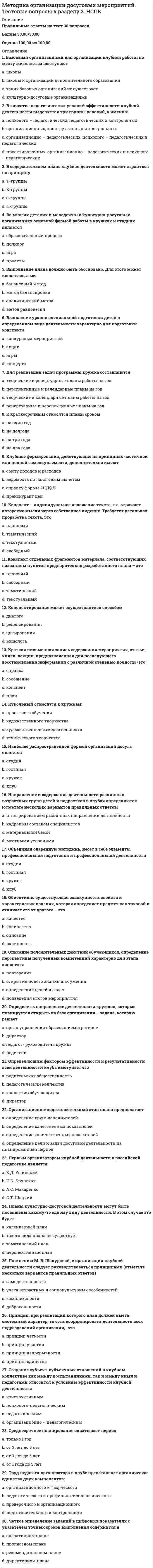      
          Описание
          Баллы 24,50/30,00Оценка 81,67 из 100,00 
          Оглавление
          Вопрос 1ВерноБаллов: 1,00 из 1,00Отметить вопросТекст вопросаА.Н. Леонтьев определяет педагогическое общение какВыберите один ответ:a. форма учебного сотрудничества есть условие оптимизации обучения и развития личности самих учащихсяb. взаимодействие субъектов педагогического процесса, осуществляемое знаковыми средствами и направленное на значимые изменения свойств, состояний, поведения и личностно-смысловых образований партнеровc. особый вид познавательно-практической деятельности людей, направленной на адекватное отражение действительности, осуществляемое в определенных условиях с определенными целями и с помощью определенных средствd. профессиональное общение преподавателя с учащимися на уроке и вне его, имеющее определенные педагогические функции и направленное на создание благоприятного психологического климата, а также на другого рода психологическую оптимизацию учебной деятельности и отношений между педагогом и учащимся внутри ученического коллектива Вопрос 2ВерноБаллов: 1,00 из 1,00Отметить вопросТекст вопросаВ основе этой закономерности социально-педагогической деятельности лежит психологическая идея о необходимости обеспечения витальных потребностей ребенка, прежде всего потребности в защитеВыберите один ответ:a. закономерность поступательного социального развития личностиb. закономерность гармонизации взаимоотношений человека и обществаc. закономерность социально-педагогической поддержки личности в процессе социализации и самореализации d. закономерность деятельностной активностиВопрос 3ВерноБаллов: 1,00 из 1,00Отметить вопросТекст вопросаВ соответствии с Законом РФ «Об образовании» ведущей функцией системы учреждений дополнительного образования детей являетсяВыберите один ответ:a. организация учебно-воспитательного процесса и культурного досуга детейb. поиск путей снижения роста преступлений среди молодежи и повышение эффективности их профилактики.c. реализация образовательных программ и образовательных услуг в целях удовлетворения образовательных потребностей граждан, общества, государства d. приобщение обучающихся к здоровому образу жизниВопрос 4НеверноБаллов: 0,00 из 1,00Отметить вопросТекст вопросаГлавными параметрами оценки качества теоретической подготовки по программам дополнительного образования в области социально-педагогической деятельности являются (отметьте несколько вариантов правильных ответов)Выберите один или несколько ответов:a. творческие навыки воспитанников b. теоретические знания по основным разделам учебно-тематического плана программ c. владение специальной терминологией d. владение специальным оборудованием Вопрос 5ВерноБаллов: 1,00 из 1,00Отметить вопросТекст вопросаЗнакомство с правовыми нормами отношений в государстве, создание и реализация гражданско-патриотических проектов, изучение истории государства, патриотического воспитания – это направленностьВыберите один ответ:a. гражданско – правовых социально–педагогических программ b. социокультурных социально–педагогических программc. управленческих социально-педагогических программd. гуманитарных социально–педагогических программВопрос 6НеверноБаллов: 0,00 из 1,00Отметить вопросТекст вопросаК числу основных принципов планирования относятся (отметьте несколько вариантов правильных ответов)Выберите один или несколько ответов:a. научность b. системность c. коллегиальностьd. конкретностьВопрос 7НеверноБаллов: 0,00 из 1,00Отметить вопросТекст вопросаКакие принципы социально-педагогической деятельности содержат основные требования, обусловливающие зависимость содержания социально-педагогической деятельности от социальной политики государства в отношении детей и молодежи?Выберите один ответ:a. социально-политические принципыb. специфические принципыc. организационные принципыd. психолого-педагогические принципы Вопрос 8ВерноБаллов: 1,00 из 1,00Отметить вопросТекст вопросаКогда четко установлена временная последовательность основных элементов социально-педагогической деятельности, план-график также позволяет упорядочить предстоящую деятельность, составляетсяВыберите один ответ:a. не составляется никакой планb. годовойc. циклограмма d. перспективныйВопрос 9ВерноБаллов: 1,00 из 1,00Отметить вопросТекст вопросаКто писал, что «рисуют не руками, а головой», имея в виду, что образ предмета, который необходимо нарисовать, должен сложился в сознании человека?Выберите один ответ:a. Д. Веласкесb. Р. Сантиc. Микеланджело d. Леонардо да ВинчиОтзывВаш ответ верный.Вопрос 10ВерноБаллов: 1,00 из 1,00Отметить вопросТекст вопросаНа каком этапе общения педагогу необходимо умение побуждать детей к взаимодействию, организовывать диалогическое общение, корректировать общение с поправкой на реальные условияВыберите один ответ:a. моделирование педагогом предстоящего общения с одним ребенком или группой детейb. управление общением в развивающемся педагогическом процессе c. организация непосредственного общения с ребенком в момент изначального взаимодействия с нимd. анализ осуществленной системы общенияВопрос 11ВерноБаллов: 1,00 из 1,00Отметить вопросТекст вопросаНа каком этапе общения происходит своеобразное планирование предстоящей коммуникативной деятельности педагога соответственно целям и задачам предстоящего взаимодействия, педагогической и нравственной ситуации, творческой индивидуальности педагога и особенностям ребенкаВыберите один ответ:a. моделирование педагогом предстоящего общения с одним ребенком или группой детей b. организация непосредственного общения с ребенком в момент изначального взаимодействия с нимc. управление общением в развивающемся педагогическом процессеd. анализ осуществленной системы общенияВопрос 12ВерноБаллов: 1,00 из 1,00Отметить вопросТекст вопросаОбращенность к процессам самопознания, самовыражения и самореализации ребенка обеспечивается педагогом дополнительного образования, реализующим программы в области социально-педагогической деятельностиВыберите один ответ:a. через включение ребенка в деятельность b. через социальное партнерство с другими образовательными организациямиc. с помощью либерального стиля общенияd. через вовлечение родителей в деятельность учреждения дополнительного образованияВопрос 13ВерноБаллов: 1,00 из 1,00Отметить вопросТекст вопросаОсознание педагогом того, как он воспринимается партнером по общению - этоВыберите один ответ:a. эмпатияb. рефлексия c. общительностьd. альтруизмВопрос 14ВерноБаллов: 1,00 из 1,00Отметить вопросТекст вопросаПлан социально-педагогической деятельности, отражающий цели и меры по их достижению на ближайшие несколько лет, выстраивающийся на основе анализа прошлого и с учетом актуального состояния дел, когда речь идет о задачах, решение которых может занять 3—5 летВыберите один ответ:a. циклограммаb. перспективный c. календарныйd. годовойВопрос 15ВерноБаллов: 1,00 из 1,00Отметить вопросТекст вопросаПолное освоение программы дополнительного образования - это уровень оценки сформированности знаний, умений и навыковВыберите один ответ:a. оптимальныйb. достаточный c. недостаточныйd. среднийВопрос 16ВерноБаллов: 1,00 из 1,00Отметить вопросТекст вопросаПредметом изучения в функционально-лингвистическом подходе к общению являютсяВыберите один ответ:a. специфическое межличностное взаимодействие педагога и воспитанникаb. конкретные средства и способы передачи мыслей, чувств, намерений людей в реальных актах общения c. взаимодействие субъектов педагогического процесса, осуществляемое знаковыми средствами и направленное на значимые изменения свойствd. психические особенности человека, позволяющие совершать акт общенияВопрос 17НеверноБаллов: 0,00 из 1,00Отметить вопросТекст вопросаПринцип дифференцированного и индивидуального подходов относится кВыберите один ответ:a. социально-политическим принципамb. психолого-педагогическим принципамc. организационным принципам d. специфическим принципамВопрос 18ВерноБаллов: 1,00 из 1,00Отметить вопросТекст вопросаПринцип направленности педагогического процесса на создание условий для всестороннего и гармоничного развития личности, на достижение общей цели всех участников, на творческий характер деятельности и высокогуманных, демократические отношения между его участниками - этоВыберите один ответ:a. принцип всесторонних связей обучения с жизньюb. принцип гуманистических коллективистских отношений между субъектами педагогического процессаc. принцип преемственности, системности и последовательности в воспитанииd. принцип гуманистической целеустремленности воспитания Вопрос 19Частично правильныйБаллов: 0,50 из 1,00Отметить вопросТекст вопросаПрограммы дополнительного образования в области социально-педагогической деятельности характеризуются (отметьте несколько вариантов правильных ответов)Выберите один или несколько ответов:a. разнообразием содержательных аспектов деятельности b. разнообразием социокультурных социально–педагогических программ c. узостью формирования каждым ребенком собственных представлений о самом себеd. широким перечнем форм образовательных объединений Вопрос 20НеверноБаллов: 0,00 из 1,00Отметить вопросТекст вопросаПрофессиональное самоопределение в специальностях «человек-человек»; программы детских педагогических отрядов - это направленностьВыберите один ответ:a. гуманитарных социально–педагогических программ b. гражданско – правовых социально–педагогических программc. социокультурных социально–педагогических программd. социально-педагогических программ профессиональной ориентацииВопрос 21ВерноБаллов: 1,00 из 1,00Отметить вопросТекст вопросаПроявляется в личностном подходе к каждому клиенту, учете индивидуальных особенностей и личного опыта человека, сочувственном отношении к его проблемам и стремлении помочьВыберите один ответ:a. авторитарный стиль общенияb. демократический стиль общения c. либеральный стиль общенияd. анархический стиль общенияВопрос 22ВерноБаллов: 1,00 из 1,00Отметить вопросТекст вопросаПсихическая готовность к организаторско-коммуникативной деятельности, склонность к доброжелательному поведению, умение слушать, поддержать беседу - этоВыберите один ответ:a. оптимизмb. уравновешенностьc. общительность d. доверительностьВопрос 23ВерноБаллов: 1,00 из 1,00Отметить вопросТекст вопросаПуть достижения определенной социально-педагогической цели - этоВыберите один ответ:a. социально-педагогическая установкаb. социальная профилактикаc. социально-педагогическая технология d. социально – педагогическая диагностикаВопрос 24ВерноБаллов: 1,00 из 1,00Отметить вопросТекст вопросаС позиции логико-гносеологического подхода общение трактуется какВыберите один ответ:a. особый вид познавательно-практической деятельности людей, направленной на адекватное отражение действительности, осуществляемое в определенных условиях с определенными целями и с помощью определенных средств b. взаимодействие двух и более людей с целью установления и поддержания межличностных отношений, достижения общего результата совместной деятельности.c. специфическое межличностное взаимодействие педагога и воспитанника (учащегося), опосредующее усвоение знаний и становление личности в учебно-воспитательном процессе.d. сложный, многоплановый процесс установления и развития контактов между людьми, порождаемый потребностями в совместной деятельности и включающий в себя обмен информацией, выработку единой стратегии взаимодействия, восприятие и понимание другого человекаВопрос 25ВерноБаллов: 1,00 из 1,00Отметить вопросТекст вопросаС позиции отечественного деятельностного подхода общение трактуется какВыберите один ответ:a. специфическое межличностное взаимодействие педагога и воспитанника (учащегося), опосредующее усвоение знаний и становление личности в учебно-воспитательном процессе.b. взаимодействие двух и более людей с целью установления и поддержания межличностных отношений, достижения общего результата совместной деятельности.c. особый вид познавательно-практической деятельности людей, направленной на адекватное отражение действительности, осуществляемое в определенных условиях с определенными целями и с помощью определенных средствd. сложный, многоплановый процесс установления и развития контактов между людьми, порождаемый потребностями в совместной деятельности и включающий в себя обмен информацией, выработку единой стратегии взаимодействия, восприятие и понимание другого человека Вопрос 26ВерноБаллов: 1,00 из 1,00Отметить вопросТекст вопросаСпецифика педагогического общения, прежде всего, проявляется в егоВыберите один ответ:a. средствахb. степени вовлеченности участниковc. целиd. направленности Вопрос 27ВерноБаллов: 1,00 из 1,00Отметить вопросТекст вопросаСтиль общения, при котором педагог не проявляет активности, инициативности, легко подчиняется другим, подчас противоречивым влияниямВыберите один ответ:a. организационный стиль общенияb. либеральный стиль общения c. авторитарный стиль общенияd. демократический стиль общенияВопрос 28ВерноБаллов: 1,00 из 1,00Отметить вопросТекст вопросаСуть этой закономерности социально-педагогической деятельности заключается в том, что процесс социального воспитания должен осуществляться в соответствии с возрастными особенностями ребенка, учетом его уровня социального развитияВыберите один ответ:a. закономерность гармонизации взаимоотношений человека и обществаb. закономерность деятельностной активностиc. закономерность поступательного социального развития личности d. закономерность социально-педагогической поддержки личности в процессе социализации и самореализацииВопрос 29ВерноБаллов: 1,00 из 1,00Отметить вопросТекст вопросаТребует единства форм, средств, приемов решения различных профессиональных задачВыберите один ответ:a. принцип системности b. принцип компетентностиc. принцип целеустремленностиd. принцип интеграцииВопрос 30ВерноБаллов: 1,00 из 1,00Отметить вопросТекст вопросаУмение подбирать и анализировать специальную литературу относится кВыберите один ответ:a. учебно-интеллектуальным умениям b. учебно-организационным умениямc. учебно-анализирующим умениямd. учебно-коммуникативным умениям 
          Список литературы
          Вопрос 1ВерноБаллов: 1,00 из 1,00Отметить вопросТекст вопросаА.Н. Леонтьев определяет педагогическое общение какВыберите один ответ:a. форма учебного сотрудничества есть условие оптимизации обучения и развития личности самих учащихсяb. взаимодействие субъектов педагогического процесса, осуществляемое знаковыми средствами и направленное на значимые изменения свойств, состояний, поведения и личностно-смысловых образований партнеровc. особый вид познавательно-практической деятельности людей, направленной на адекватное отражение действительности, осуществляемое в определенных условиях с определенными целями и с помощью определенных средствd. профессиональное общение преподавателя с учащимися на уроке и вне его, имеющее определенные педагогические функции и направленное на создание благоприятного психологического климата, а также на другого рода психологическую оптимизацию учебной деятельности и отношений между педагогом и учащимся внутри ученического коллектива Вопрос 2ВерноБаллов: 1,00 из 1,00Отметить вопросТекст вопросаВ основе этой закономерности социально-педагогической деятельности лежит психологическая идея о необходимости обеспечения витальных потребностей ребенка, прежде всего потребности в защитеВыберите один ответ:a. закономерность поступательного социального развития личностиb. закономерность гармонизации взаимоотношений человека и обществаc. закономерность социально-педагогической поддержки личности в процессе социализации и самореализации d. закономерность деятельностной активностиВопрос 3ВерноБаллов: 1,00 из 1,00Отметить вопросТекст вопросаВ соответствии с Законом РФ «Об образовании» ведущей функцией системы учреждений дополнительного образования детей являетсяВыберите один ответ:a. организация учебно-воспитательного процесса и культурного досуга детейb. поиск путей снижения роста преступлений среди молодежи и повышение эффективности их профилактики.c. реализация образовательных программ и образовательных услуг в целях удовлетворения образовательных потребностей граждан, общества, государства d. приобщение обучающихся к здоровому образу жизниВопрос 4НеверноБаллов: 0,00 из 1,00Отметить вопросТекст вопросаГлавными параметрами оценки качества теоретической подготовки по программам дополнительного образования в области социально-педагогической деятельности являются (отметьте несколько вариантов правильных ответов)Выберите один или несколько ответов:a. творческие навыки воспитанников b. теоретические знания по основным разделам учебно-тематического плана программ c. владение специальной терминологией d. владение специальным оборудованием Вопрос 5ВерноБаллов: 1,00 из 1,00Отметить вопросТекст вопросаЗнакомство с правовыми нормами отношений в государстве, создание и реализация гражданско-патриотических проектов, изучение истории государства, патриотического воспитания – это направленностьВыберите один ответ:a. гражданско – правовых социально–педагогических программ b. социокультурных социально–педагогических программc. управленческих социально-педагогических программd. гуманитарных социально–педагогических программВопрос 6НеверноБаллов: 0,00 из 1,00Отметить вопросТекст вопросаК числу основных принципов планирования относятся (отметьте несколько вариантов правильных ответов)Выберите один или несколько ответов:a. научность b. системность c. коллегиальностьd. конкретностьВопрос 7НеверноБаллов: 0,00 из 1,00Отметить вопросТекст вопросаКакие принципы социально-педагогической деятельности содержат основные требования, обусловливающие зависимость содержания социально-педагогической деятельности от социальной политики государства в отношении детей и молодежи?Выберите один ответ:a. социально-политические принципыb. специфические принципыc. организационные принципыd. психолого-педагогические принципы Вопрос 8ВерноБаллов: 1,00 из 1,00Отметить вопросТекст вопросаКогда четко установлена временная последовательность основных элементов социально-педагогической деятельности, план-график также позволяет упорядочить предстоящую деятельность, составляетсяВыберите один ответ:a. не составляется никакой планb. годовойc. циклограмма d. перспективныйВопрос 9ВерноБаллов: 1,00 из 1,00Отметить вопросТекст вопросаКто писал, что «рисуют не руками, а головой», имея в виду, что образ предмета, который необходимо нарисовать, должен сложился в сознании человека?Выберите один ответ:a. Д. Веласкесb. Р. Сантиc. Микеланджело d. Леонардо да ВинчиОтзывВаш ответ верный.Вопрос 10ВерноБаллов: 1,00 из 1,00Отметить вопросТекст вопросаНа каком этапе общения педагогу необходимо умение побуждать детей к взаимодействию, организовывать диалогическое общение, корректировать общение с поправкой на реальные условияВыберите один ответ:a. моделирование педагогом предстоящего общения с одним ребенком или группой детейb. управление общением в развивающемся педагогическом процессе c. организация непосредственного общения с ребенком в момент изначального взаимодействия с нимd. анализ осуществленной системы общенияВопрос 11ВерноБаллов: 1,00 из 1,00Отметить вопросТекст вопросаНа каком этапе общения происходит своеобразное планирование предстоящей коммуникативной деятельности педагога соответственно целям и задачам предстоящего взаимодействия, педагогической и нравственной ситуации, творческой индивидуальности педагога и особенностям ребенкаВыберите один ответ:a. моделирование педагогом предстоящего общения с одним ребенком или группой детей b. организация непосредственного общения с ребенком в момент изначального взаимодействия с нимc. управление общением в развивающемся педагогическом процессеd. анализ осуществленной системы общенияВопрос 12ВерноБаллов: 1,00 из 1,00Отметить вопросТекст вопросаОбращенность к процессам самопознания, самовыражения и самореализации ребенка обеспечивается педагогом дополнительного образования, реализующим программы в области социально-педагогической деятельностиВыберите один ответ:a. через включение ребенка в деятельность b. через социальное партнерство с другими образовательными организациямиc. с помощью либерального стиля общенияd. через вовлечение родителей в деятельность учреждения дополнительного образованияВопрос 13ВерноБаллов: 1,00 из 1,00Отметить вопросТекст вопросаОсознание педагогом того, как он воспринимается партнером по общению - этоВыберите один ответ:a. эмпатияb. рефлексия c. общительностьd. альтруизмВопрос 14ВерноБаллов: 1,00 из 1,00Отметить вопросТекст вопросаПлан социально-педагогической деятельности, отражающий цели и меры по их достижению на ближайшие несколько лет, выстраивающийся на основе анализа прошлого и с учетом актуального состояния дел, когда речь идет о задачах, решение которых может занять 3—5 летВыберите один ответ:a. циклограммаb. перспективный c. календарныйd. годовойВопрос 15ВерноБаллов: 1,00 из 1,00Отметить вопросТекст вопросаПолное освоение программы дополнительного образования - это уровень оценки сформированности знаний, умений и навыковВыберите один ответ:a. оптимальныйb. достаточный c. недостаточныйd. среднийВопрос 16ВерноБаллов: 1,00 из 1,00Отметить вопросТекст вопросаПредметом изучения в функционально-лингвистическом подходе к общению являютсяВыберите один ответ:a. специфическое межличностное взаимодействие педагога и воспитанникаb. конкретные средства и способы передачи мыслей, чувств, намерений людей в реальных актах общения c. взаимодействие субъектов педагогического процесса, осуществляемое знаковыми средствами и направленное на значимые изменения свойствd. психические особенности человека, позволяющие совершать акт общенияВопрос 17НеверноБаллов: 0,00 из 1,00Отметить вопросТекст вопросаПринцип дифференцированного и индивидуального подходов относится кВыберите один ответ:a. социально-политическим принципамb. психолого-педагогическим принципамc. организационным принципам d. специфическим принципамВопрос 18ВерноБаллов: 1,00 из 1,00Отметить вопросТекст вопросаПринцип направленности педагогического процесса на создание условий для всестороннего и гармоничного развития личности, на достижение общей цели всех участников, на творческий характер деятельности и высокогуманных, демократические отношения между его участниками - этоВыберите один ответ:a. принцип всесторонних связей обучения с жизньюb. принцип гуманистических коллективистских отношений между субъектами педагогического процессаc. принцип преемственности, системности и последовательности в воспитанииd. принцип гуманистической целеустремленности воспитания Вопрос 19Частично правильныйБаллов: 0,50 из 1,00Отметить вопросТекст вопросаПрограммы дополнительного образования в области социально-педагогической деятельности характеризуются (отметьте несколько вариантов правильных ответов)Выберите один или несколько ответов:a. разнообразием содержательных аспектов деятельности b. разнообразием социокультурных социально–педагогических программ c. узостью формирования каждым ребенком собственных представлений о самом себеd. широким перечнем форм образовательных объединений Вопрос 20НеверноБаллов: 0,00 из 1,00Отметить вопросТекст вопросаПрофессиональное самоопределение в специальностях «человек-человек»; программы детских педагогических отрядов - это направленностьВыберите один ответ:a. гуманитарных социально–педагогических программ b. гражданско – правовых социально–педагогических программc. социокультурных социально–педагогических программd. социально-педагогических программ профессиональной ориентацииВопрос 21ВерноБаллов: 1,00 из 1,00Отметить вопросТекст вопросаПроявляется в личностном подходе к каждому клиенту, учете индивидуальных особенностей и личного опыта человека, сочувственном отношении к его проблемам и стремлении помочьВыберите один ответ:a. авторитарный стиль общенияb. демократический стиль общения c. либеральный стиль общенияd. анархический стиль общенияВопрос 22ВерноБаллов: 1,00 из 1,00Отметить вопросТекст вопросаПсихическая готовность к организаторско-коммуникативной деятельности, склонность к доброжелательному поведению, умение слушать, поддержать беседу - этоВыберите один ответ:a. оптимизмb. уравновешенностьc. общительность d. доверительностьВопрос 23ВерноБаллов: 1,00 из 1,00Отметить вопросТекст вопросаПуть достижения определенной социально-педагогической цели - этоВыберите один ответ:a. социально-педагогическая установкаb. социальная профилактикаc. социально-педагогическая технология d. социально – педагогическая диагностикаВопрос 24ВерноБаллов: 1,00 из 1,00Отметить вопросТекст вопросаС позиции логико-гносеологического подхода общение трактуется какВыберите один ответ:a. особый вид познавательно-практической деятельности людей, направленной на адекватное отражение действительности, осуществляемое в определенных условиях с определенными целями и с помощью определенных средств b. взаимодействие двух и более людей с целью установления и поддержания межличностных отношений, достижения общего результата совместной деятельности.c. специфическое межличностное взаимодействие педагога и воспитанника (учащегося), опосредующее усвоение знаний и становление личности в учебно-воспитательном процессе.d. сложный, многоплановый процесс установления и развития контактов между людьми, порождаемый потребностями в совместной деятельности и включающий в себя обмен информацией, выработку единой стратегии взаимодействия, восприятие и понимание другого человекаВопрос 25ВерноБаллов: 1,00 из 1,00Отметить вопросТекст вопросаС позиции отечественного деятельностного подхода общение трактуется какВыберите один ответ:a. специфическое межличностное взаимодействие педагога и воспитанника (учащегося), опосредующее усвоение знаний и становление личности в учебно-воспитательном процессе.b. взаимодействие двух и более людей с целью установления и поддержания межличностных отношений, достижения общего результата совместной деятельности.c. особый вид познавательно-практической деятельности людей, направленной на адекватное отражение действительности, осуществляемое в определенных условиях с определенными целями и с помощью определенных средствd. сложный, многоплановый процесс установления и развития контактов между людьми, порождаемый потребностями в совместной деятельности и включающий в себя обмен информацией, выработку единой стратегии взаимодействия, восприятие и понимание другого человека Вопрос 26ВерноБаллов: 1,00 из 1,00Отметить вопросТекст вопросаСпецифика педагогического общения, прежде всего, проявляется в егоВыберите один ответ:a. средствахb. степени вовлеченности участниковc. целиd. направленности Вопрос 27ВерноБаллов: 1,00 из 1,00Отметить вопросТекст вопросаСтиль общения, при котором педагог не проявляет активности, инициативности, легко подчиняется другим, подчас противоречивым влияниямВыберите один ответ:a. организационный стиль общенияb. либеральный стиль общения c. авторитарный стиль общенияd. демократический стиль общенияВопрос 28ВерноБаллов: 1,00 из 1,00Отметить вопросТекст вопросаСуть этой закономерности социально-педагогической деятельности заключается в том, что процесс социального воспитания должен осуществляться в соответствии с возрастными особенностями ребенка, учетом его уровня социального развитияВыберите один ответ:a. закономерность гармонизации взаимоотношений человека и обществаb. закономерность деятельностной активностиc. закономерность поступательного социального развития личности d. закономерность социально-педагогической поддержки личности в процессе социализации и самореализацииВопрос 29ВерноБаллов: 1,00 из 1,00Отметить вопросТекст вопросаТребует единства форм, средств, приемов решения различных профессиональных задачВыберите один ответ:a. принцип системности b. принцип компетентностиc. принцип целеустремленностиd. принцип интеграцииВопрос 30ВерноБаллов: 1,00 из 1,00Отметить вопросТекст вопросаУмение подбирать и анализировать специальную литературу относится кВыберите один ответ:a. учебно-интеллектуальным умениям b. учебно-организационным умениямc. учебно-анализирующим умениямd. учебно-коммуникативным умениям
            
            
            Методика преподавания по программам дополнительного образования в области социально-педагогической деятельностиМетодика преподавания психологии в средних учебных заведениях (ответы на тест СИНЕРГИЯ / МОИ / МОСАП)Методика преподавания психологии в средних учебных заведениях (тест с ответами Синергия)Методика расследования преступлений в сфере экономики (тест с ответами Синергия)Метод исследования, предполагающий изучение личности человека косвенно, т.е. на основании результатов его интеллектуальной, творческой или физической активности, – …Методические аспекты формирования и оценивания читательской грамотности на уроке русского языка Тест № 4Методический модуль по русскому языку. Итоговое тестированиеМетод газо-жидкостного хроматографического анализа используют для определения (указать неверный ответ):Метод … даст более достоверные данные о стоимости предприятия, если оно недавно возникло и имеет значительные материальные активыМетодика и практика архивоведения итоговый тест НСПК (первый семестр)Методика и практика архивоведения НСПК тест 2Методика и практика архивоведения ТЕСТ 4 НСПК (четвертый семестр)Методика и практика архивоведения ТЕСТ 5 НСПК (четвертый семестр)Методика организации досуговых мероприятий. Тестовые вопросы к разделу 1. НСПК