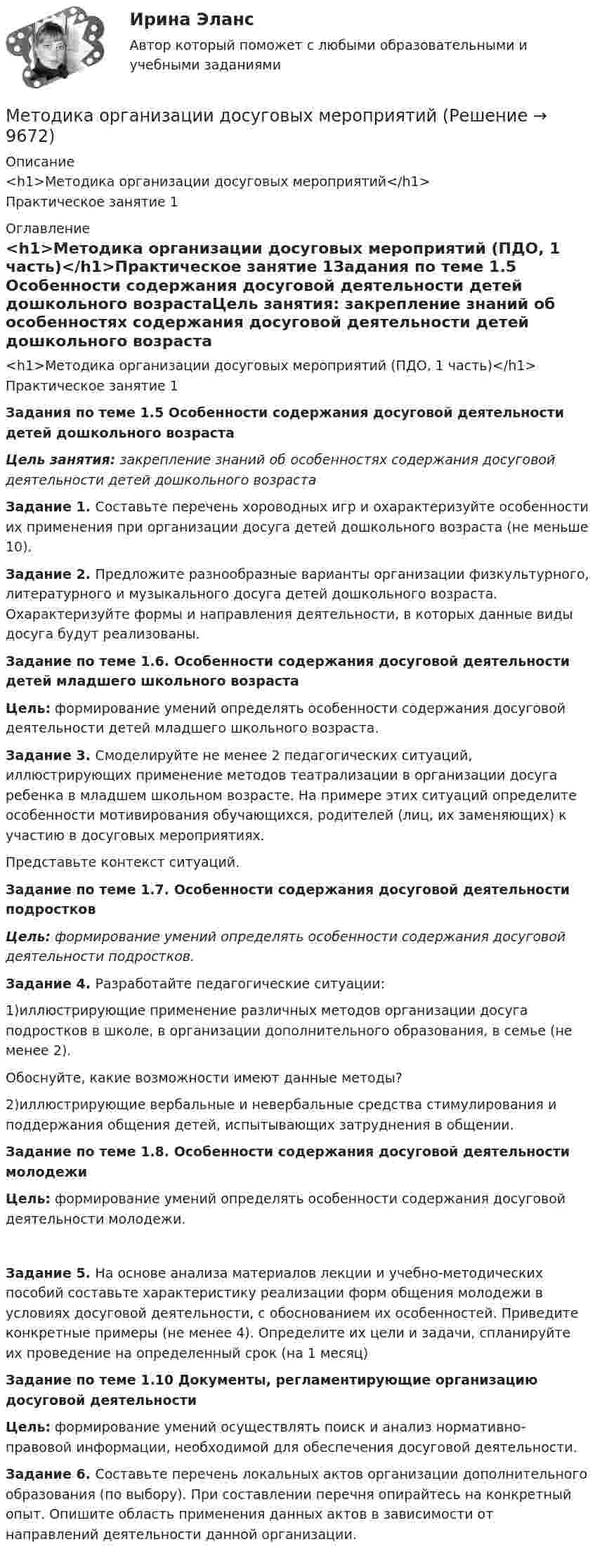     
          Описание
          <h1>Методика организации досуговых мероприятий</h1>Практическое занятие 1 
          Оглавление
          <h1>Методика организации досуговых мероприятий (ПДО, 1 часть)</h1>Практическое занятие 1Задания по теме 1.5 Особенности содержания досуговой деятельности детей дошкольного возрастаЦель занятия: закрепление знаний об особенностях содержания досуговой деятельности детей дошкольного возраста Задание 1. Составьте перечень хороводных игр и охарактеризуйте особенности их применения при организации досуга детей дошкольного возраста (не меньше 10). Задание 2. Предложите разнообразные варианты организации физкультурного, литературного и музыкального досуга детей дошкольного возраста. Охарактеризуйте формы и направления деятельности, в которых данные виды досуга будут реализованы. Задание по теме 1.6. Особенности содержания досуговой деятельности детей младшего школьного возрастаЦель: формирование умений определять особенности содержания досуговой деятельности детей младшего школьного возраста. Задание 3. Смоделируйте не менее 2 педагогических ситуаций, иллюстрирующих применение методов театрализации в организации досуга ребенка в младшем школьном возрасте. На примере этих ситуаций определите особенности мотивирования обучающихся, родителей (лиц, их заменяющих) к участию в досуговых мероприятиях.Представьте контекст ситуаций.  Задание по теме 1.7. Особенности содержания досуговой деятельности подростковЦель: формирование умений определять особенности содержания досуговой деятельности подростков. Задание 4. Разработайте педагогические ситуации:1)иллюстрирующие применение различных методов организации досуга подростков в школе, в организации дополнительного образования, в семье (не менее 2).Обоснуйте, какие возможности имеют данные методы?2)иллюстрирующие вербальные и невербальные средства стимулирования и поддержания общения детей, испытывающих затруднения в общении. Задание по теме 1.8. Особенности содержания досуговой деятельности молодежиЦель: формирование умений определять особенности содержания досуговой деятельности молодежи.  Задание 5. На основе анализа материалов лекции и учебно-методических пособий составьте характеристику реализации форм общения молодежи в условиях досуговой деятельности, с обоснованием их особенностей. Приведите конкретные примеры (не менее 4). Определите их цели и задачи, спланируйте их проведение на определенный срок (на 1 месяц) Задание по теме 1.10 Документы, регламентирующие организацию досуговой деятельностиЦель: формирование умений осуществлять поиск и анализ нормативно-правовой информации, необходимой для обеспечения досуговой деятельности. Задание 6. Составьте перечень локальных актов организации дополнительного образования (по выбору). При составлении перечня опирайтесь на конкретный опыт. Опишите область применения данных актов в зависимости от направлений деятельности данной организации. 
            
            
            Методика ознакомления с окружающим миром детей с ограниченными возможностями здоровьяМетодика организации досуговых мероприятийМетодика организации досуговых мероприятий итоговый тест 2 семестрМЕТОДИКА ОРГАНИЗАЦИИ ДОСУГОВЫХ МЕРОПРИЯТИЙ КОМПЛЕКСМетодика организации досуговых мероприятий (ПДО, 1 часть)Методика организации досуговых мероприятий (ПДО, 1 часть)Методика организации досуговых мероприятий (ПДО, 1 часть)Методика обучения продуктивным видам деятельности с практикумом. Тестовые вопросы к разделу 3Методика обучения продуктивным видам деятельности с практикумом . Тестовые вопросы к разделу 4Методика обучения продуктивным видам деятельности с практикумом Тестовые вопросы к разделу 4Методика обучения русскому языку в начальной школе. Синергия. Ответы на КОМПЕТЕНТНОСТНЫЙ ТЕСТметодика ознакомления с окружающим миром детей с овзМетодика ознакомления с окружающим миром детей с ограниченными возможностями здоровьяМетодика ознакомления с окружающим миром детей с ограниченными возможностями здоровья