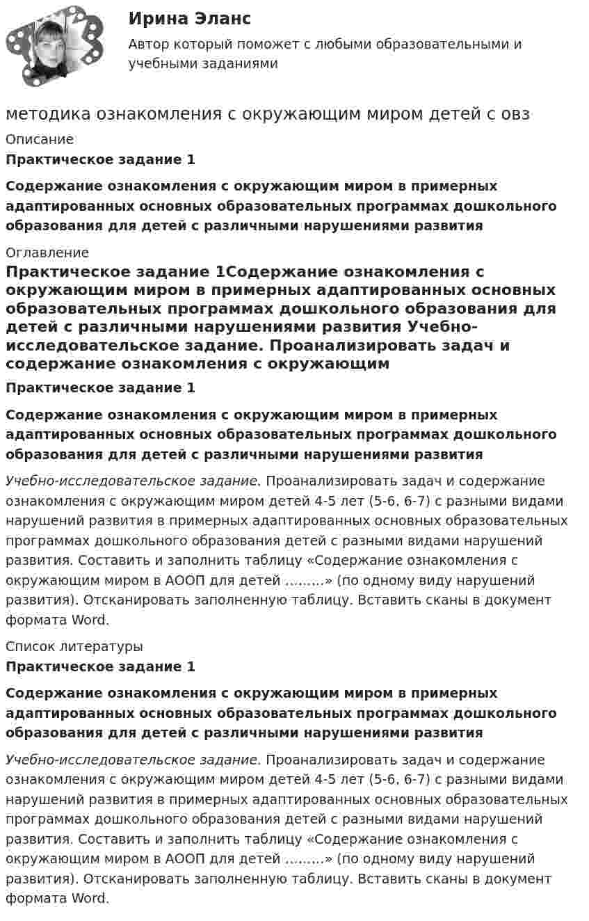     
          Описание
          Практическое задание 1Содержание ознакомления с окружающим миром в примерных адаптированных основных образовательных программах дошкольного образования для детей с различными нарушениями развития 
          Оглавление
          Практическое задание 1Содержание ознакомления с окружающим миром в примерных адаптированных основных образовательных программах дошкольного образования для детей с различными нарушениями развития Учебно-исследовательское задание. Проанализировать задач и содержание ознакомления с окружающим миром детей 4-5 лет (5-6, 6-7) с разными видами нарушений развития в примерных адаптированных основных образовательных программах дошкольного образования детей с разными видами нарушений развития. Составить и заполнить таблицу «Содержание ознакомления с окружающим миром в АООП для детей ………» (по одному виду нарушений развития). Отсканировать заполненную таблицу. Вставить сканы в документ формата Word. 
          Список литературы
          Практическое задание 1Содержание ознакомления с окружающим миром в примерных адаптированных основных образовательных программах дошкольного образования для детей с различными нарушениями развития Учебно-исследовательское задание. Проанализировать задач и содержание ознакомления с окружающим миром детей 4-5 лет (5-6, 6-7) с разными видами нарушений развития в примерных адаптированных основных образовательных программах дошкольного образования детей с разными видами нарушений развития. Составить и заполнить таблицу «Содержание ознакомления с окружающим миром в АООП для детей ………» (по одному виду нарушений развития). Отсканировать заполненную таблицу. Вставить сканы в документ формата Word.
            
            
            Методика обучения русскому языку в начальной школе. Синергия. Ответы на КОМПЕТЕНТНОСТНЫЙ ТЕСТметодика ознакомления с окружающим миром детей с овзМетодика ознакомления с окружающим миром детей с ограниченными возможностями здоровьяМетодика ознакомления с окружающим миром детей с ограниченными возможностями здоровьяМетодика ознакомления с окружающим миром детей с ограниченными возможностями здоровьяМетодика ознакомления с окружающим миром детей с ограниченными возможностями здоровьяМетодика организации досуговых мероприятийМетодика обучения продуктивным видам деятельности с практикумом Тестовые вопросы к разделу 1Методика обучения продуктивным видам деятельности с практикумом. Тестовые вопросы к разделу 1Методика обучения продуктивным видам деятельности с практикумом Тестовые вопросы к разделу 2Методика обучения продуктивным видам деятельности с практикумом. Тестовые вопросы к разделу 2Методика обучения продуктивным видам деятельности с практикумом Тестовые вопросы к разделу 3Методика обучения продуктивным видам деятельности с практикумом. Тестовые вопросы к разделу 3Методика обучения продуктивным видам деятельности с практикумом . Тестовые вопросы к разделу 4