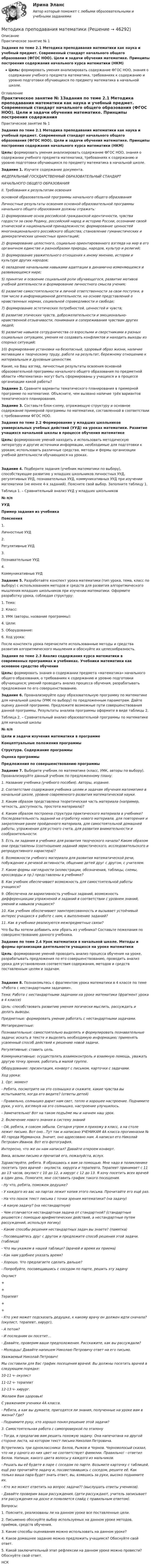     
            Описание
            Практическое занятие № 1Задания по теме 2.1 Методика преподавания математики как наука и учебный предмет. Современный стандарт начального общего образования (ФГОС НОО). Цели и задачи обучения математике. Принципы построения содержания начального курса математики (НКМ)Цель: формировать умения анализировать содержание ФГОС НОО, знания о содержании учебного предмета математика, требованиях к содержанию и уровню подготовки обучающихся по предмету математика в начальной школе. 
            Оглавление
            Практическое занятие № 1Задания по теме 2.1 Методика преподавания математики как наука и учебный предмет. Современный стандарт начального общего образования (ФГОС НОО). Цели и задачи обучения математике. Принципы построения содержания начального курса математики (НКМ)Цель: формировать умения анализировать содержание ФГОС НОО, знания о содержании учебного предмета математика, требованиях к содержанию и уровню подготовки обучающихся по предмету математика в начальной школе. Задание 1. Изучите содержание документа. ФЕДЕРАЛЬНЫЙ ГОСУДАРСТВЕННЫЙ ОБРАЗОВАТЕЛЬНЫЙ СТАНДАРТНАЧАЛЬНОГО ОБЩЕГО ОБРАЗОВАНИЯII. Требования к результатам освоения основной образовательной программы начального общего образованияЛичностные результаты освоения основной образовательной программы начального общего образования должны отражать:1) формирование основ российской гражданской идентичности, чувства гордости за свою Родину, российский народ и историю России, осознание своей этнической и национальной принадлежности; формирование ценностей многонационального российского общества; становление гуманистических и демократических ценностных ориентаций;2) формирование целостного, социально ориентированного взгляда на мир в его органичном единстве и разнообразии природы, народов, культур и религий;3) формирование уважительного отношения к иному мнению, истории и культуре других народов;4) овладение начальными навыками адаптации в динамично изменяющемся и развивающемся мире;5) принятие и освоение социальной роли обучающегося, развитие мотивов учебной деятельности и формирование личностного смысла учения;6) развитие самостоятельности и личной ответственности за свои поступки, в том числе в информационной деятельности, на основе представлений о нравственных нормах, социальной справедливости и свободе;7) формирование эстетических потребностей, ценностей и чувств;8) развитие этических чувств, доброжелательности и эмоционально-нравственной отзывчивости, понимания и сопереживания чувствам других людей;9) развитие навыков сотрудничества со взрослыми и сверстниками в разных социальных ситуациях, умения не создавать конфликтов и находить выходы из спорных ситуаций;10) формирование установки на безопасный, здоровый образ жизни, наличие мотивации к творческому труду, работе на результат, бережному отношению к материальным и духовным ценностям.Какие, на Ваш взгляд, личностные результаты освоения основной образовательной программы начального общего образования по предметной области «Математика» могут быть сформированы у учащихся и в процессе организации какой работы? Задание 2. Сравните варианты тематического планирования в примерной программе по математике. Объясните, чем вызвано наличие трёх вариантов тематического планирования.Задание 3. Составьте блок-схему, отражающую структуру и основное содержание примерной программы по математике, составленной в соответствии с требованиями ФГОС НОО.  Задания по теме 2.2 Формирование у младших школьников универсальных учебных действий (УУД) на уроках математики. Развитие учащихся начальной школы в процессе обучения математикеЦель: формирование умений находить и использовать методическую литературу и другие источники информации, необходимые для подготовки к урокам; использовать различные средства, методы и формы организации учебной деятельности обучающихся на уроках.  Задание 4. Подберите задания (учебник математики по выбору), способствующие развитию у младших школьников личностных УУД, регулятивных УУД, познавательных УУД, коммуникативных УУД при изучении математики (не менее 4-х заданий). Поясните свой выбор. Заполните таблицу 1. Таблица 1. – Сравнительный анализ УУД у младших школьников  № п/п УУД Пример задания из учебника Пояснения   1. Личностные УУД       2. Регулятивные УУД       3. Познавательные УУД       4. Коммуникативные УУД      Задание 5. Разработайте конспект урока математики (тип урока, тема, класс по выбору) с использованием методов и средств для развития алгоритмического мышления младших школьников при изучении математики. Оформите разработку урока, соблюдая структуру:1.     Тема:2.     Класс:3.     УМК (авторы, название программы):4.     Цели:5.     Оборудование:6.     Ход урока:После конспекта урока перечислите использованные методы и средства развития алгоритмического мышления и обоснуйте их целесообразность.  Задания по теме 2.3 Анализ содержания курса математики в современных программах и учебниках. Учебники математики как основное средство обученияЦель: формировать знания о содержании предмета «математика» начального общего образования, о требованиях к содержанию и уровню подготовки обучающихся; умений проводить анализ процесса обучения, разрабатывать предложения по его совершенствованию. Задание 6. Проанализируйте одну образовательную программу по математике для начальной школы (УМК по выбору) по предложенным параметрам. Дайте оценку данной программе. Предложите возможные пути совершенствования данной программы. Результаты анализа программы оформите в виде таблицы 2. Таблица 2. – Сравнительный анализ образовательной программы по математике для начальной школы  № п/п Цели и задачи изучения математики в программе Концептуальные положения программы Структура. Содержание программы Оценка программы Предложения по совершенствованию программы              Задание 7. Выберите учебник по математике (класс, УМК, авторы по выбору). Проанализируйте данный учебник по предложенному плану:1. Название учебника (учебного пособия). Авторы, издание.2. Соответствие содержания учебника целям и задачам обучения математике в начальной школе, уровню современного развития математической науки.3. Каким образом представлена теоретическая часть материала (например, четкость, доступность, простота материала)?4. Каким образом построена структура практического материала в учебнике? Последовательность заданий на отработку нового материала, для повторения и закрепления ранее пройденного материала, для самостоятельной домашней работы, упражнения для устного счета, для развития внимательности и сообразительности.5. Есть ли задания в учебнике для развития творческого начала? Каким образом они представлены (соотношение заданий эвристического, исследовательского и репродуктивного характера)?6. Возможности учебного материала для развития математической речи, побуждение к речевой активности, общению детей друг с другом, с учителем.7. Какие формы наглядности (иллюстрации, обозначения, таблицы, схемы, кроссворды и пр.) представлены в учебнике?8. Как учебник обеспечивает возможность для самостоятельной работы учащихся?9. Обеспечена ли вариативность учебных заданий, возможность дифференциации упражнений и заданий в соответствии с уровнем знаний, умений и навыков учащихся?10. Как учебник обеспечивает заинтересованность и вызывает устойчивый интерес учащихся к работе с ним, к выполнению заданий?11. Как в учебнике реализуются межпредметные связи? Что бы Вы хотели добавить или убрать из учебника? Составьте пожелания по совершенствованию данного учебника. Задание по теме 2.4 Урок математики в начальной школе. Методы и формы организации деятельности учащихся на уроке математикиЦель: формирование умений проводить анализ процесса обучения на уроке, разрабатывать предложения по его совершенствованию, проводить анализ урока для установления соответствия содержания, методов и средств поставленным целям и задачам.   Задание 8. Познакомьтесь с фрагментом урока математики в 4 классе по теме «Работа с нестандартными задачами». Тема: Работа с нестандартными задачами на уроке математики (фрагмент урока в 4 классе) Цель: способствовать развитию умения логически мыслить, рассуждать и делать выводы.                    Предметные: формировать умение работать с нестандартными задачами.  Метапредметные: Познавательные: самостоятельно выделять и формулировать познавательные задачи; искать в тексте и выделять необходимую информацию; применять усвоенный способ действий к решению новой задачи. Регулятивные: ставить цель.  Коммуникативные: осуществлять взаимоконтроль и взаимную помощь, уважать другую точку зрения, работать в малой группе. Оборудование: презентация, конверт с письмом, карточки с задачами.Ход урока:1. Орг. момент- Ребята, посмотрите на это солнышко и скажите, какие чувства вы испытываете, когда его видите? (ответы детей)- Правильно, солнышко дарит нам свет, тепло и хорошее настроение. Поднимите руки, у кого, взглянув на это солнышко, настроение улучшилось.- Замечательно! Вот на таком подъёме мы и начнем наш урок.2. Включение нового знания в систему знаний- Ой, ребята, я совсем забыла. Сегодня утром я прихожу в класс, а на столе лежит письмо. Вот оно...Тут так и написано УЧЕНИКАМ 4А класса прогимназии № 40 города Мурманска. Значит, оно адресовано нам. А написал его Николай Петрович Иванов. Вот его фотография.Интересно, что же он нам написал? Давайте откроем конверт.Вика, возьми письмо и прочитай его, пожалуйста, вслух.Здравствуйте, ребята. Я обращаюсь к вам за помощью. Мне надо в поликлинике посетить трех врачей - окулиста, хирурга и терапевта. Терапевт принимает с 11 до 13 часов, окулист с 10 до 12, а хирург с 12 до 13. Я хочу посетить всех врачей в один день. Помогите, мне составить график такого посещения.- Ну что, ребята, поможем дедушке?- У каждого из вас на партах лежит копия этого письма. Прочитайте его ещё раз.- На что похож текст письма с точки зрения математики? (на задачу)- А какую задачу? (на нестандартную)- Чем отличается нестандартная задача от стандартной? (стандартные решаются с помощью арифметических действий, а нестандартные путем рассуждений, используя логику)- Какие способы решения нестандартных задач вы знаете? (памятка)- Посовещайтесь друг с другом и предложите способ решения этой задачи. (таблица)- Что мы укажем в нашей таблице? (врачей и время их приема)- Как нам удобнее указать время?- Хорошо. Что предлагаете сделать дальше?- Попробуйте, посовещавшись с соседом по парте, решить эту задачу Окулист + + Терапевт + +  - Кто уже может подсказать дедушке, к какому врачу он должен идти сначала? (окулист, терапевт, хирург),- А потом?- И последним он посетит…- Давайте, проверим ваши предположения. Расскажите, как вы рассуждали?- Молодцы! Давайте напишем Николаю Петровичу ответ на его письмо.Уважаемый Николай Петрович!Мы составили для Вас график посещения врачей. Вы должны посетить врачей в следующем порядке:10-11 ч- окулист11-12 ч- терапевт12-13 ч- хирург.Желаем Вам здоровья!С уважением ученики 4А класса.- Ребята, а как вы думаете, пригодятся ли знания, полученные на уроке вам в жизни? Где?- Поднимите руку, кто хорошо понял решение этой задачи?3. Самостоятельная работа с самопроверкой по эталону- Тогда, я предлагаю вам решить похожую задачу. Она напечатана на другой стороне листа, на котором текст письма Николая Петровича.Встретились три одноклассника: Белов, Рыжов и Чернов. Черноволосый сказал, что ни у одного из них цвет не соответствует фамилии. Правильно! - ответил Белов. Напиши, какого цвета волосы у каждого из мальчиков.- Решать вы её будете в паре с соседом по парте. Возьмите карточку с таблицей, ещё раз прочитайте задачу и, посоветовавшись с соседом, решите её. Как только ваша пара будет знать ответ, вы, взявшись за руки, высоко поднимите их.- Кто же может ответить на вопрос задачи?? (выслушать ответы учеников).- Давайте проверим ваши рассуждения. (дети рассуждают, учитель записывает эти рассуждения на доске и появляется слайд с правильным ответом). Вопросы:1.     Поясните, реализованы ли на данном уроке все поставленные цели.2.     Письменно обоснуйте выбор используемых на данном уроке методов, приёмов, средств обучения.3.      Какие способы оценивания можно использовать на данном уроке?4.     Какое домашнее задание можно предложить учащимся? Обоснуйте свой ответ.5.     Какой заключительный этап рефлексии на данном уроке можно провести? Обоснуйте свой ответ.НСК 
            
            
            Методика преподавания иностранных языков и культур ( тест с ответами Синергия/МОИ/ МТИ /МОСАП)Методика преподавания математики Методика преподавания по адаптированным программам в начальном общем образовании (КП, 2 часть)Методика преподавания по программам дополнительного образования в избранной области деятельности (ИЗО и ДПИ) Комплексное задание НСПКМетодика преподавания по программам дополнительного образования (в области изобразительной деятельности и декоративно-прикладного искусства) (ИЗО) КомплексМетодика преподавания по программам дополнительного образования (в области изобразительной деятельности и декоративно-прикладного искусства) (ИЗО) Тест №1Методика преподавания по программам дополнительного образования (в области изобразительной деятельности и декоративно-прикладного искусства) (ИЗО) Тест №2 Методика организации различных видов деятельности, общения и обучения детей с недостатками слухового и зрительного восприятия (СпДО) Тестовые  вопросы к разделу 1Методика организации различных видов деятельности, общения и обучения детей с недостатками слухового и зрительного восприятия (СпДО) Тестовые вопросы к разделу 2Методика организации различных видов деятельности, общения и обучения детей с недостатками слухового и зрительного восприятия (СпДО) Тестовые вопросы к разделу 3Методика оценки угроз обеспечения продовольственной безопасности регионовМетодика оценки эффективности Фондовых вложенийМетодика планирования расходов медицинской организации по элементамМетодика преподавания 