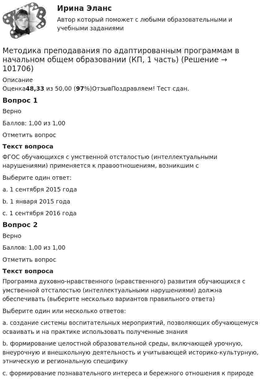       
            Описание
            Оценка48,33 из 50,00 (97%)ОтзывПоздравляем! Тест сдан.Вопрос 1ВерноБаллов: 1,00 из 1,00Отметить вопросТекст вопросаФГОС обучающихся с умственной отсталостью (интеллектуальными нарушениями) применяется к правоотношениям, возникшим сВыберите один ответ:a. 1 сентября 2015 годаb. 1 января 2015 годаc. 1 сентября 2016 года Вопрос 2ВерноБаллов: 1,00 из 1,00Отметить вопросТекст вопросаПрограмма духовно-нравственного (нравственного) развития обучающихся с умственной отсталостью (интеллектуальными нарушениями) должна обеспечивать (выберите несколько вариантов правильного ответа)Выберите один или несколько ответов:a. создание системы воспитательных мероприятий, позволяющих обучающемуся осваивать и на практике использовать полученные знания b. формирование целостной образовательной среды, включающей урочную, внеурочную и внешкольную деятельность и учитывающей историко-культурную, этническую и региональную специфику c. формирование познавательного интереса и бережного отношения к природе   