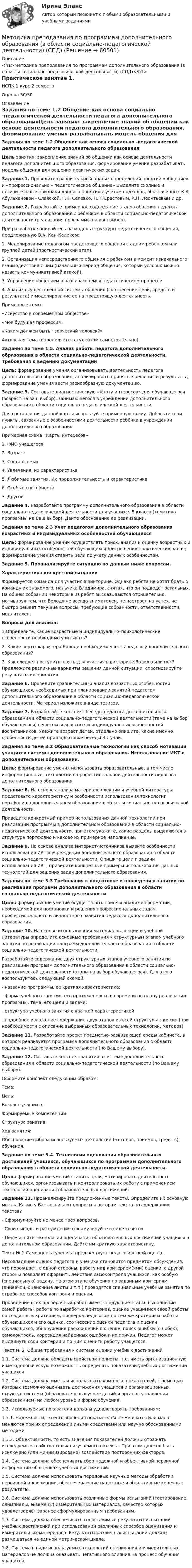      
            Описание
            <h1>Методика преподавания по программам дополнительного образования (в области социально-педагогической деятельности) (СПД)</h1>Практическое занятие 1.НСПК 1 курс 2 семестрОценка 50/50 
            Оглавление
            Задания по теме 1.2 Общение как основа социально -педагогической деятельности педагога дополнительного образованияЦель занятия: закрепление знаний об общении как основе деятельности педагога дополнительного образования, формирование умения разрабатывать модель общения для решения практических задач. Задание 1. Проведите сравнительный анализ определений понятий «общение» и «профессионально – педагогическое общение» Выделите сходные и отличительные признаки данного понятия с учетом подходов, обозначенных К.А. Абульхановой - Славской, Г.К. Селевко, Н.П. Ерастовым, А.Н. Леонтьевым и др.Задание 2. Разработайте примерное содержание этапов общения педагога дополнительного образования с ребенком в области социально-педагогической деятельности (реализация программы на ваш выбор).При разработке опирайтесь на модель структуры педагогического общения, предложенную В.А. Кан-Каликом:1. Моделирование педагогом предстоящего общения с одним ребенком или группой детей (прогностический этап).2. Организация непосредственного общения с ребенком в момент изначального взаимодействия с ним (начальный период общения, который условно можно назвать коммуникативной атакой).3. Управление общением в развивающемся педагогическом процессе4. Анализ осуществленной системы общения (соотнесение цели, средств и результата) и моделирование ее на предстоящую деятельность.Примерные темы: «Искусство в современном обществе»«Моя будущая профессия»«Каким должен быть творческий человек?»Авторская тема (определяется студентом самостоятельно) Задания по теме 1.5. Анализ работы педагога дополнительного образования в области социально-педагогической деятельности. Требования к ведению документацииЦель: формирование умения организовывать деятельность педагога дополнительного образования, анализировать принятые решения и результаты; формирование умения вести разнообразную документацию. Задание 3. Составьте диагностическую «Карту интересов» для обучающегося (возраст на ваш выбор), занимающегося в учреждении дополнительного образования в области социально-педагогической деятельности.Для составления данной карты используйте примерную схему. Добавьте свои пункты, связанные с особенностями деятельности ребёнка в учреждении дополнительного образования.Примерная схема «Карты интересов»1. ФИО учащегося2. Возраст3. Состав семьи4. Увлечения, их характеристика5. Любимые занятия. Их продолжительность и характеристика6. Особые способности7. Другое  Задание 4. Разработайте программу дополнительного образования в области социально-педагогической деятельности для учащихся 5 класса (тематика программы на Ваш выбор). Дайте обоснование ее реализации. Задания по теме 2.3 Учет педагогом дополнительного образования возрастных и индивидуальных особенностей обучающихся Цель: формирование умений осуществлять поиск, анализ и оценку возрастных и индивидуальных особенностей обучающихся для решения практических задач; формирование умения ставить цели по учету данных особенностей. Задание 5. Проанализируйте ситуацию по данным ниже вопросам.Характеристика конкретной ситуацииФормируется команда для участия в викторине. Однако ребята не хотят брать в команду их знакомого, мальчика Владимира, считая, что он подведет остальных. На общем собрании некоторые из ребят высказываются отрицательно, мотивируя тем, что Володя не всегда внимателен, не настроен на успех, не быстро решает текущие вопросы, требующие собранности, ответственности, медлителен.Вопросы для анализа:1.Определите, какие возрастные и индивидуально–психологические особенности необходимо учитывать?2. Какие черты характера Володи необходимо учесть педагогу дополнительного образования?3. Как следует поступить: взять для участия в викторине Володю или нет? Предложите различные варианты решения данной ситуации, спрогнозируйте результаты их принятия. Задание 6. Проведите сравнительный анализ возрастных особенностей обучающихся, необходимых при планировании занятий педагогом дополнительного образования в области социально-педагогической деятельности. Материал изложите в виде тезисов. Задание 7. Разработайте конспект беседы педагога дополнительного образования в области социально-педагогической деятельности (тема на выбор обучающегося) с учетом возрастных и индивидуальных особенностей воспитанников. Укажите возраст детей, отдельно опишите, какие именно особенности детей при подготовке беседы Вы учли. Задания по теме 3.2 Образовательные технологии как способ мотивации учащихся системы дополнительного образования. Использование ИКТ в дополнительном образовании. Цель: формирование умения использовать образовательные, в том числе информационные, технологии в профессиональной деятельности педагога дополнительного образования. Задание 8. На основе анализа материалов лекции и учебной литературы представьте характеристику и особенности использования технологии портфолио в дополнительном образовании в области социально-педагогической деятельности.Приведите конкретный пример использования данной технологии при реализации программы в дополнительном образовании в области социально-педагогической деятельности, при этом укажите, какие разделы выделяются в структуре портфолио и каково их примерное наполнение. Задание 9. На основе анализа Интернет-источников выявите особенности использования ИКТ в учреждении дополнительного образования в области социально-педагогической деятельности. Опишите цели и задачи использования ИКТ, приведите конкретные примеры использования данных технологий для решения задач дополнительного образования. Задания по теме 3.3 Требования к подготовке и проведению занятий по реализации программ дополнительного образования в области социально-педагогической деятельности Цель: формирование умений осуществлять поиск и анализ информации, необходимой для постановки и решения профессиональных задач, профессионального и личностного развития педагога дополнительного образования. Задание 10. На основе использования материалов лекции и учебной литературы определите основные требования к структурным этапам учебного занятия по реализации программ дополнительного образования в области социально-педагогической деятельности.Разработайте содержание двух структурных этапов учебного занятия по реализации программ дополнительного образования в области социально-педагогической деятельности (этапы на выбор обучающегося). Для этого воспользуйтесь следующей схемой:- название программы, ее краткая характеристика;- форма учебного занятия, его протяженность во времени по плану реализации программы, тема, его цели и задачи;- структура учебного занятия с краткой характеристикой- подробное изложение содержание двух этапов из всей структуры занятия (при необходимости с описание выбранных образовательных технологий, методов)  Задание 11. Разработайте проект предметно-развивающей среды кабинета, в котором реализуется программа дополнительного образования в области социально-педагогической деятельности (по Вашему выбору). Задание 12. Составьте конспект занятия в системе дополнительного образования в области социально-педагогической деятельности (по Вашему выбору).Оформите конспект следующим образом:Тема:Цель:Возраст учащихся:Формируемые компетенции:Структура занятия:Ход занятия:Обоснование выбора используемых технологий (методов, приемов, средств) обучения. Задание по теме 3.4. Технологии оценивания образовательных достижений учащихся, обучающихся по программам дополнительного образования в области социально-педагогической деятельности.Цель: формирование умений ставить цели, мотивировать деятельность обучающихся, организовывать и контролировать их работу с применением технологий оценивания образовательных достижений.  Задание 13. Проанализируйте предложенные тексты. Определите их основную мысль. Какие у Вас возникают вопросы к авторам текста по содержанию текстов?-  Сформулируйте не менее трех вопросов.-   Свои выводы и рассуждения сформулируйте в виде тезисов.-  Перечислите технологии оценивания образовательных достижений учащихся в дополнительном образовании. Дайте им краткую характеристику. Текст № 1 Самооценка ученика предшествует педагогической оценке.Несовпадение оценок педагога и ученика становится предметом обсуждения, что порождает, с одной стороны, работу над критерием(ями) оценки, с другой стороны позволяет оформить действия самоконтроля учащихся, как особую (специальную) задачу. На этом этапе обучения по заданным критериям (линеечки, оценочные листы и т.п.) проводятся специальные учебные занятия по отработке способов контроля и оценки. Проведение всех проверочных работ имеет следующие этапы: выполнение самой работы, работа по выработке критериев, оценка учащимися своей работы по созданным критериям, проверка педагогом по тем же критериям работы обучающихся и его оценка, соотнесение оценки педагога и оценки обучающихся, обнаружение расхождений в оценке, поиск ошибки (ошибок), самоконтроль, коррекция найденных ошибок и их причин. Педагог может выдвинуть свои критерии и по ним оценить работу учащегося. Текст № 2. Общие требования к системе оценки учебных достижений1.1. Система должна обладать свойством полноты, т.е. иметь организационную и методологическую возможность определять показатели учебных достижений учащихся1.2. Система должна иметь и использовать комплекс показателей, с помощью которых возможно оценивать достижения учащихся и организационных структур системы (образовательных учреждений и органов управления образованием) на любом уровне и форме обучения.1.3. Используемые показатели должны удовлетворять требованиям:1.3.1. Надежности, то есть значения показателей не меняются или мало меняются при их определении иными средствами или научно обоснованными методами.1.3.2. Объективности, то есть значения показателей должны отражать исследуемые свойства только изучаемого объекта. При этом должно быть исключено (или минимизировано) воздействие посторонних факторов.1.4. Система должна обеспечивать сбор надежной и объективной первичной информации об оценках учебных достижений.1.5. Система должна использовать передовые научные методы обработки первичной информации, обеспечивающие надежные и объективные конечные результаты.1.6. Система должна использовать различные формы испытаний (тестирование, олимпиады, экзамены) измерительных материалов, качество которых удовлетворяет заранее сформулированным требованиям.1.7. Система должна обеспечивать сопоставимые результаты испытаний учебных достижений при использовании различных способов оценивания и измерительных материалов. Результаты различных испытаний должны размещаться на единой метрической шкале.1.8. Система в виде используемых технологий оценивания и измерительных материалов не должна оказывать негативного влияния на процесс обучения учащихся.  
            
            
            Методика преподавания по программам дополнительного образования в области социально-педагогической деятельности Практическое занятие 4 семестр 3Методика преподавания по программам дополнительного образования (в области социально-педагогической деятельности) (СПД)Методика преподавания по программам дополнительного образования (в области социально-педагогической деятельности) (СПД)Методика преподавания по программам дополнительного образования (в области социально-педагогической деятельности) (СПД)Методика преподавания по программам дополнительного образования (в области социально-педагогической деятельности) (СПД)Методика преподавания по программам дополнительного образования (в области социально-педагогической деятельности) (СПД)Методика преподавания по программам дополнительного образования (в области социально-педагогической деятельности) (СПД)Методика преподавания по программам дополнительного образования (в области социально-педагогической деятельности) (ПДО)Методика преподавания по программам дополнительного образования (в области социально-педагогической деятельности) (ПДО) 3 тестМетодика преподавания по программам дополнительного образования (в области социально-педагогической деятельности) (ПДО) Тестовые вопросы к разделу 2Методика преподавания по программам дополнительного образования (в области социально-педагогической деятельности)  Практическое занятие 1Методика преподавания по программам дополнительного образования в области социально-педагогической деятельности Практическое занятие 1 (Ручное) НСПКМетодика преподавания по программам дополнительного образования в области социально-педагогической деятельности Практическое занятие 1  семестр 3Методика преподавания по программам дополнительного образования в области социально-педагогической деятельности Практическое занятие 2 семестр 3