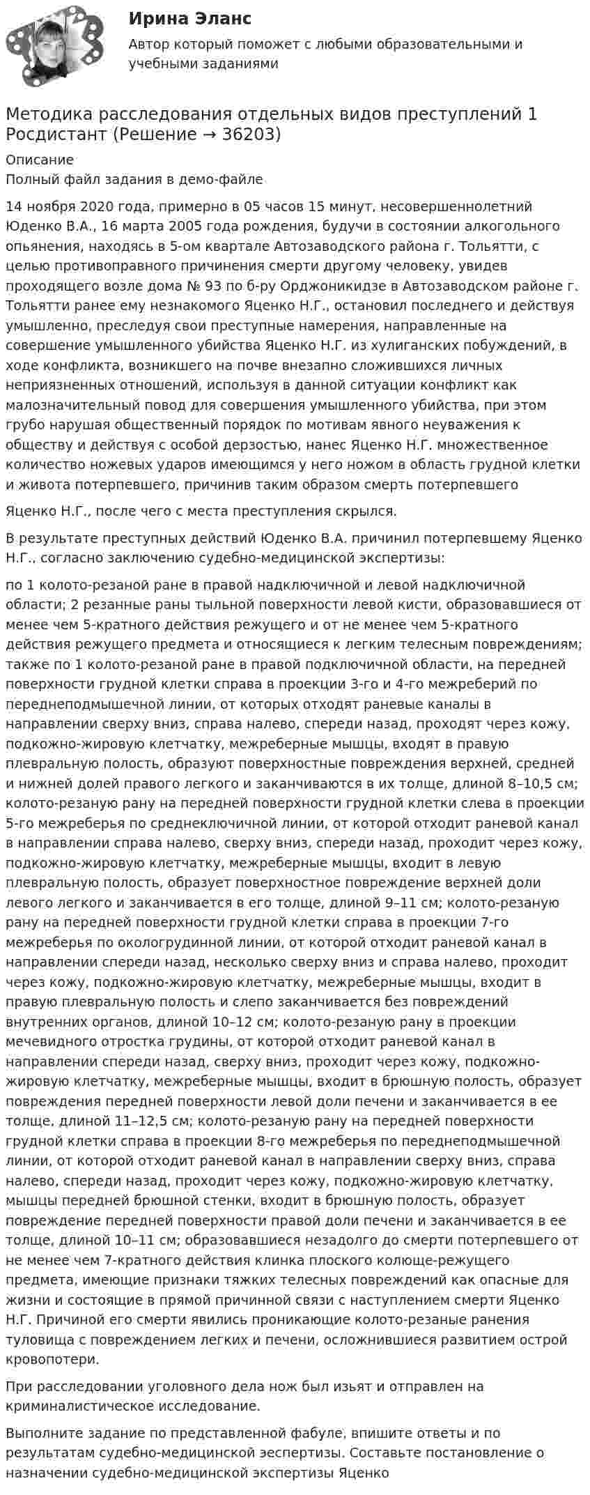     
          Описание
          Полный файл задания в демо-файле 14 ноября 2020 года, примерно в 05 часов 15 минут, несовершеннолетний Юденко В.А., 16 марта 2005 года рождения, будучи в состоянии алкогольного опьянения, находясь в 5-ом квартале Автозаводского района г. Тольятти, с целью противоправного причинения смерти другому человеку, увидев проходящего возле дома № 93 по б-ру Орджоникидзе в Автозаводском районе г. Тольятти ранее ему незнакомого Яценко Н.Г., остановил последнего и действуя умышленно, преследуя свои преступные намерения, направленные на совершение умышленного убийства Яценко Н.Г. из хулиганских побуждений, в ходе конфликта, возникшего на почве внезапно сложившихся личных неприязненных отношений, используя в данной ситуации конфликт как малозначительный повод для совершения умышленного убийства, при этом грубо нарушая общественный порядок по мотивам явного неуважения к обществу и действуя с особой дерзостью, нанес Яценко Н.Г. множественное количество ножевых ударов имеющимся у него ножом в область грудной клетки и живота потерпевшего, причинив таким образом смерть потерпевшего Яценко Н.Г., после чего с места преступления скрылся. В результате преступных действий Юденко В.А. причинил потерпевшему Яценко Н.Г., согласно заключению судебно-медицинской экспертизы: по 1 колото-резаной ране в правой надключичной и левой надключичной области; 2 резанные раны тыльной поверхности левой кисти, образовавшиеся от менее чем 5-кратного действия режущего и от не менее чем 5-кратного действия режущего предмета и относящиеся к легким телесным повреждениям; также по 1 колото-резаной ране в правой подключичной области, на передней поверхности грудной клетки справа в проекции 3-го и 4-го межреберий по переднеподмышечной линии, от которых отходят раневые каналы в направлении сверху вниз, справа налево, спереди назад, проходят через кожу, подкожно-жировую клетчатку, межреберные мышцы, входят в правую плевральную полость, образуют поверхностные повреждения верхней, средней и нижней долей правого легкого и заканчиваются в их толще, длиной 8–10,5 см; колото-резаную рану на передней поверхности грудной клетки слева в проекции 5-го межреберья по среднеключичной линии, от которой отходит раневой канал в направлении справа налево, сверху вниз, спереди назад, проходит через кожу, подкожно-жировую клетчатку, межреберные мышцы, входит в левую плевральную полость, образует поверхностное повреждение верхней доли левого легкого и заканчивается в его толще, длиной 9–11 см; колото-резаную рану на передней поверхности грудной клетки справа в проекции 7-го межреберья по окологрудинной линии, от которой отходит раневой канал в направлении спереди назад, несколько сверху вниз и справа налево, проходит через кожу, подкожно-жировую клетчатку, межреберные мышцы, входит в правую плевральную полость и слепо заканчивается без повреждений внутренних органов, длиной 10–12 см; колото-резаную рану в проекции мечевидного отростка грудины, от которой отходит раневой канал в направлении спереди назад, сверху вниз, проходит через кожу, подкожно-жировую клетчатку, межреберные мышцы, входит в брюшную полость, образует повреждения передней поверхности левой доли печени и заканчивается в ее толще, длиной 11–12,5 см; колото-резаную рану на передней поверхности грудной клетки справа в проекции 8-го межреберья по переднеподмышечной линии, от которой отходит раневой канал в направлении сверху вниз, справа налево, спереди назад, проходит через кожу, подкожно-жировую клетчатку, мышцы передней брюшной стенки, входит в брюшную полость, образует повреждение передней поверхности правой доли печени и заканчивается в ее толще, длиной 10–11 см; образовавшиеся незадолго до смерти потерпевшего от не менее чем 7-кратного действия клинка плоского колюще-режущего предмета, имеющие признаки тяжких телесных повреждений как опасные для жизни и состоящие в прямой причинной связи с наступлением смерти Яценко Н.Г. Причиной его смерти явились проникающие колото-резаные ранения туловища с повреждением легких и печени, осложнившиеся развитием острой кровопотери.При расследовании уголовного дела нож был изьят и отправлен на криминалистическое исследование. Выполните задание по представленной фабуле, впишите ответы и по результатам судебно-медицинской эеспертизы. Составьте постановление о назначении судебно-медицинской экспертизы Яценко  
            
            
            Методика расследования отдельных видов преступлений 1 РосдистантМетодика расследования отдельных видов преступлений 1 РосдистантМетодика расследования отдельных видов преступлений 1 РосдистантМетодика расследования отдельных видов преступлений 1 РосдистантМетодика расследования отдельных видов преступлений 1 РосдистантМетодика расследования отдельных видов преступлений 1 РосдистантМетодика расследования отдельных видов преступлений 2 Росдистант 💯 Методика разработки и проведения тренинга [Тема 1-8] (ответы на тесты Синергия / МОИ / МТИ / МосАП, сентябрь 2023)Методика разработки и проведения тренинга (Темы 1-8) тест с ответами Синергия/МОИ/ МТИ /МОСАПМетодика разработки и проведения тренинга (тест с ответами Синергия)Методика разработки и проведения тренинга (тест с ответами Синергия/МОИ/ МТИ /МОСАП)Методика расследования отдельных видов преступенийМетодика расследования отдельных видов преступленийМетодика расследования отдельных видов преступлений