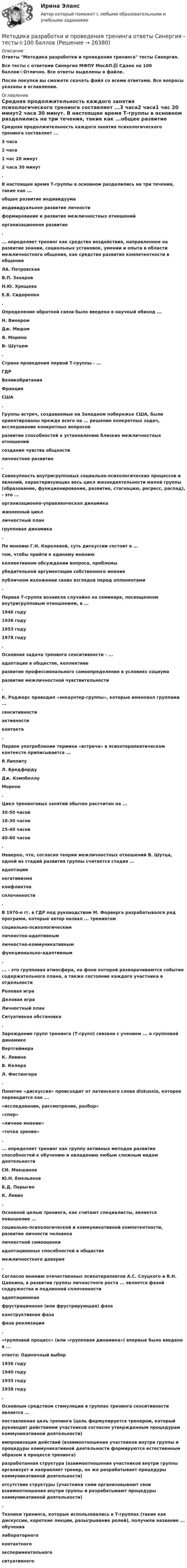     
          Описание
          Ответы Методика разработки и проведения тренинга тесты Синергия.Все тесты с ответами Синергия МФПУ МосАП.📗 Сдано на 100 баллов⭐Отлично. Все ответы выделены в файле.После покупки вы сможете скачать файл со всеми ответами. Все вопросы указаны в оглавлении. 
          Оглавление
          Средняя продолжительность каждого занятия психологического тренинга составляет ...3 часа2 часа1 час 20 минут2 часа 30 минут. В настоящее время Т-группы в основном разделились на три течения, такие как ...общее развитие индивидуумаиндивидуальное развитие личностиформирование и развитие межличностных отношенийорганизационное развитие. ... определяет тренинг как средство воздействия, направленное на развитие знании, социальных установок, умении и опыта в области межличностного общения, как средство развития компетентности в общенииЛА. ПетровскаяВ.П. ЗахаровН.Ю. ХрящеваЕ.В. Сидоренко. Определение обратной связи было введено в научный обиход ...Н. ВинеромДж. МидомЯ. МореноВ- Шутцем. Страна проведения первой Т-группы - ...ГДРВеликобританияФранцияСША. Группы встреч, создаваемые на Западном побережье США, были ориентированы прежде всего на ...       решение конкретных задач, исследование конкретных вопросовразвитие способностей к установлению близких межличностных отношенийсоздание чувства общностиличностное развитие. Совокупность внутригрупповых социально-психологических процессов и явлений, характеризующих весь цикл жизнедеятельности малой группы (образование, функционирование, развитие, стагнацию, регресс, распад), - это ...организационно-управленческая динамикажизненный циклличностный плангрупповая динамика. По мнению Г.Н. Королевой, суть дискуссии состоит в ...том, чтобы прийти к единому мнениюколлективном обсуждении вопроса, проблемыубедительной аргументации собственного мненияпубличном изложении своих взглядов перед оппонентами. Первая Т-группа возникла случайно на семинаре, посвященном внутригрупповым отношениям, в ...1946 году1936 году1953 году1978 году. Основная задача тренинга сенситивности - ...адаптация в обществе, коллективеразвитие профессионального самоопределения в условиях социумаразвитие межличностной чувствительности. К. Роджерс проводил «энкаунтер-группы», которые именовал группами ...сенситивностиактивностиконтакта. Первое употребление термина «встреча» в психотерапевтическом контексте приписывается ...R ЛиппитуЛ. БредфордуДж. КэмпбеллуМорено. Цикл тренинговых занятий обычно рассчитан на ...30-50 часов10-30 часов25-40 часов40-60 часов.Неверно, что, согласно теории межличностных отношений В. Шутца, одной из стадий развития группы считается стадия ...адаптациинегативизмаконфликтовсплоченности. В 1970-е гг. в ГДР под руководством М. Форверга разрабатывался ряд программ, которые автор назвал ... тренингомсоциально-психологическимличностно-адаптивнымличностно-коммуникативнымфункционально-адаптивным .... - это групповая атмосфера, на фоне которой разворачиваются события содержательного плана, а также состояние каждого участника в отдельностиРолевая играДеловая играЛичностный планСитуативная обстановка .Зарождение групп тренинга (Т-групп) связано с учением ... о групповой динамикеВертгеймераК. ЛевинаВ. КелераЛ. Фестингера.Понятие «дискуссия» происходит от латинского слова diskussio, которое переводится как ...«исследование, рассмотрение, разбор»«спор»«личное мнение»«точка зрения». ... определяет тренинг как группу активных методов развития способностей к обучению и овладению любым сложным видом деятельностиСИ. МакшановЮ.Н. ЕмельяновБ.Д. ПарыгинК. Левин .Основной целью тренинга, как считают специалисты, является повышение ...социально-психологической и коммуникативной компетентности, развитие личности человекаличностной самооценкиадаптационных способностей в обществемежличностного доверия. Согласно мнению отечественных психотерапевтов А.С. Слуцкого и В.Н. Цапкина, в развитии группы личностного роста ... является фазой содружества и подлинной сплоченностиадаптационнаяфрустрационная (или фрустрирующая) фазаконструктивная фазафаза реализации. «групповой процесс» (или «групповая динамика») впервые было введено в ...ответа: Одиночный выбор1936 году1940 году1935 году1938 году. Основным средством стимуляции в группах тренинга сенситивности является ...поставленная цель тренинга (цель формулируется тренером, который руководит действиями участников согласно утвержденным процедурам коммуникативной деятельности)импровизация действий (взаимоотношения участников внутри группы и процедуры коммуникативной деятельности формируются естественным образом в процессе тренинга)разработанная структура (взаимоотношения участников внутри группы организует и направляет тренер, он же разрабатывает процедуры коммуникативной деятельности)отсутствие структуры (участники сами организовывают свои взаимоотношения внутри группы и разрабатывают процедуры коммуникативной деятельности). Техники тренинга, которые использовались в Т-группах (такие как дискуссии, короткие лекции, разыгрывание ролей), получили название ... обучениялабораторногоконтактногоэкспериментальногоситуативного 
            
            
            💯 Методика разработки и проведения тренинга (все ответы на тест Синергия / МТИ / МосАП, декабрь 2022)Методика разработки и проведения тренинга ответы Синергия - тесты⭐100 баллов💯 Методика разработки и проведения тренинга [Тема 1-8] (ответы на тесты Синергия / МОИ / МТИ / МосАП, декабрь 2023)💯 Методика разработки и проведения тренинга [Тема 1-8] (ответы на тесты Синергия / МОИ / МТИ / МосАП, октябрь 2023)💯 Методика разработки и проведения тренинга [Тема 1-8] (ответы на тесты Синергия / МОИ / МТИ / МосАП, сентябрь 2023)Методика разработки и проведения тренинга (Темы 1-8) тест с ответами Синергия/МОИ/ МТИ /МОСАПМетодика разработки и проведения тренинга (тест с ответами Синергия)методика работы в учреждениях начального профессионального образованияМетодика развития гибкости с помощью упражнений на растягивание в статическом режиме называетсяМетодика развития гибкости с помощью упражнений на растягивание в статическом режиме называется static knockМетодика развития речи дошкольников с ОВЗ 1 РосдистантМетодика развития речи дошкольников с ограниченными возможностями здоровья 1» (81 вопрос)Методика развития скоростных способностейМетодика разработки и проведения коррекционных занятий с детьми с ограниченными возможностями здоровья в начальных классах (КП, 2 часть)