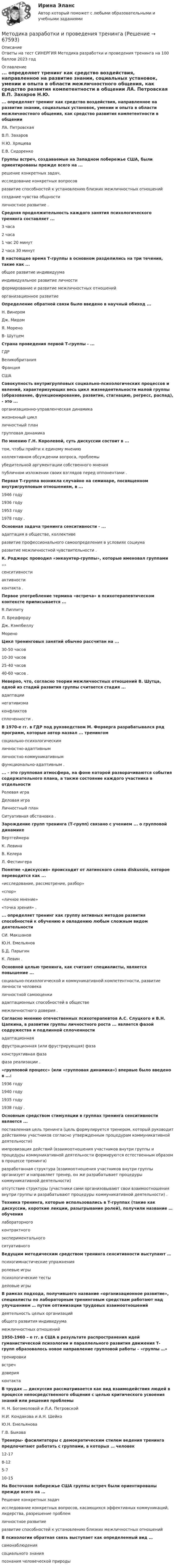    
            Описание
            Ответы на тест СИНЕРГИЯ Методика разработки и проведения тренинга на 100 баллов 2023 год 
            Оглавление
            ... определяет тренинг как средство воздействия, направленное на развитие знании, социальных установок, умении и опыта в области межличностного общения, как средство развития компетентности в общении ЛА. Петровская В.П. Захаров Н.Ю. Хрящева Е.В. Сидоренко Группы встреч, создаваемые на Западном побережье США, были ориентированы прежде всего на ... решение конкретных задач, исследование конкретных вопросов развитие способностей к установлению близких межличностных отношений создание чувства общности личностное развитие . Средняя продолжительность каждого занятия психологического тренинга составляет ... 3 часа 2 часа 1 час 20 минут 2 часа 30 минут  В настоящее время Т-группы в основном разделились на три течения, такие как ... общее развитие индивидуума индивидуальное развитие личности формирование и развитие межличностных отношений организационное развитие   Определение обратной связи было введено в научный обиход ... Н. Винером Дж. Мидом Я. Морено В- Шутцем  Страна проведения первой Т-группы - ... ГДР Великобритания Франция США  Совокупность внутригрупповых социально-психологических процессов и явлений, характеризующих весь цикл жизнедеятельности малой группы (образование, функционирование, развитие, стагнацию, регресс, распад), - это ... организационно-управленческая динамика жизненный цикл личностный план групповая динамика  По мнению Г.Н. Королевой, суть дискуссии состоит в ... том, чтобы прийти к единому мнению коллективном обсуждении вопроса, проблемы убедительной аргументации собственного мнения публичном изложении своих взглядов перед оппонентами .  Первая Т-группа возникла случайно на семинаре, посвященном внутригрупповым отношениям, в ... 1946 году 1936 году 1953 году 1978 году .  Основная задача тренинга сенситивности - ... адаптация в обществе, коллективе развитие профессионального самоопределения в условиях социума развитие межличностной чувствительности .  К. Роджерс проводил «энкаунтер-группы», которые именовал группами ... сенситивности активности контакта .  Первое употребление термина «встреча» в психотерапевтическом контексте приписывается ... R Липпиту Л. Бредфорду Дж. Кэмпбеллу Морено  Цикл тренинговых занятий обычно рассчитан на ... 30-50 часов 10-30 часов 25-40 часов 40-60 часов .  Неверно, что, согласно теории межличностных отношений В. Шутца, одной из стадий развития группы считается стадия ...адаптации негативизма конфликтов сплоченности .  В 1970-е гг. в ГДР под руководством М. Форверга разрабатывался ряд программ, которые автор назвал ... тренингом социально-психологическим личностно-адаптивным личностно-коммуникативным функционально-адаптивным .  ... - это групповая атмосфера, на фоне которой разворачиваются события содержательного плана, а также состояние каждого участника в отдельности Ролевая игра                                  Деловая игра Личностный план Ситуативная обстановка .  Зарождение групп тренинга (Т-групп) связано с учением ... о групповой динамике Вертгеймера К. Левина В. Келера Л. Фестингера  Понятие «дискуссия» происходит от латинского слова diskussio, которое переводится как ... «исследование, рассмотрение, разбор» «спор» «личное мнение» «точка зрения» .  ... определяет тренинг как группу активных методов развития способностей к обучению и овладению любым сложным видом деятельности СИ. Макшанов Ю.Н. Емельянов Б.Д. Парыгин К. Левин .  Основной целью тренинга, как считают специалисты, является повышение ... социально-психологической и коммуникативной компетентности, развитие личности человека личностной самооценки адаптационных способностей в обществе межличностного доверия .  Согласно мнению отечественных психотерапевтов А.С. Слуцкого и В.Н. Цапкина, в развитии группы личностного роста ... является фазой содружества и подлинной сплоченности адаптационная фрустрационная (или фрустрирующая) фаза конструктивная фаза фаза реализации .  «групповой процесс» (или «групповая динамика») впервые было введено в ...: 1936 году 1940 году 1935 году 1938 году .  Основным средством стимуляции в группах тренинга сенситивности является ... поставленная цель тренинга (цель формулируется тренером, который руководит действиями участников согласно утвержденным процедурам коммуникативной деятельности) импровизация действий (взаимоотношения участников внутри группы и процедуры коммуникативной деятельности формируются естественным образом в процессе тренинга) разработанная структура (взаимоотношения участников внутри группы организует и направляет тренер, он же разрабатывает процедуры коммуникативной деятельности) отсутствие структуры (участники сами организовывают свои взаимоотношения внутри группы и разрабатывают процедуры коммуникативной деятельности) .  Техника тренинга, которые использовались в Т-группах (такие как дискуссии, короткие лекции, разыгрывание ролей), получили название … обучения лабораторного контрактного экспериментального ситуативного  Ведущим методическим средством тренинга сенситивности выступают … психогимнастические упражнения ролевые игры психологические тесты деловые игры  В рамках подхода, получившего название «организационное развитие», специалисты по лабораторным тренинговым средствам работают над улучшением … путем оптимизации трудовых взаимоотношений деятельность целых организаций общего развития индивидуума межличностных отношений  1950-1960 – е гг. в США в результате распространения идей гуманистической психологии и параллельного развития движения Т- групп образовалось новое направление групповой работы – «группы …» тренировки встреч доверияконтакта  В трудах … дискуссия рассматривается как вид взаимодействия людей в процессе непосредственного общения с целью критического усвоения знаний или решения проблемы Н. Н. Богомоловой и Л.А. Петровской Н.И. Кондакова и А.Н. Шейко Ю.Н. Емельянова Г.В. Быкова  Тренеры- фасилитаторы с демократическим стилем ведения тренинга предпочитают работать с группами, в которых … человек  12-17  8-12  5-7  10-15  На Восточном побережье США группы встреч были ориентированы прежде всего на …Решение конкретных задач исследование конкретных вопросов, касающихся эффективных коммуникаций, лидерства, разрешение проблемличностное развитие развитие способностей к установлению близких межличностных отношений  В психологии обратная связь выступает как определенный вид …самонаблюдения социального знания познания человеческой природы  
            
            
            Методика разработки и проведения коррекционных занятий с детьми с ограниченными возможностями здоровья в начальных классах (КП, 2 часть)Методика разработки и проведения тренинга💯 Методика разработки и проведения тренинга (все ответы на тест Синергия / МТИ / МосАП, декабрь 2022)Методика разработки и проведения тренинга ответы Синергия - тесты⭐100 баллов💯 Методика разработки и проведения тренинга [Тема 1-8] (ответы на тесты Синергия / МОИ / МТИ / МосАП, декабрь 2023)💯 Методика разработки и проведения тренинга [Тема 1-8] (ответы на тесты Синергия / МОИ / МТИ / МосАП, октябрь 2023)💯 Методика разработки и проведения тренинга [Тема 1-8] (ответы на тесты Синергия / МОИ / МТИ / МосАП, сентябрь 2023)Методика проведения курса по выбору паркеты в условиях предпрофильной подготовки обучающихсяМетодика программированного обучения ТулГУ 1 курсметодика работы в учреждениях начального профессионального образованияМетодика развития гибкости с помощью упражнений на растягивание в статическом режиме называетсяМетодика развития гибкости с помощью упражнений на растягивание в статическом режиме называется static knockМетодика развития речи дошкольников с ОВЗ 1 РосдистантМетодика развития речи дошкольников с ограниченными возможностями здоровья 1» (81 вопрос)