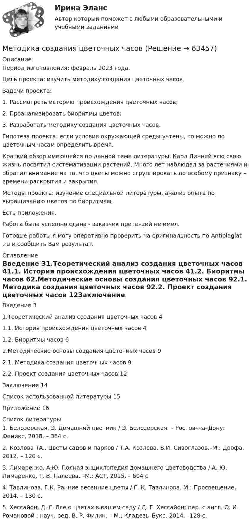      
            Описание
            Период изготовления: февраль 2023 года. 	Цель проекта: изучить методику создания цветочных часов. 	Задачи проекта:	1.                Рассмотреть историю происхождения цветочных часов;	2.                Проанализировать биоритмы цветов;	3.                Разработать методику создания цветочных часов.	Гипотеза проекта: если условия окружающей среды учтены, то можно по цветочным часам определить время.	Краткий обзор имеющейся по данной теме литературы: Карл Линней всю свою жизнь посвятил систематизации растений. Много лет наблюдал за растениями и обратил внимание на то, что цветы можно сгруппировать по особому признаку – времени раскрытия и закрытия.	Методы проекта: изучение специальной литературы, анализ опыта по выращиванию цветов по биоритмам. Есть приложения.Работа была успешно сдана - заказчик претензий не имел.Готовые работы я могу оперативно проверить на оригинальность по Antiplagiat .ru и сообщить Вам результат. 
            Оглавление
            Введение 31.Теоретический анализ создания цветочных часов 41.1. История происхождения цветочных часов 41.2. Биоритмы часов 62.Методические основы создания цветочных часов 92.1. Методика создания цветочных часов 92.2. Проект создания цветочных часов 12Заключение 14Список использованной литературы 15Приложение 16 
            Список литературы
            1. Белозерская, Э. Домашний цветник / Э. Белозерская. – Ростов–на–Дону: Феникс, 2018. – 384 с.2. Козлова ТА., Цветы садов и парков / Т.А. Козлова, В.И. Сивоглазов.–М.: Дрофа, 2012. – 120 с.3. Лимаренко, А.Ю. Полная энциклопедия домашнего цветоводства / А. Ю. Лимаренко, Т. В. Палеева. –М.: АСТ, 2015. – 604 с.4. Тавлинова, Г.К. Ранние весенние цветы / Г. К. Тавлинова. М.: Просвещение, 2014. – 130 с.5. Хессайон, Д. Г. Все о цветах в вашем саду / Д. Г. Хессайон; пер. с англ. О. И. Романовой ; науч. ред. В. Р. Филин. – М.: Кладезь–Букс, 2014. –128 с. 
            
            
            Методика системного анализа на примере акционерного общества «Дон-строй»Методика создания цветочных часовМетодика формирования вычислительных умений и навыков (АлтГПУ)Методика формирования элементарных математических представлений у детей с ограниченными возможностями здоровьяМетодика формирования элементарных математических представлений у детей с ограниченными возможностями здоровьяметодике обучения математикеметодики в рамках исследования охраны культурного наследияМетодика расследования отдельных видов преступлений 2 Росдистант Методика расследования отдельных видов преступлений 2 Росдистант МЕТОДИКА РАССЛЕДОВАНИЯ  ОТДЕЛЬНЫХ ВИДОВ ПРЕСТУПЛЕНИЙ Вариант № 2 ПКЗМЕТОДИКА РАССЛЕДОВАНИЯ  ОТДЕЛЬНЫХ ВИДОВ ПРЕСТУПЛЕНИЙ Вариант № 4 ПКЗМетодика расследования отдельных видов преступлений (преступления против личности)Методика расследования отдельных видов преступлений РосдистантМетодика расследования преступлений в сфере экономики Ответы на тест Синергия МОИ МТИ