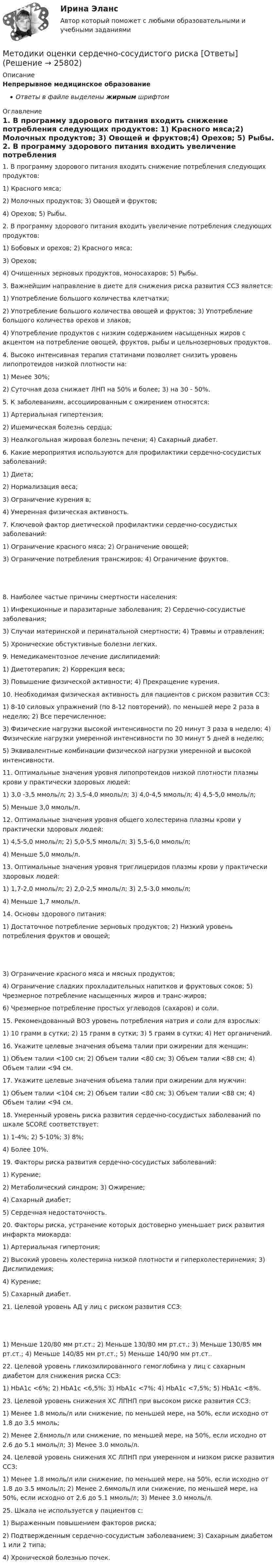      
          Описание
          Непрерывное медицинское образованиеОтветы в файле выделены жирным шрифтом 
          Оглавление
          1. В программу здорового питания входить снижение потребления следующих продуктов: 1) Красного мяса;2) Молочных продуктов; 3) Овощей и фруктов;4) Орехов; 5) Рыбы. 2. В программу здорового питания входить увеличение потребления следующих продуктов: 1) Бобовых и орехов; 2) Красного мяса;3) Орехов;4) Очищенных зерновых продуктов, моносахаров; 5) Рыбы. 3. Важнейшим направление в диете для снижения риска развития ССЗ является: 1) Употребление большого количества клетчатки;2) Употребление большого количества овощей и фруктов; 3) Употребление большого количества орехов и злаков;4) Употребление продуктов с низким содержанием насыщенных жиров с акцентом на потребление овощей, фруктов, рыбы и цельнозерновых продуктов. 4. Высоко интенсивная терапия статинами позволяет снизить уровень липопротеидов низкой плотности на: 1) Менее 30%;2) Суточная доза снижает ЛНП на 50% и более; 3) на 30 - 50%. 5. К заболеваниям, ассоциированным с ожирением относятся: 1) Артериальная гипертензия;2) Ишемическая болезнь сердца;3) Неалкогольная жировая болезнь печени; 4) Сахарный диабет. 6. Какие мероприятия используются для профилактики сердечно-сосудистых заболеваний: 1) Диета;2) Нормализация веса;3) Ограничение курения в;4) Умеренная физическая активность. 7. Ключевой фактор диетической профилактики сердечно-сосудистых заболеваний: 1) Ограничение красного мяса; 2) Ограничение овощей;3) Ограничение потребления трансжиров; 4) Ограничение фруктов. 8. Наиболее частые причины смертности населения: 1) Инфекционные и паразитарные заболевания; 2) Сердечно-сосудистые заболевания;3) Случаи материнской и перинатальной смертности; 4) Травмы и отравления;5) Хронические обстуктивные болезни легких. 9. Немедикаментозное лечение дислипидемий: 1) Диетотерапия; 2) Коррекция веса;3) Повышение физической активности; 4) Прекращение курения. 10. Необходимая физическая активность для пациентов с риском развития ССЗ: 1) 8-10 силовых упражнений (по 8-12 повторений), по меньшей мере 2 раза в неделю; 2) Все перечисленное;3) Физические нагрузки высокой интенсивности по 20 минут 3 раза в неделю; 4) Физические нагрузки умеренной интенсивности по 30 минут 5 дней в неделю;5) Эквивалентные комбинации физической нагрузки умеренной и высокой интенсивности. 11. Оптимальные значения уровня липопротеидов низкой плотности плазмы крови у практически здоровых людей: 1) 3,0 -3,5 ммоль/л; 2) 3,5-4,0 ммоль/л; 3) 4,0-4,5 ммоль/л; 4) 4,5-5,0 ммоль/л;5) Меньше 3,0 ммоль/л. 12. Оптимальные значения уровня общего холестерина плазмы крови у практически здоровых людей: 1) 4,5-5,0 ммоль/л; 2) 5,0-5,5 ммоль/л; 3) 5,5-6,0 ммоль/л;4) Меньше 5,0 ммоль/л. 13. Оптимальные значения уровня триглицеридов плазмы крови у практически здоровых людей: 1) 1,7-2,0 ммоль/л; 2) 2,0-2,5 ммоль/л; 3) 2,5-3,0 ммоль/л;4) Меньше 1,7 ммоль/л. 14. Основы здорового питания: 1) Достаточное потребление зерновых продуктов; 2) Низкий уровень потребления фруктов и овощей; 3) Ограничение красного мяса и мясных продуктов;4) Ограничение сладких прохладительных напитков и фруктовых соков; 5) Чрезмерное потребление насыщенных жиров и транс-жиров;6) Чрезмерное потребление простых углеводов (сахаров) и соли. 15. Рекомендованный ВОЗ уровень потребления натрия и соли для взрослых: 1) 10 грамм в сутки; 2) 15 грамм в сутки; 3) 5 грамм в сутки; 4) Нет органичений. 16. Укажите целевые значения объема талии при ожирении для женщин: 1) Объем талии <100 см; 2) Объем талии <80 см; 3) Объем талии <88 см; 4) Объем талии <94 см. 17. Укажите целевые значения объема талии при ожирении для мужчин: 1) Объем талии <104 см; 2) Объем талии <80 см; 3) Объем талии <88 см; 4) Объем талии <94 см. 18. Умеренный уровень риска развития сердечно-сосудистых заболеваний по шкале SCORE соответствует: 1) 1-4%; 2) 5-10%; 3) 8%;4) Более 10%. 19. Факторы риска развития сердечно-сосудистых заболеваний: 1) Курение;2) Метаболический синдром; 3) Ожирение;4) Сахарный диабет;5) Сердечная недостаточность. 20. Факторы риска, устранение которых достоверно уменьшает риск развития инфаркта миокарда: 1) Артериальная гипертония;2) Высокий уровень холестерина низкой плотности и гиперхолестеринемия; 3) Дислипидемия;4) Курение;5) Сахарный диабет. 21. Целевой уровень АД у лиц с риском развития ССЗ: 1) Меньше 120/80 мм рт.ст.; 2) Меньше 130/80 мм рт.ст.; 3) Меньше 130/85 мм рт.ст.; 4) Меньше 140/85 мм рт.ст.; 5) Меньше 140/90 мм рт.ст.. 22. Целевой уровень гликозилированного гемоглобина у лиц с сахарным диабетом для снижения риска ССЗ: 1) HbA1c <6%; 2) HbA1c <6,5%; 3) HbA1c <7%; 4) HbA1c <7,5%; 5) HbA1c <8%. 23. Целевой уровень снижения ХС ЛПНП при высоком риске развития ССЗ: 1) Менее 1.8 ммоль/л или снижение, по меньшей мере, на 50%, если исходно от 1.8 до 3.5 ммоль;2) Менее 2.6ммоль/л или снижение, по меньшей мере, на 50%, если исходно от 2.6 до 5.1 ммоль/л; 3) Менее 3.0 ммоль/л. 24. Целевой уровень снижения ХС ЛПНП при умеренном и низком риске развития ССЗ: 1) Менее 1.8 ммоль/л или снижение, по меньшей мере, на 50%, если исходно от 1.8 до 3.5 ммоль/л; 2) Менее 2.6ммоль/л или снижение, по меньшей мере, на 50%, если исходно от 2.6 до 5.1 ммоль/л; 3) Менее 3.0 ммоль/л. 25. Шкала не используется у пациентов с: 1) Выраженным повышением факторов риска;2) Подтвержденным сердечно-сосудистым заболеванием; 3) Сахарным диабетом 1 или 2 типа;4) Хронической болезнью почек. 
            
            
            МЕтодики и технологии социального педагогаМетодики оценки сердечно-сосудистого риска [Ответы]Методику исследования влияния на результат факторов, связь которых с результативным показателем носит функциональный характер, называют …Метод и методика анализа хозяйственной деятельности, Анализ использования основных средств производства, задачаМетод … используется для получения первичной информации о состоянии рынков, отраслей, отдельных предприятий, семей и индивидуальных потребителейМетод исследования, который заключается в создании укрупненных  абстрактных экономических единиц, включающих множество явлений или  процессов, называется … Методист ДОО в рамках мониторинга организации игровой деятельностиМетодика расследования преступлений, связанных с уклонением от уплаты таможенных платежейМетодика системного анализа на примере акционерного общества «Дон-строй»Методика создания цветочных часовМетодика формирования вычислительных умений и навыков (АлтГПУ)Методика формирования элементарных математических представлений у детей с ограниченными возможностями здоровьяМетодика формирования элементарных математических представлений у детей с ограниченными возможностями здоровьяметодике обучения математике