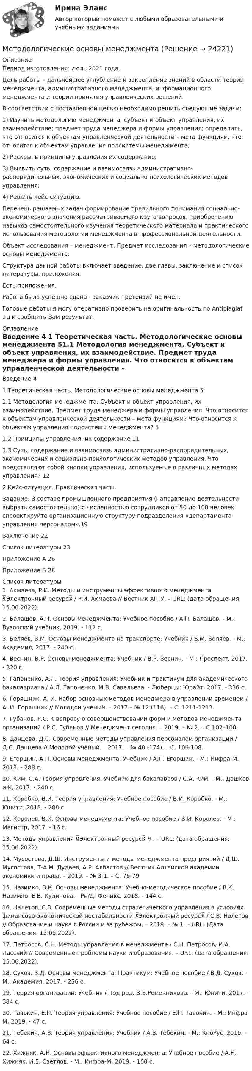      
          Описание
          Период изготовления: июль 2021 года.	Цель работы – дальнейшее углубление и закрепление знаний в области теории менеджмента, административного менеджмента, информационного менеджмента и теории принятия управленческих решений.	В соответствии с поставленной целью необходимо решить следующие задачи: 	1) Изучить методологию менеджмента; субъект и объект управления, их взаимодействие; предмет труда менеджера и формы управления; определить, что относится к объектам управленческой деятельности – мета функциям, что относится к объектам управления подсистемы менеджмента;	2) Раскрыть принципы управления их содержание; 	3) Выявить суть, содержание и взаимосвязь административно-распорядительных, экономических и социально-психологических методов управления; 	4) Решить кейс-ситуацию.	Перечень решаемых задач формирование правильного понимания социально-экономического значения рассматриваемого круга вопросов, приобретению навыков самостоятельного изучения теоретического материала и практического использования методологии менеджмента в профессиональной деятельности.	Объект исследования – менеджмент. Предмет исследования – методологические основы менеджмента.           Структура данной работы включает введение, две главы, заключение и список литературы, приложения.Есть приложения.Работа была успешно сдана - заказчик претензий не имел.Готовые работы я могу оперативно проверить на оригинальность по Antiplagiat .ru и сообщить Вам результат. 
          Оглавление
          Введение	4 1 Теоретическая часть. Методологические основы менеджмента	51.1 Методология менеджмента. Субъект и объект управления, их взаимодействие. Предмет труда менеджера и формы управления. Что относится к объектам управленческой деятельности – мета функциям? Что относится к объектам управления подсистемы менеджмента?	51.2 Принципы управления, их содержание	111.3 Суть, содержание и взаимосвязь административно-распорядительных, экономических и социально-психологических методов управления. Что представляют собой кнопки управления, используемые в различных методах управления?	122 Кейс-ситуация. Практическая часть	Задание. В составе промышленного предприятия (направление деятельности выбрать самостоятельно) с численностью сотрудников от 50 до 100 человек спроектируйте организационную структуру подразделения «департамента управления персоналом».19Заключение	22Список литературы	23Приложение А	26Приложение Б	28 
          Список литературы
          1.	Акмаева, Р.И. Методы и инструменты эффективного менеджмента Электронный ресурс / Р.И. Акмаева // Вестник АГТУ. – URL:  (дата обращения: 15.06.2022).2.	Балашов, А.П. Основы менеджмента: Учебное пособие / А.П. Балашов. - М.: Вузовский учебник, 2019. - 112 c.3.	Беляев, В.М. Основы менеджмента на транспорте: Учебник / В.М. Беляев. - М.: Академия, 2017. - 240 c.4.	Веснин, В.Р. Основы менеджмента: Учебник / В.Р. Веснин. - М.: Проспект, 2017. - 320 c.5.	Гапоненко, А.Л. Теория управления: Учебник и практикум для академического бакалавриата / А.Л. Гапоненко, М.В. Савельева. - Люберцы: Юрайт, 2017. - 336 c.6.	Горяшник, А. И. Набор основных методов менеджера в управлении временем / А. И. Горяшник // Молодой ученый. – 2017.– № 12 (116). – С. 1211-1213.7.	Губанов, Р.С. К вопросу о совершенствовании форм и методов менеджмента организаций / Р.С. Губанов // Менеджмент сегодня. – 2019. – № 2. – С.102–108.8.	Данцева, Д.С. Современные методы управления персоналом организации / Д.С. Данцева // Молодой ученый. – 2017. – № 40 (174). – С. 106-108.9.	Егоршин, А.П. Основы менеджмента: Учебник / А.П. Егоршин. - М.: Инфра-М, 2018. - 288 c.10.	Ким, С.А. Теория управления: Учебник для бакалавров / С.А. Ким. - М.: Дашков и К, 2017. - 240 c.11.	Коробко, В.И. Теория управления: Учебное пособие / В.И. Коробко. - М.: Юнити, 2018. - 288 c.12.	Королев, В.И. Основы менеджмента: Учебное пособие / В.И. Королев. - М.: Магистр, 2017. - 16 c.13.	Методы управления Электронный ресурс // . – URL:  (дата обращения: 15.06.2022).14.	Мусостова, Д.Ш. Инструменты и методы менеджмента предприятий / Д.Ш. Мусостова, Т-А.М. Дудаев, А.Р. Албастов // Вестник Алтайской академии экономики и права. – 2019. – № 3-1. – С. 76-79.15.	Назимко, В.К. Основы менеджмента: Учебно-методическое пособие / В.К. Назимко, Е.В. Кудинова. - Рн/Д: Феникс, 2018. - 144 c.16.	Налетов, С.В. Современные методы стратегического управления в условиях финансово-экономической нестабильности Электронный ресурс / С.В. Налетов // Образование и наука в России и за рубежом. – 2019. – № 1. – URL:  (Дата обращения: 15.06.2022).17.	Петросов, С.Н. Методы управления в менеджменте / С.Н. Петросов, И.А. Ласский // Современные проблемы науки и образования. – URL:  (дата обращения: 15.06.2022).18.	Сухов, В.Д. Основы менеджмента: Практикум: Учебное пособие / В.Д. Сухов. - М.: Академия, 2017. - 256 c.19.	Теория организации: Учебник / Под ред. В.Б.Ременникова. - М.: Юнити, 2017. - 384 c.20.	Тавокин, Е.П. Теория управления: Учебное пособие / Е.П. Тавокин. - М.: Инфра-М, 2019. - 47 c.21.	 Тебекин, А.В. Теория управления: Учебник / А.В. Тебекин. - М.: КноРус, 2019. - 64 c.22.	Хижняк, А.Н. Основы эффективного менеджмента: Учебное пособие / А.Н. Хижняк, И.Е. Светлов. - М.: Инфра-М, 2019. - 160 c.
            
            
            Методологическая культура ИсследователяМетодологические основы менеджментаМетодологические основы науки: определение, задачи, уровни, функцииМетодологические основы педагогики, взаимосвязь педагогики с другими науками, сущность педагогической деятельности, теоретические основы обучения.  Теория и методика воспитания. Личность педагога как основа педагогического процесса. Методологические основы психологииМетодологические основы психологии. Ответы. Росдистант Методологические основы составления и оформления документов в гостиничной деятельностиМетод, который предусматривает накапливание ресурсов между двумя группами в  такой мере, чтобы любой избыток или недостаток конечной продукции поглощался этой прослойкой и не оказывал непосредственного воздействия на конфликтующую группу, – этоМетод кредитного регулирования, осуществляемый центральным банком,  представляющий собой количественное ограничение суммы выданных кредитов,  – это … кредита Метод критических случаев состоит в том, что в течение определенного периода времени (как правило, испытательного срока) оценивающий (непосредственный руководитель):...… метод маршрутизации характеризуется тем, что предполагает случайный выбор пути блоков данных, при этом считается, что они обязательно достигнут адресатаМетод наблюдения – это …Метод научного исследования, направленный на проверку эффективности системы или совокупности новых методов и средств, которые могут, по замыслу экспериментатора, повысить существующий уровень развития изучаемого свойства у испытуемого или группыМетод научного исследования, с помощью которого от сходства объектов данного класса в одних признаках делают вывод об их сходстве в других признаках, – это …
