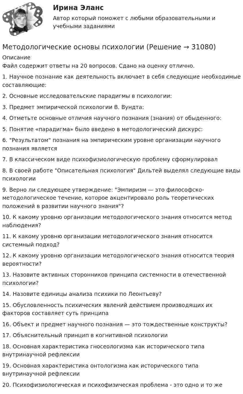     
          Описание
          Файл содержит ответы на 20 вопросов. Сдано на оценку отлично.1.   Научное познание как деятельность включает в себя следующие необходимые составляющие:2.   Основные исследовательские парадигмы в психологии:3.   Предмет эмпирической психологии В. Вундта:4.   Отметьте основные отличия научного познания (знания) от обыденного:5.   Понятие «парадигма» было введено в методологический дискурс:6.   Результатом познания на эмпирическим уровне организации научного познания является7.   В классическом виде психофизиологическую проблему сформулировал8.   В своей работе Описательная психология Дильтей выделял следующие виды психологии9.   Верно ли следующее утверждение: Эмпиризм — это философско-методологическое течение, которое акцентировало роль теоретических положений в развитии научного знания?10.         К какому уровню организации методологического знания относится метод наблюдения?11.         К какому уровню организации методологического знания относится системный подход?12.         К какому уровню организации методологического знания относится теория вероятности?13.         Назовите активных сторонников принципа системности в отечественной психологии?14.         Назовите единицы анализа психики по Леонтьеву?15.         Обусловленность психических явлений действием производящих их факторов составляет суть принципа16.         Объект и предмет научного познания — это тождественные конструкты?17.         Объяснительный принцип в когнитивной психологии18.         Основная характеристика гносеологизма как исторического типа внутринаучной рефлексии19.         Основная характеристика онтологизма как исторического типа внутринаучной рефлексии20.         Психофизиологическая и психофизическая проблема - это одно и то же  
            
            
            Методологические основы педагогики, взаимосвязь педагогики с другими науками, сущность педагогической деятельности, теоретические основы обучения.  Теория и методика воспитания. Личность педагога как основа педагогического процесса. Методологические основы психологииМетодологические основы психологии. Ответы. Росдистант Методологические основы составления и оформления документов в гостиничной деятельностиМетодологические подходы в современном менеджменте сущность, содержание системно-комплексного подходаМетодологические подходы к изучению смысло-жизненных ориентаций и восприятия заболевания - контрольнаяМетодологические проблемы психологии (ОТВЕТЫ)… метод маршрутизации характеризуется тем, что предполагает случайный выбор пути блоков данных, при этом считается, что они обязательно достигнут адресатаМетод наблюдения – это …Метод научного исследования, направленный на проверку эффективности системы или совокупности новых методов и средств, которые могут, по замыслу экспериментатора, повысить существующий уровень развития изучаемого свойства у испытуемого или группыМетод научного исследования, с помощью которого от сходства объектов данного класса в одних признаках делают вывод об их сходстве в других признаках, – это …Метод обеспечения безопасности - это ...Методологическая культура ИсследователяМетодологические основы менеджмента