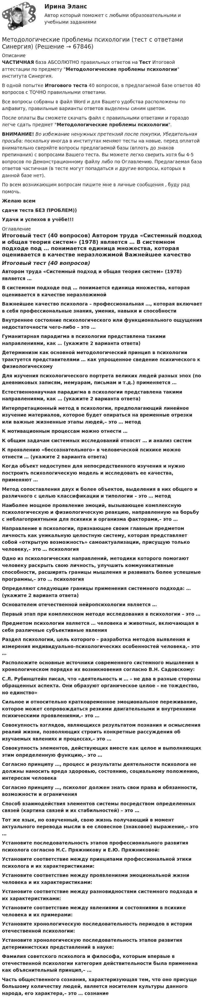     
            Описание
            ЧАСТИЧНАЯ база АБСОЛЮТНО правильных ответов на Тест Итоговой аттестации по предмету Методологические проблемы психологии института Синергия.В одной попытке Итогового теста 40 вопросов, в предлагаемой базе ответов 40 вопросов с ТОЧНО правильными ответами.Все вопросы собраны в файл Word и для Вашего удобства расположены по алфавиту, правильные варианты ответов выделены синим цветом.После оплаты Вы сможете скачать файл с правильными ответами и гораздо легче сдать предмет Методологические проблемы психологии.ВНИМАНИЕ! Во избежание ненужных претензий после покупки, Убедительная просьба: поскольку иногда в институтах меняют тесты на новые, перед оплатой внимательно сверяйте вопросы предлагаемой базы (вплоть до знаков препинания) с вопросами Вашего теста. Вы можете легко сверить хотя бы 4-5 вопросов по Демонстрационному файлу либо по Оглавлению. Предлагаемая база ответов частичная (в тесте могут попадаться и другие вопросы, которых в данной базе нет).По всем возникающим вопросам пишите мне в личные сообщения , буду рад помочь.Желаю всемсдачи теста БЕЗ ПРОБЛЕМ))Удачи и успехов в учёбе!!! 
            Оглавление
            Итоговый тест (40 вопросов) Автором труда «Системный подход и общая теория систем» (1978) является … В системном подходе под … понимается единица множества, которая оценивается в качестве неразложимой Важнейшее качество психолога – профессиональная …, которая включает в себя профессиональные знания, умения, навыки и способности Внутреннее состояние психологического или функционального ощущения недостаточности чего-либо – это … Гуманитарная парадигма в психологии представлена такими направлениями, как … (укажите 2 варианта ответа) Детерминизм как основной методологический принцип в психологии трактуется представителями … как упрощенное сведение психического к физиологическому Для изучения психологического портрета великих людей разных эпох (по дневниковых записям, мемуарам, письмам и т.д.) применяется … Естественнонаучная парадигма в психологии представлена такими направлениями, как … (укажите 2 варианта ответа) Интерпретационный метод в психологии, предполагающий линейное изучение материалов, которое будет опираться на временные отрезки или важные жизненные этапы людей,– это … метод К мотивационным процессам можно отнести … К общим задачам системных исследований относят … и анализ систем К проявлению «бессознательного» в человеческой психике можно отнести … (укажите 2 варианта ответа) Когда объект недоступен для непосредственного изучения и нужно построить психологическую модель и исследовать ее качества, применяют … Метод сопоставления двух и более объектов, выделения в них общего и различного с целью классификации и типологии – это … метод Наиболее мощное проявление эмоций, вызывающее комплексную психологическую и физиологическую реакцию, направленную на борьбу с неблагоприятными для психики и организма факторами,– это … Направление в психологии, признающее своим главным предметом личность как уникальную целостную систему, которая представляет собой «открытую возможность» самоактуализации, присущую только человеку,– это … психология Одно из психологических направлений, методики которого помогают человеку раскрыть свою личность, улучшить коммуникативные способности, расширять границы мышления и развивать более успешные программы,– это … психология Определяют следующие границы применения системного подхода: … (укажите 2 варианта ответа) Основателем отечественной нейропсихологии является … Первый этап при комплексном методе исследования в психологии – это … Предметом психологии является … человека и животных, включающая в себя различные субъективные явления Раздел психологии, цель которого – разработка методов выявления и измерения индивидуально-психологических особенностей человека,– это … Расположите основные источники современного системного мышления в хронологическом порядке их возникновения согласно В.Н. Садовскому: С.Л. Рубинштейн писал, что «деятельность и … – не два в разные стороны обращенных аспекта. Они образуют органическое целое – не тождество, но единство» Сильное и относительно кратковременное эмоциональное переживание, которое может сопровождаться резкими двигательными и внутренними психическими проявлениями,– это … Совокупность взглядов, являющихся результатом познания и осмысления реалий жизни, позволяющих строить конкретные рассуждения об изучаемых явлениях и процессах,– это … Совокупность элементов, действующих вместе как целое и выполняющих этим определенную функцию,– это … Согласно принципу …, процесс и результаты деятельности психолога не должны наносить вреда здоровью, состоянию, социальному положению, интересам человека Согласно принципу …, психолог должен знать свои права и обязанности, возможности и ограничения Способ взаимодействия элементов системы посредством определенных связей (картина связей и их стабильностей) – это … Тот же язык, но озвученный, свою жизнь получающий в момент актуального перевода мысли в ее словесное (знаковое) выражение,– это … Установите последовательность этапов профессионального развития психолога согласно Н.С. Пряжникову и Е.Ю. Пряжниковой: Установите соответствие между принципами профессиональной этики психолога и их характеристиками: Установите соответствие между проявлениями эмоциональной жизни человека и их характеристиками: Установите соответствие между разновидностями системного подхода и их характеристиками: Установите соответствие между явлениями и состояниями в психике человека и их примерами: Установите хронологическую последовательность периодов в истории отечественной психологии: Установите хронологическую последовательность этапов развития детерминистских представлений в науке: Фамилия советского психолога и философа, которым впервые в отечественной психологии категория действительности была применена как объяснительный принцип,– … Часть общественного сознания, характеризующая тем, что оно присуще большому количеству людей, является носителем культуры данного народа, его характера,– это … сознание  
            
            
            Методологические проблемы психологии (тест с ответами магистратура Синергия)Методологические проблемы психологии (тест с ответами Синергия)Методологические проблемы психологии (тест с ответами Синергия/МОИ/МТИ/МосАП)Методологические проблемы психологии (тест с ответами Синергия/МОИ/ МТИ /МОСАП)Методология аудитаМетодология аудитаМетодология и методы научных исследований. Практическое задание. ММУ. 2024г. Методологические основы составления и оформления документов в гостиничной деятельностиМетодологические подходы в современном менеджменте сущность, содержание системно-комплексного подходаМетодологические подходы к изучению смысло-жизненных ориентаций и восприятия заболевания - контрольнаяМетодологические проблемы психологии (ОТВЕТЫ)Методологические проблемы психологии (синергия 87/100)Методологические проблемы психологии. Синергия. ✅ Ответы на ИТОГОВЫЙ ТЕСТ. На отлично!Методологические проблемы психологии тест Синергия (все ответы✅90/100 баллов) Итоговая аттестация