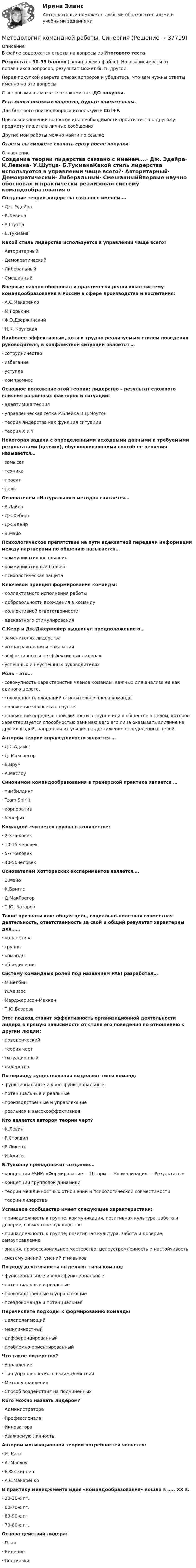     
          Описание
          В файле содержатся ответы на вопросы из Итогового тестаРезультат - 90-95 баллов (скрин в демо-файле). Но в зависимости от попавшихся вопросов, результат может быть другой.Перед покупкой сверьте список вопросов и убедитесь, что вам нужны ответы именно на эти вопросы!С вопросами вы можете ознакомиться ДО покупки.Есть много похожих вопросов, будьте внимательны.Для быстрого поиска вопроса используйте Ctrl+F.При возникновении вопросов или необходимости пройти тест по другому предмету пишите в личные сообщения Другие мои работы можно найти по ссылке Ответы вы сможете скачать сразу после покупки. 
          Оглавление
          Создание теории лидерства связано с именем….·      Дж. Эдейра·      К.Левина·      У.Шутца·      Б.ТукманаКакой стиль лидерства используется в управлении чаще всего?·      Авторитарный·      Демократический·      Либеральный·      СмешанныйВпервые научно обосновал и практически реализовал систему командообразования в России в сфере производства и воспитания:·      А.С.Макаренко·      М.Горький·      Ф.Э.Дзержинский·      Н.К. КрупскаяНаиболее эффективным, хотя и трудно реализуемым стилем поведения руководителя, в конфликтной ситуации является …·      сотрудничество·      избегание·      уступка·      компромиссОсновное положение этой теории: лидерство – результат сложного влияния различных факторов и ситуаций:·      адаптивная теория·      управленческая сетка Р.Блейка и Д.Моутон·      теория лидерства как функция ситуации·      теория X и YНекоторая задача с определенными исходными данными и требуемыми результатами (целями), обусловливающими способ ее решения называется…·      замысел·      техника·      проект·      цельОснователем «Натурального метода» считается…·      У.Дайер·      Дж.Хеберт·      Дж.Эдейр·      Э.МэйоПсихологическое препятствие на пути адекватной передачи информации между партнерами по общению называется…·      коммуникативное влияние·      коммуникативный барьер·      психологическая защитаКлючевой принцип формирования команды:·      коллективного исполнения работы·      добровольности вхождения в команду·      коллективной ответственности·      адекватного стимулированияС.Керр и Дж.Джермейер выдвинул предположение о…·      заменителях лидерства·      вознаграждении и наказании·      эффективных и неэффективных лидерах·      успешных и неуспешных руководителяхРоль – это…·      совокупность характеристик членов команды, важных для анализа ее как единого целого.·      совокупность ожиданий относительно члена команды·      положение человека в группе·      положение определенной личности в группе или в обществе в целом, которое характеризуется способностью занимающего его лица оказывать влияние на других людей, направляя их усилия на достижение определенных целей.Автором теории справедливости является …·      Д.С.Адамс·      Д. Макгрегор·      В.Врум·      А.МаслоуСинонимом командообразования в тренерской практике является …·      тимбилдинг·      Team Spiriit·      корпоратив·      бенефитКомандой считается группа в количестве:·      2-3 человек·      10-15 человек·      5-7 человек·      40-50человекОснователем Хотторнских экспериментов является….·      Э.Мэйо·      К.Бриггс·      Д.МакГрегор·      Т.Ю. БазаровТакие признаки как: общая цель, социально-полезная совместная деятельность, ответственность за свой и общий результат характерны для……·      коллектива·      группы·      команды·      объединенияСистему командных ролей под названием PAEI разработал…·      М.Белбин·      И.Адизес·      Марджерисон-Маккен·      Т.Ю.БазаровЭтот подход ставит эффективность организационной деятельности лидера в прямую зависимость от стиля его поведения по отношению к другим людям:·      поведенческий·      теория черт·      ситуационный·      лидерствоПо периоду существования выделяют типы команд:·      функциональные и кроссфункциональные·      потенциальные и реальные·      производственные и управляющие·      реальная и высокоэффективнаяКто является автором теории черт?·      К.Левин·      Р.Стогдил·      Р.Ликерт·      И.АдизесБ.Тукману принадлежит создание…·      концепции FSNP: «Формирование — Шторм — Нормализация — Результаты»·      концепции групповой динамики·      теории межличностных отношений и психологической совместимости·      теории лидерстваУспешное сообщество имеет следующие характеристики:·      принадлежность к группе, коммуникация, позитивная культура, забота и доверие, совместное руководство·      принадлежность к группе, позитивная культура, забота и доверие, самоуправление·      знания, профессиональное мастерство, целеустремленность и настойчивость·      систему знаний, умений и навыковПо роду деятельности выделяют типы команд:·      функциональные и кроссфункциональные·      потенциальные и реальные·      производственные и управляющие·      псевдокоманда и потенциальнаяПеречислите подходы к формированию команды·      целеполагающий·      межличностный·      дифференцированный·      проблемно-ориентированныйЧто такое лидерство?·      Управление·      Тип управленческого взаимодействия·      Метод управления·      Способ воздействия на подчиненныхКого можно назвать лидером?·      Администратора·      Профессионала·      Инноватора·      Уважаемую личностьАвтором мотивационной теории потребностей является:·      И. Кант·      А. Маслоу·      Б.Ф.Скиннер·      А.С.МакаренкоВ практику менеджмента идея «командообразования» вошла в ….. XX в.·      20-30-е гг.·      60-70-е гг.·      80-90-е гг·      70-80-е гг.Основа действий лидера:·      План·      Видение·      Подсказки 
            
            
            Методология как наука о методах включает такие основные части, как (3 варианта)Методология командной работы. СинергияМетодология командной работы СИНЕРГИЯ 3 семестр Итоговый тестМетодология командной работы (тест с ответами Магистратура Синергия)методология научного исследованияМетодология научного исследования (тест с ответами ММА/ИДО)Методология научного исследования - тест с ответами ММА/ИДОМетодология и методы психолого-педагогических исследований итоговый тест  СИБУПК Методология и теория истории (формационная теория и теория локальных цивилизаций)Методология и технологии проектирования информационных систем Методы и средства проектирования информационных систем и технологий Ответы на тест Синергия МОИ МТИ Методология и технология проектирования информационных систем / Методы и средства проектирования информационных систем и технологий (сборник ответов на тест) «Синергия».Методология и технология проектирования информационных систем / Методы и средства проектирования информационных систем и технологий  «Синергия» (сборник ответов на тест).Методология и технология проектирования информационных систем / Методы и средства проектирования информационных систем и технологий  (тест с ответами «Синергия»/МТИ).Методология и технология проектирования информационных систем (тест с ответами Синергия).