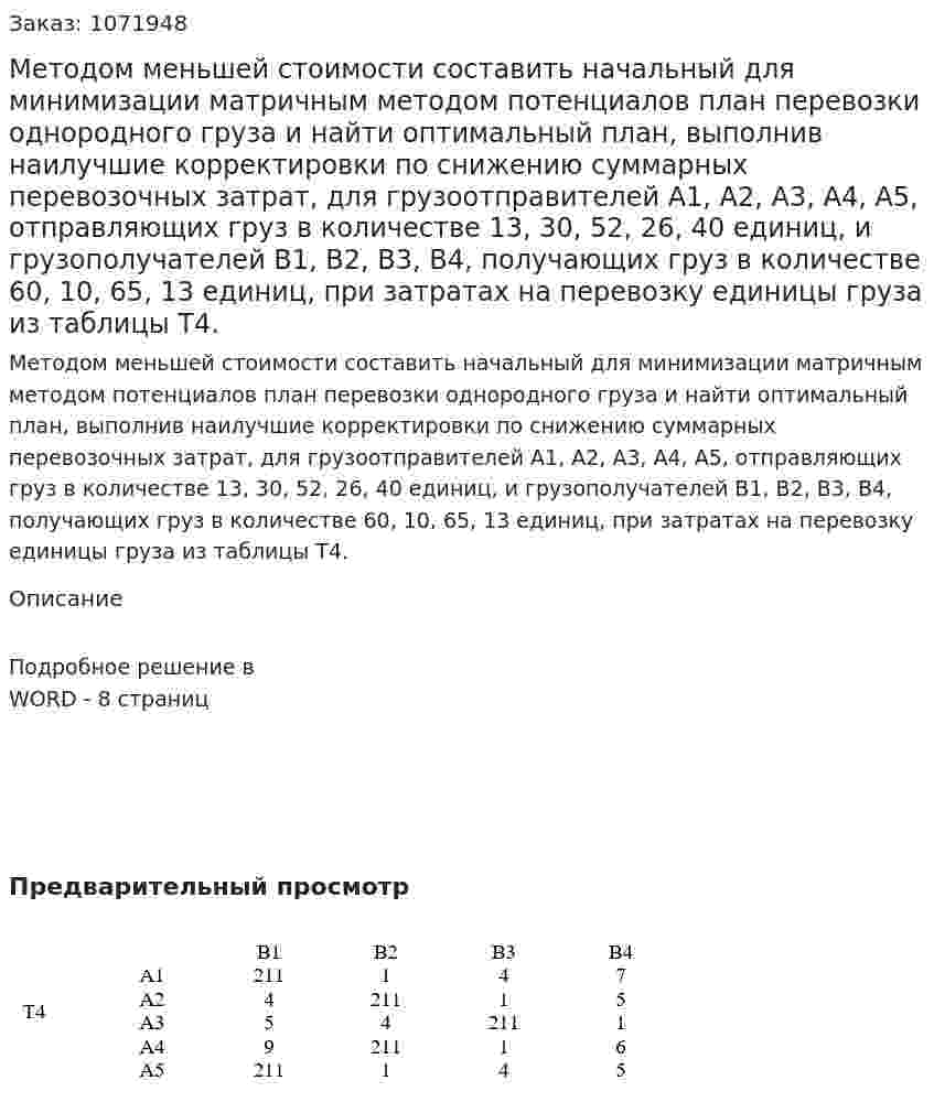 Методом меньшей стоимости составить начальный для минимизации матричным методом потенциалов план перевозки однородного груза и найти оптимальный план, выполнив наилучшие корректировки по снижению суммарных перевозочных затрат, для грузоотправителей А1, А2, А3, А4, А5, отправляющих груз в количестве 13, 30, 52, 26, 40 единиц, и грузополучателей В1, В2, В3, В4, получающих груз в количестве 60, 10, 65, 13 единиц, при затратах на перевозку единицы груза из таблицы Т4. 