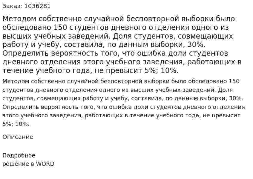 Методом собственно  случайной бесповторной выборки было обследовано 150 студентов дневного отделения одного из высших учебных заведений. Доля студентов, совмещающих работу и учебу, составила, по данным выборки, 30%. Определить вероятность того, что ошибка доли студентов дневного отделения этого учебного заведения, работающих в течение учебного года, не превысит 5%; 10%. 