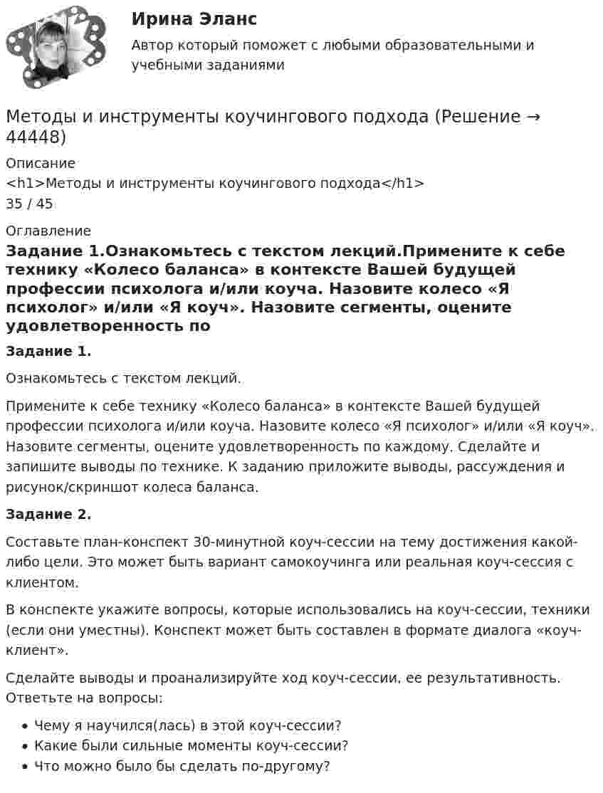      
            Описание
            <h1>Методы и инструменты коучингового подхода</h1>35 / 45 
            Оглавление
            Задание 1.Ознакомьтесь с текстом лекций.Примените к себе технику «Колесо баланса» в контексте Вашей будущей профессии психолога и/или коуча. Назовите колесо «Я психолог» и/или «Я коуч». Назовите сегменты, оцените удовлетворенность по каждому. Сделайте и запишите выводы по технике. К заданию приложите выводы, рассуждения и рисунок/скриншот колеса баланса.Задание 2.Составьте план-конспект 30-минутной коуч-сессии на тему достижения какой-либо цели. Это может быть вариант самокоучинга или реальная коуч-сессия с клиентом.В конспекте укажите вопросы, которые использовались на коуч-сессии, техники (если они уместны). Конспект может быть составлен в формате диалога «коуч-клиент».Сделайте выводы и проанализируйте ход коуч-сессии, ее результативность. Ответьте на вопросы:Чему я научился(лась) в этой коуч-сессии?Какие были сильные моменты коуч-сессии?Что можно было бы сделать по-другому? 
            
            
            Методы государственного регулирования. Виды и формы экономического вмешательстваМетоды и инструменты коучингового подходаМетоды и модели оценки стоимости собственного капиталаМетоды информационного моделирования ... процессов, особенно в сочетании с методами космического информационного мониторинга, могут обеспечить прогнозирование многих кризисных ситуаций в регионах повышенной социальной и политической напряженностиМетоды и принципы повышения собственной эффективности А.А. ЛюбищеваМетоды использование информационных аудиовизуальных технологий в различных областях музейного дела и выставочной работыМетоды и способы разрешения конфликтных ситуацийМетод физического воспитания, предусматривающий проведение занятий физической культурой в естественных условиях природы, преимущественно на открытом воздухе, называется … Метод целенаправленного изучения предметов, опирающегося на такие чувственные способности человека, как ощущение, восприятие, представление, в ходе которого мы получаем знание о внешних сторонах рассматриваемого объекта, – это …Метод ценообразования «себестоимость плюс надбавка» – это …Метод цепных подстановок используется … моделей детерминированного факторного анализаМетоды анализа иерархийМетоды воспитанияМетоды вычисления корня квадратного из суммы квадратов на PIC16