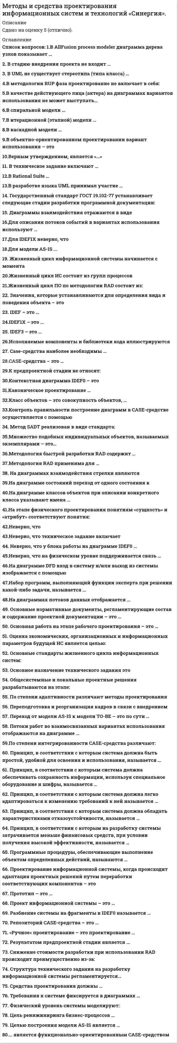     
          Описание
          Тест 30 вопросов с ответамиСдано на 70 баллов в 2021г. Скриншот с отметкой прилагается к работе. Ответы выделены цветом.﻿После покупки Вы получите файл с ответами на вопросы которые указаны ниже: 
          Оглавление
          1.В техническое задание включают …постановку задачитребования к системехарактеристику объекта автоматизациисостав и содержание работ по созданию системы 2.«Ручное» проектирование - это проектирование ...каскадноеканоническоеиндустриальноетиповое 3.В Rational Suite … поддерживается язык UMLподдерживается методология SADTимеются средства быстрой разработки приложенийимеются средства генерации проектной документации 4.Для модели AS-IS ...строится несколько моделей ТО-ВЕразрабатывается информационная системасоставляется проектная документацияразрабатывается ER-модель 5.Принцип, в соответствии с которым система должна легко адаптироваться к изменению требований к ней называется ...гибкостьнадежностьбезопасностьдружественность 6.CASE-средства наиболее необходимы …на начальных этапах анализа и проектирования ИСв процессе внедрения системы в опытную эксплуатациюдля разработки небольших локальных ИСдля генерации кода программы 7.Неверно, что на физическом уровне поддерживается связь …дентифицирующая «один-ко-многим»«многие-ко-многим»«один-ко-одному»неидентифицирующая «один-ко-многим» 8.Набор программ, выполняющий функции эксперта при решении какой-либо задачи, называется ...экспертнойоткрытой системойавтоматизированной системойсистемой управления базами данных 9.Жизненный цикл ПО по методологии RAD состоит из:анализа и планирования требований, проектирования, построения, внедрениямоделирования, проектирования, построения, согласованиясогласования, уведомления, приведения и построениясбора сведения и опроса пользователей, планирования, построения модели, разработки и построения 10.В каскадной модели …требования к системе могут меняться на протяжении всего жизненного циклакаждый новый этап жизненного цикла начинается только после полного завершения предыдущего этапавесьма трудно планировать строки работзаказчик постоянно контролирует процесс разработки 11… является функционально-ориентированным CASE-средствомARISMS SQL ServerRational RoseAllFusion Modeling Suite 12.По степени интегрированности CASE-средства различают:локальные и распределенныеСАSE-средства, поддерживающие какой-либо один этапов жизненного цикла ИС и СА5Е-средства, поддерживающие несколько этапов жизненного цикла ИСtools, toolkit, workbenchфункицонально-ориентированные, объектно-ориентированные и смешанные 13.Средства проектирования должны …охватывать весь жизненный цикл ИСэкономически целесообразныохватывать начальные этапы жизненного цикла ИСзависеть от конкретной ОС и СУБД 14.IDEF-это...стандарт жизненного цикла ИСпакет международных стандартов для структурного анализа бизнес-процессовнабор средств реинжиниринга бизнес-процессовметодология структурного анализа и проектирования 15.Принцип, в соответствии с которым система должна обладать характеристиками отказоустойчивости, называется …гибкостьокупаемостьбезопасностьнадежность 16.Государственный стандарт ГОСТ 19.102-77 устанавливает следующие стадии разработки программной документации:Технико-экономическое обоснование, Техническое задание, Эскизный проект, Техно-рабочий проект, ВнедрениеТехнико-экономическое обоснование, Техническое задание, Эскизный проект, Технический проект, Рабочий проект, ВнедрениеТехническое задание, Эскизный проект, Технический проект, Рабочий проект, Акт о внедрение, Акт о сдачи в эксплуатациюТехническое задание, Эскизный проект, Технический проект, Рабочий проект, Внедрение 17.В allfusion process modeler диаграмма дерева узлов показывает …то же, что диаграмма IDEF0то же, что и диаграмма IDEF3иерархию работальтернативную точку зрения на бизнес-процессы 18.Физический уровень системы моделируют:диаграмма компонентов и диаграмма размещениядиаграмма размещения и диаграмма деятельностидиаграмма деятельности и диаграмма классовдиаграмма классов и диаграмма размещения 19.Принцип, в соответствии с которым система должна быть простой, удобной для освоения и использования, называется ...дружественностьокупаемостьнадежностьбезопасность 20.В спиральной модели …идет разбиение большого объема работ на небольшие частипока не завершен очередной этап, не производится перехода к следующему этапукаждому витку спирали соответствует определенная стадия жизненного циклавысок риск получить систему, не удовлетворяющую требованиям заказчика 21.Методология быстрой разработки RAD содержит:небольшую команду программистов, короткий и тщательно проработанный график и повторяющийся цикл, обеспечивающий доработку продукта через взаимодействие с заказчикомтребования к анализу, проектированию и генерации кода, а также тестированию ПО, позволяющие сократить сроки и затраты на разработку ПОрекомендации по трансформированию предложений конечных пользователей в схемы рабочих прототиповспециальный стандарт поддержки быстрых средств разработки программного продукта 22.В объектно-ориентированном проектировании вариант использования – это …работа, которая может быть декомпозирована на совокупность других вариантов использованияпоследовательность действий, выполняемых пользователем при осуществлении бизнес-операцийодно из состояний, которое может принимать объект в ответ на действие пользователяпоследовательность действий (транзакций), выполняемых системой в ответ на событие, инициируемое некоторым внешним объектом 23.Проект информационной системы - это ...совокупность моделей, описывающих основные функции информационной системысовокупность требований к информационной системеабстрактное представление предметной области информационной системы в виде диаграммпроектно-конструкторская и технологическая документация 24.Принцип, в соответствии с которым на разработку системы затрачивается меньше финансовых средств, при условии получения высокой эффективности, называется ...окупаемостьнадежностьгибкостьбезопасность 25.Каноническое проектирование …поддерживается большинством CASE-средствэто технология, в основе которой лежит спиральная модель жизненного циклаэто технология, в которой основной упор делается на начальные этапы проектированияэто ручная технология индивидуального (оригинального) проектирования 26.По степени адаптивности различают методы проектирования:ручные и компьютерныепараметризация и реструктуризация моделиоригинальные и типовыеканонические и спиральные 27.На диаграммах потоков данных отображается …перекрестокхранилище данныхработавнешняя сущность 28.Класс объектов - это совокупность объектов,...относящихся к одной предметной областиотображенных на одной диаграммеимеющих общий набор свойств и характеризующихся одинаковым поведениемиспользующих одинаковые методы 29.Структура технического задания на разработку информационной системы регламентируется…структурой предметной областигосударственным стандартом ГОСТ 34.602-89договором на создание информационной системымеждународным стандартом ISO/IEC 12207 30.В итерационной (этапной) модели …переход к следующему этапу происходит только после окончания предыдущегокаждый следующий этап аккумулирует результаты предыдущего этапаприсутствуют обратные связи между этапаминачальные этапы требуют наибольших затрат 
            
            
            Методы и средства проектирования информационных систем и технологий.Тест Синергия 2021гМетоды и средства проектирования информационных систем и технологий.Тест Синергия 87/100Методы и средства проектирования информационных систем и технологий (тест с ответами «Синергия»).Методы и средства проектирования информационных систем и технологий (тест с ответами Синергия )Методы и средства проектирования информационных систем и технологий (тест с ответами Синергия).Методы и средства проектирования информационных систем и технологий (тест с ответами) «Синергия».Методы и средства проектирования информационных систем и технологий (тест с ответами «Синергия»).. 2Метод, предполагающий разбиение содержания и поставляемых результатов проекта на более мелкие и легко управляемые элементы это …Метод сделок основан на …Метод … состоит в статистической обработке ответов испытуемых на вопросы об их желании вступить в контакт с другими членами группы в определенном виде деятельностиМетоды активного социально-психологического обучения(НИИ ДПО)Методы выделения и исследования нефтепродуктов и газов (УГНТУ)Методы и средства проектирования информационных систем и технологий. Ответы на тест Синергия.Методы и средства проектирования информационных систем и технологий.ОТВЕТЫ СИНЕРГИЯ 73/100 балла