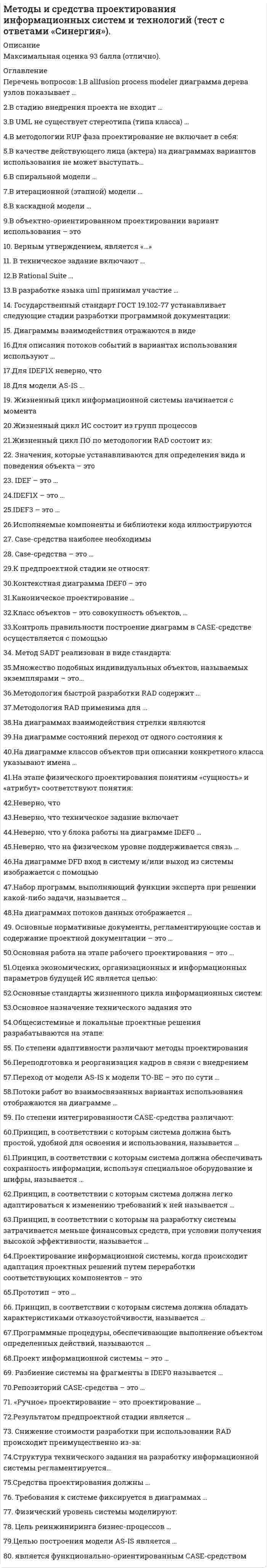    
          Описание
          Максимальная оценка 90 баллов (отлично). 
          Оглавление
          Список вопросов: В AllFusion process modeler диаграмма дерева узлов показывает …2. В стадию внедрения проекта не входит …3. В UML не существует стереотипа (типа класса) …4.В методологии RUP фаза проектирование не включает в себя:5.В качестве действующего лица (актера) на диаграммах вариантов использования не может выступать…6.В спиральной модели …7.В итерационной (этапной) модели …8.В каскадной модели …9.В объектно-ориентированном проектировании вариант использования – это10.Верным утверждением, является11. В техническое задание включают …12.В Rational Suite …13.В разработке языка UML принимал участие …14. Государственный стандарт ГОСТ 19.102-77 устанавливает следующие стадии разработки программной документации:15. Диаграммы взаимодействия отражаются в виде16.Для описания потоков событий в вариантах использования используют …17.Для IDEF1X неверно, что18.Для модели AS-IS ..19. Жизненный цикл информационной системы начинается с момента20.Жизненный цикл ИС состоит из групп процессов21.Жизненный цикл ПО по методологии RAD состоит из:22. Значения, которые устанавливаются для определения вида и поведения объекта – это23. IDEF – это …24.IDEF1X – это …25. IDEF3 – это …26.Исполняемые компоненты и библиотеки кода иллюстрируются27. Case-средства наиболее необходимы28. CASE-средства – это …29.К предпроектной стадии не относят30.Контекстная диаграмма IDEF0 – это31.Каноническое проектирование …32.Класс объектов – это совокупность объектов, …33.Контроль правильности построение диаграмм в CASE-средстве осуществляется с помощью34. Метод SADT реализован в виде стандарта:35.Множество подобных индивидуальных объектов, называемых экземплярами – это…36.Методология быстрой разработки RAD содержит …37.Методология RAD применима для …38. На диаграммах взаимодействия стрелки являются39.На диаграмме состояний переход от одного состояния к40.На диаграмме классов объектов при описании конкретного класса указывают имена …41.На этапе физического проектирования понятиям «сущность» и «атрибут» соответствуют понятия:42.Неверно, что43.Неверно, что техническое задание включает44. Неверно, что у блока работы на диаграмме IDEF0 …45.Неверно, что на физическом уровне поддерживается связь …46.На диаграмме DFD вход в систему и/или выход из системы изображается с помощью47.Набор программ, выполняющий функции эксперта при решении какой-либо задачи, называется …48.На диаграммах потоков данных отображается …49. Основные нормативные документы, регламентирующие состав и содержание проектной документации – это50. Основная работа на этапе рабочего проектирования – это …51. Оценка экономических, организационных и информационных параметров будущей ИС является целью:52. Основные стандарты жизненного цикла информационных систем:53. Основное назначение технического задания это54. Общесистемные и локальные проектные решения разрабатываются на этапе:55. По степени адаптивности различают методы проектирования56. Переподготовка и реорганизация кадров в связи с внедрением57. Переход от модели AS-IS к модели TO-BE – это по сути …58. Потоки работ во взаимосвязанных вариантах использования отображаются на диаграмме …59.По степени интегрированности CASE-средства различают:60. Принцип, в соответствии с которым система должна быть простой, удобной для освоения и использования, называется …61. Принцип, в соответствии с которым система должна обеспечивать сохранность информации, используя специальное оборудование и шифры, называется …62. Принцип, в соответствии с которым система должна легко адаптироваться к изменению требований к ней называется …63. Принцип, в соответствии с которым система должна обладать характеристиками отказоустойчивости, называется …64. Принцип, в соответствии с которым на разработку системы затрачивается меньше финансовых средств, при условии получения высокой эффективности, называется …65. Программные процедуры, обеспечивающие выполнение объектом определенных действий, называются …66. Проектирование информационной системы, когда происходит адаптация проектных решений путем переработки соответствующих компонентов – это67. Прототип – это …68. Проект информационной системы – это …69. Разбиение системы на фрагменты в IDEF0 называется …70. Репозиторий CASE-средства – это …71. «Ручное» проектирование – это проектирование …72. Результатом предпроектной стадии является …73. Снижение стоимости разработки при использовании RAD происходит преимущественно из-за:74. Структура технического задания на разработку информационной системы регламентируется…75. Средства проектирования должны …76. Требования к системе фиксируется в диаграммах …77. Физический уровень системы моделируют:78. Цель реинжиниринга бизнес-процессов …79. Целью построения модели AS-IS является …80.… является функционально-ориентированным CASE-средством 
            
            
            Методы и средства проектирования информационных систем и технологий (тест с ответами «Синергия»).. 3Методы исследования в менеджменте (тест с ответами Синергия)Методы моделирования и прогнозирования экономики тк 4Методы моделирования и прогнозирования экономики тк 6Методы моделирования и прогнозирования экономики тк 8Методы оптимальных решенийМетоды оптимальных решений (87 из 100/хорошо)Методы и средства проектирования информационных систем и технологий «Синергия».Методы и средства проектирования информационных систем и технологий.Тест Синергия 2021гМетоды и средства проектирования информационных систем и технологий.Тест Синергия 87/100Методы и средства проектирования информационных систем и технологий (тест с ответами «Синергия»).Методы и средства проектирования информационных систем и технологий (тест с ответами Синергия )Методы и средства проектирования информационных систем и технологий (тест с ответами Синергия).Методы и средства проектирования информационных систем и технологий (тест с ответами) «Синергия».
