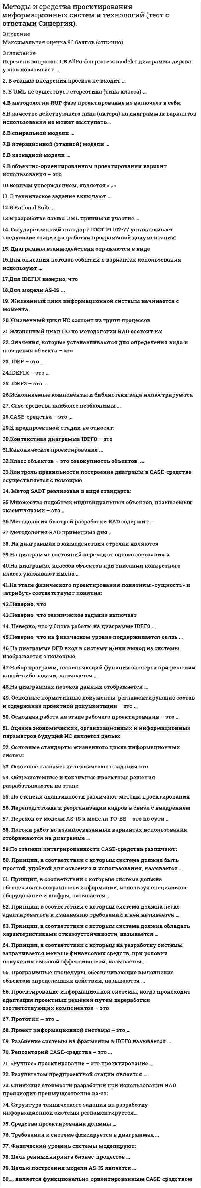      
          Описание
          Максимальная оценка -90 баллов (отлично). 
          Оглавление
          1.В AllFusion process modeler диаграмма дерева узлов показывает … 2. В стадию внедрения проекта не входит … 3. В UML не существует стереотипа (типа класса) … 4.В методологии RUP фаза проектирование не включает в себя: 5.В качестве действующего лица (актера) на диаграммах вариантов использования не может выступать… 6.В спиральной модели … 7.В итерационной (этапной) модели … 8.В каскадной модели … 9.В объектно-ориентированном проектировании вариант использования – это 10.Верным утверждением, является  11. В техническое задание включают … 12.В Rational Suite … 13.В разработке языка UML принимал участие … 14. Государственный стандарт ГОСТ 19.102-77 устанавливает следующие стадии разработки программной документации: 15. Диаграммы взаимодействия отражаются в виде 16.Для описания потоков событий в вариантах использования используют … 17.Для IDEF1X неверно, что 18.Для модели AS-IS .. 19. Жизненный цикл информационной системы начинается с момента 20.Жизненный цикл ИС состоит из групп процессов 21.Жизненный цикл ПО по методологии RAD состоит из: 22. Значения, которые устанавливаются для определения вида и поведения объекта – это 23. IDEF – это … 24.IDEF1X – это … 25. IDEF3 – это … 26.Исполняемые компоненты и библиотеки кода иллюстрируются 27. Case-средства наиболее необходимы 28.  CASE-средства – это …29.К предпроектной стадии не относят 30.Контекстная диаграмма IDEF0 – это 31.Каноническое проектирование … 32.Класс объектов – это совокупность объектов, … 33.Контроль правильности построение диаграмм в CASE-средстве осуществляется с помощью 34. Метод SADT реализован в виде стандарта: 35.Множество подобных индивидуальных объектов, называемых экземплярами – это… 36.Методология быстрой разработки RAD содержит … 37.Методология RAD применима для … 38. На диаграммах взаимодействия стрелки являются 39.На диаграмме состояний переход от одного состояния к 40.На диаграмме классов объектов при описании конкретного класса указывают имена … 41.На этапе физического проектирования понятиям «сущность» и «атрибут» соответствуют понятия: 42.Неверно, что 43.Неверно, что техническое задание включает 44. Неверно, что у блока работы на диаграмме IDEF0 … 45.Неверно, что на физическом уровне поддерживается связь … 46.На диаграмме DFD вход в систему и/или выход из системы изображается с помощью 47.Набор программ, выполняющий функции эксперта при решении какой-либо задачи, называется … 48.На диаграммах потоков данных отображается … 49. Основные нормативные документы, регламентирующие состав и содержание проектной документации – это  50. Основная работа на этапе рабочего проектирования – это … 51. Оценка экономических, организационных и информационных параметров будущей ИС является целью: 52. Основные стандарты жизненного цикла информационных систем: 53. Основное назначение технического задания это 54. Общесистемные и локальные проектные решения разрабатываются на этапе: 55. По степени адаптивности различают методы проектирования 56. Переподготовка и реорганизация кадров в связи с внедрением 57. Переход от модели AS-IS к модели TO-BE – это по сути … 58. Потоки работ во взаимосвязанных вариантах использования отображаются на диаграмме … 59.По степени интегрированности CASE-средства различают: 60. Принцип, в соответствии с которым система должна быть простой, удобной для освоения и использования, называется … 61. Принцип, в соответствии с которым система должна обеспечивать сохранность информации, используя специальное оборудование и шифры, называется … 62. Принцип, в соответствии с которым система должна легко адаптироваться к изменению требований к ней называется … 63. Принцип, в соответствии с которым система должна обладать характеристиками отказоустойчивости, называется … 64. Принцип, в соответствии с которым на разработку системы затрачивается меньше финансовых средств, при условии получения высокой эффективности, называется … 65. Программные процедуры, обеспечивающие выполнение объектом определенных действий, называются … 66. Проектирование информационной системы, когда происходит адаптация проектных решений путем переработки соответствующих компонентов – это 67. Прототип – это … 68. Проект информационной системы – это … 69. Разбиение системы на фрагменты в IDEF0 называется … 70. Репозиторий CASE-средства – это … 71. «Ручное» проектирование – это проектирование … 72. Результатом предпроектной стадии является … 73. Снижение стоимости разработки при использовании RAD происходит преимущественно из-за: 74. Структура технического задания на разработку информационной системы регламентируется… 75. Средства проектирования должны … 76. Требования к системе фиксируется в диаграммах … 77. Физический уровень системы моделируют: 78. Цель реинжиниринга бизнес-процессов … 79. Целью построения модели AS-IS является … 80.… является функционально-ориентированным CASE-средством 
            
            
            Методы и средства проектирования информационных систем и технологий (тест с ответами) «Синергия».Методы и средства проектирования информационных систем и технологий (тест с ответами «Синергия»).. 2Методы и средства проектирования информационных систем и технологий (тест с ответами «Синергия»).. 3Методы исследования в менеджменте (тест с ответами Синергия)Методы моделирования и прогнозирования экономики тк 4Методы моделирования и прогнозирования экономики тк 6Методы моделирования и прогнозирования экономики тк 8Методы и средства проектирования информационных систем и технологий. Ответы на тест Синергия.Методы и средства проектирования информационных систем и технологий.ОТВЕТЫ СИНЕРГИЯ 73/100 баллаМетоды и средства проектирования информационных систем и технологий «Синергия».Методы и средства проектирования информационных систем и технологий.Тест Синергия 2021гМетоды и средства проектирования информационных систем и технологий.Тест Синергия 87/100Методы и средства проектирования информационных систем и технологий (тест с ответами «Синергия»).Методы и средства проектирования информационных систем и технологий (тест с ответами Синергия )