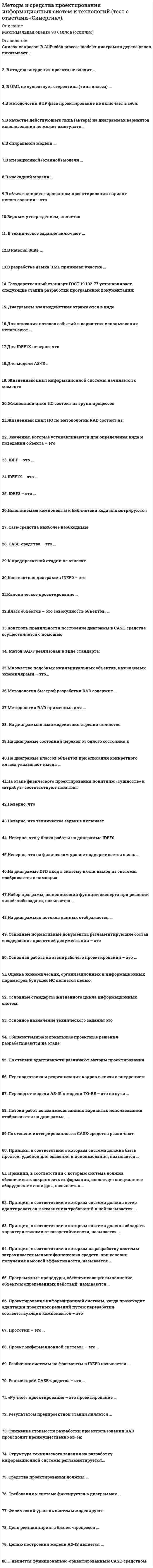     
          Описание
          Оценка данной работы варьируется от 70 до -90 баллов.  
          Оглавление
          Перечень вопросов:1. В AllFusion process modeler диаграмма дерева узлов показывает    2. В стадию внедрения проекта не входит …   3. В UML не существует стереотипа (типа класса) …   4.В методологии RUP фаза проектирование не включает в себя:   5.В качестве действующего лица (актера) на диаграммах вариантов использования не может выступать…   6.В спиральной модели …   7.В итерационной (этапной) модели …   8.В каскадной модели …   9.В объектно-ориентированном проектировании вариант использования – это   10.Верным утверждением, является   11. В техническое задание включают …   12.В Rational Suite …   13.В разработке языка UML принимал участие …   14. Государственный стандарт ГОСТ 19.102-77 устанавливает следующие стадии разработки программной документации:   15. Диаграммы взаимодействия отражаются в виде   16.Для описания потоков событий в вариантах использования используют …   17.Для IDEF1X неверно, что   18.Для модели AS-IS ..   19. Жизненный цикл информационной системы начинается с момента   20.Жизненный цикл ИС состоит из групп процессов   21.Жизненный цикл ПО по методологии RAD состоит из:   22. Значения, которые устанавливаются для определения вида и поведения объекта – это   23. IDEF – это …   24.IDEF1X – это …   25. IDEF3 – это …   26.Исполняемые компоненты и библиотеки кода иллюстрируются   27. Case-средства наиболее необходимы   28. CASE-средства – это …   29.К предпроектной стадии не относят   30.Контекстная диаграмма IDEF0 – это   31.Каноническое проектирование …   32.Класс объектов – это совокупность объектов, …   33.Контроль правильности построение диаграмм в CASE-средстве осуществляется с помощью   34. Метод SADT реализован в виде стандарта:   35.Множество подобных индивидуальных объектов, называемых экземплярами – это…   36.Методология быстрой разработки RAD содержит …   37.Методология RAD применима для …   38. На диаграммах взаимодействия стрелки являются   39.На диаграмме состояний переход от одного состояния к   40.На диаграмме классов объектов при описании конкретного класса указывают имена …   41.На этапе физического проектирования понятиям «сущность» и «атрибут» соответствуют понятия:   42.Неверно, что   43.Неверно, что техническое задание включает   44. Неверно, что у блока работы на диаграмме IDEF0 …   45.Неверно, что на физическом уровне поддерживается связь …   46.На диаграмме DFD вход в систему и/или выход из системы изображается с помощью   47.Набор программ, выполняющий функции эксперта при решении какой-либо задачи, называется …   48.На диаграммах потоков данных отображается …   49. Основные нормативные документы, регламентирующие состав и содержание проектной документации – это   50. Основная работа на этапе рабочего проектирования – это …   51. Оценка экономических, организационных и информационных параметров будущей ИС является целью:   52. Основные стандарты жизненного цикла информационных систем:   53. Основное назначение технического задания это   54. Общесистемные и локальные проектные решения разрабатываются на этапе:   55. По степени адаптивности различают методы проектирования   56. Переподготовка и реорганизация кадров в связи с внедрением   57. Переход от модели AS-IS к модели TO-BE – это по сути …   58. Потоки работ во взаимосвязанных вариантах использования отображаются на диаграмме …   59.По степени интегрированности CASE-средства различают:   60. Принцип, в соответствии с которым система должна быть простой, удобной для освоения и использования, называется …   61. Принцип, в соответствии с которым система должна обеспечивать сохранность информации, используя специальное оборудование и шифры, называется …   62. Принцип, в соответствии с которым система должна легко адаптироваться к изменению требований к ней называется …   63. Принцип, в соответствии с которым система должна обладать характеристиками отказоустойчивости, называется …   64. Принцип, в соответствии с которым на разработку системы затрачивается меньше финансовых средств, при условии получения высокой эффективности, называется …   65. Программные процедуры, обеспечивающие выполнение объектом определенных действий, называются …   66. Проектирование информационной системы, когда происходит адаптация проектных решений путем переработки соответствующих компонентов – это   67. Прототип – это …   68. Проект информационной системы – это …   69. Разбиение системы на фрагменты в IDEF0 называется …   70. Репозиторий CASE-средства – это …   71. «Ручное» проектирование – это проектирование …   72. Результатом предпроектной стадии является …   73. Снижение стоимости разработки при использовании RAD происходит преимущественно из-за:   74. Структура технического задания на разработку информационной системы регламентируется…   75. Средства проектирования должны …   76. Требования к системе фиксируется в диаграммах …   77. Физический уровень системы моделируют:   78. Цель реинжиниринга бизнес-процессов …   79. Целью построения модели AS-IS является …   80.… является функционально-ориентированным CASE-средством 
            
            
            Методы и средства проектирования информационных систем и технологий (тест с ответами Синергия )Методы и средства проектирования информационных систем и технологий (тест с ответами Синергия).Методы и средства проектирования информационных систем и технологий (тест с ответами) «Синергия».Методы и средства проектирования информационных систем и технологий (тест с ответами «Синергия»).. 2Методы и средства проектирования информационных систем и технологий (тест с ответами «Синергия»).. 3Методы исследования в менеджменте (тест с ответами Синергия)Методы моделирования и прогнозирования экономики тк 4Методы активного социально-психологического обучения(НИИ ДПО)Методы выделения и исследования нефтепродуктов и газов (УГНТУ)Методы и средства проектирования информационных систем и технологий. Ответы на тест Синергия.Методы и средства проектирования информационных систем и технологий.ОТВЕТЫ СИНЕРГИЯ 73/100 баллаМетоды и средства проектирования информационных систем и технологий «Синергия».Методы и средства проектирования информационных систем и технологий.Тест Синергия 2021гМетоды и средства проектирования информационных систем и технологий.Тест Синергия 87/100
