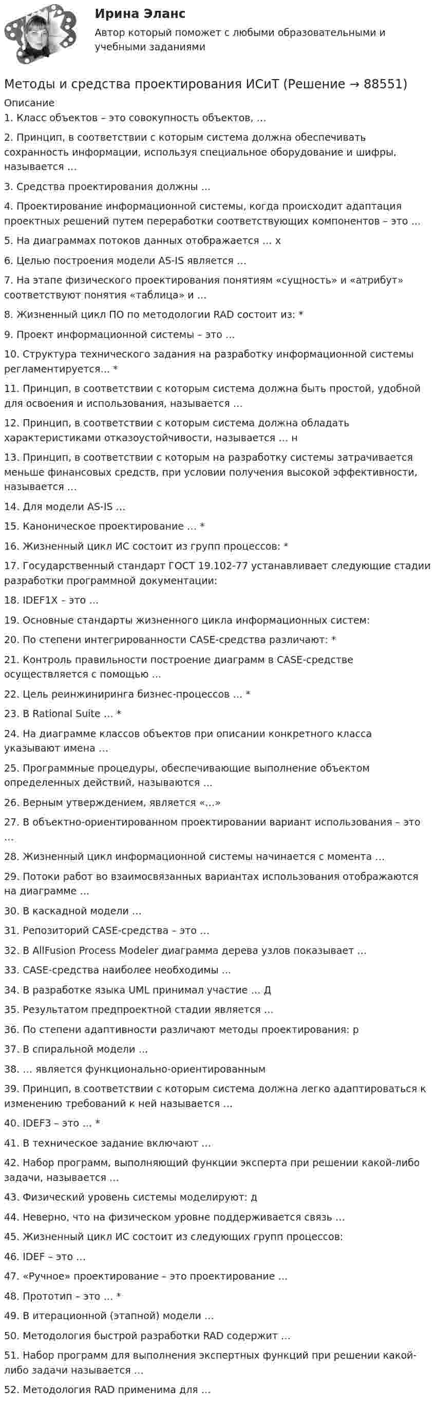      
            Описание
            1. Класс объектов – это совокупность объектов, … 2. Принцип, в соответствии с которым система должна обеспечивать сохранность информации, используя специальное оборудование и шифры, называется …  3. Средства проектирования должны … 4. Проектирование информационной системы, когда происходит адаптация проектных решений путем переработки соответствующих компонентов – это … 5. На диаграммах потоков данных отображается … х6. Целью построения модели AS-IS является … 7. На этапе физического проектирования понятиям «сущность» и «атрибут» соответствуют понятия «таблица» и … 8. Жизненный цикл ПО по методологии RAD состоит из: * 9. Проект информационной системы – это …  10. Структура технического задания на разработку информационной системы регламентируется… *11. Принцип, в соответствии с которым система должна быть простой, удобной для освоения и использования, называется … 12. Принцип, в соответствии с которым система должна обладать характеристиками отказоустойчивости, называется … н13. Принцип, в соответствии с которым на разработку системы затрачивается меньше финансовых средств, при условии получения высокой эффективности, называется …  14. Для модели AS-IS … 15. Каноническое проектирование … *16. Жизненный цикл ИС состоит из групп процессов: * 17. Государственный стандарт ГОСТ 19.102-77 устанавливает следующие стадии разработки программной документации:  18. IDEF1X – это …  19. Основные стандарты жизненного цикла информационных систем: 20. По степени интегрированности CASE-средства различают: *21. Контроль правильности построение диаграмм в CASE-средстве осуществляется с помощью …  22. Цель реинжиниринга бизнес-процессов … * 23. В Rational Suite … *24. На диаграмме классов объектов при описании конкретного класса указывают имена …  25. Программные процедуры, обеспечивающие выполнение объектом определенных действий, называются …  26. Верным утверждением, является «…» 27. В объектно-ориентированном проектировании вариант использования – это …  28. Жизненный цикл информационной системы начинается с момента …  29. Потоки работ во взаимосвязанных вариантах использования отображаются на диаграмме … 30. В каскадной модели … 31. Репозиторий CASE-средства – это … 32. В AllFusion Process Modeler диаграмма дерева узлов показывает …  33. CASE-средства наиболее необходимы …  34. В разработке языка UML принимал участие … Д 35. Результатом предпроектной стадии является … 36. По степени адаптивности различают методы проектирования: р 37. В спиральной модели …  38. … является функционально-ориентированным 39. Принцип, в соответствии с которым система должна легко адаптироваться к изменению требований к ней называется …  40. IDEF3 – это … *41. В техническое задание включают …  42. Набор программ, выполняющий функции эксперта при решении какой-либо задачи, называется …  43. Физический уровень системы моделируют: д 44. Неверно, что на физическом уровне поддерживается связь …  45. Жизненный цикл ИС состоит из следующих групп процессов: 46. IDEF – это …  47. «Ручное» проектирование – это проектирование …  48. Прототип – это … *49. В итерационной (этапной) модели … 50. Методология быстрой разработки RAD содержит … 51. Набор программ для выполнения экспертных функций при решении какой-либо задачи называется … 52. Методология RAD применима для …    
            
            
            Методы и средства проектирования информационных технологий// СИНЕРГИЯ//МОСапМетоды и средства проектирования ИСиТМетоды исследования в менеджменте (2023.г) тест с ответами магистратура СинергияМетоды исследования в менеджменте. Синергия. ✅ Ответы на ИТОГОВЫЙ ТЕСТ. На отлично!Методы исследования в менеджменте. Тест для сдачи в МФПУ Синергия Методы исследования в менеджменте (тест с ответами Синергия/МОИ/МТИ/МосАП)Методы исследования и прогнозирования Задание 1💯 Методы и средства проектирования информационных систем и технологий (ответы на тест Синергия / МОИ / МТИ / МосАП, декабрь 2023)💯 Методы и средства проектирования информационных систем и технологий (ответы на тест Синергия / МОИ / МТИ / МосАП, ноябрь 2023)💯 Методы и средства проектирования информационных систем и технологий (ответы на тест Синергия / МТИ / МосАП, август 2022)💯 Методы и средства проектирования информационных систем и технологий (правильные ответы на тест Синергия / МОИ / МТИ / МосАП)Методы и средства проектирования информационных систем и технологий СинергияМетоды и средства проектирования информационных систем и технологий «Синергия»  (сборник ответов на тест).Методы и средства проектирования информационных систем и технологий (тест с ответами «Синергия»).