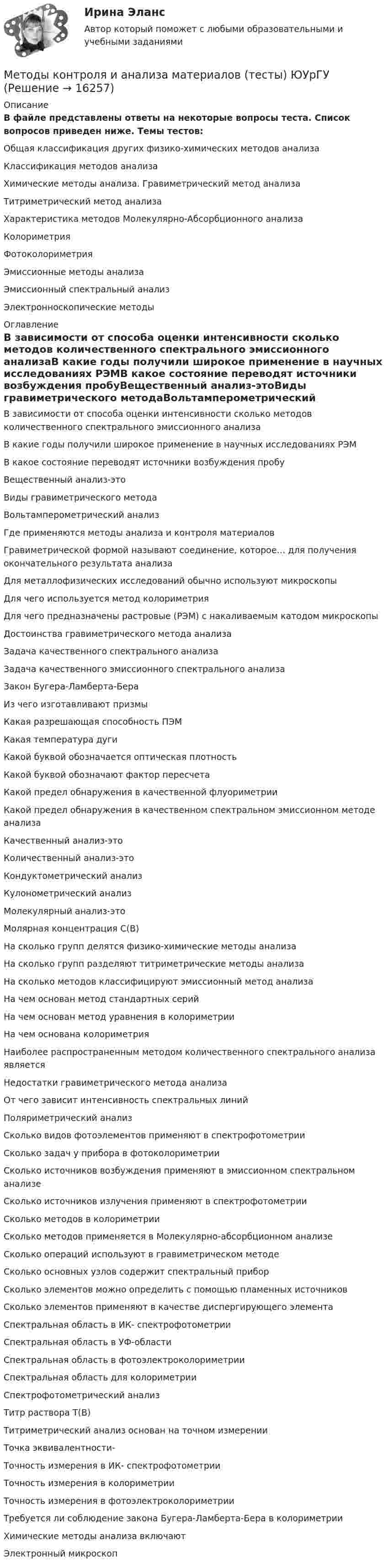     
          Описание
          В файле представлены ответы на некоторые вопросы теста. Список вопросов приведен ниже. Темы тестов:Общая классификация других физико-химических методов анализаКлассификация методов анализаХимические методы анализа. Гравиметрический метод анализаТитриметрический метод анализаХарактеристика методов Молекулярно-Абсорбционного анализаКолориметрияФотоколориметрияЭмиссионные методы анализаЭмиссионный спектральный анализЭлектронноскопические методы 
          Оглавление
          В зависимости от способа оценки интенсивности сколько методов количественного спектрального эмиссионного анализаВ какие годы получили широкое применение в научных исследованиях РЭМВ какое состояние переводят источники возбуждения пробуВещественный анализ-этоВиды гравиметрического методаВольтамперометрический анализГде применяются методы анализа и контроля материаловГравиметрической формой называют соединение, которое… для получения окончательного результата анализаДля металлофизических исследований обычно используют микроскопыДля чего используется метод колориметрияДля чего предназначены растровые (РЭМ) с накаливаемым катодом микроскопыДостоинства гравиметрического метода анализаЗадача качественного спектрального анализаЗадача качественного эмиссионного спектрального анализаЗакон Бугера-Ламберта-БераИз чего изготавливают призмыКакая разрешающая способность ПЭМКакая температура дугиКакой буквой обозначается оптическая плотностьКакой буквой обозначают фактор пересчетаКакой предел обнаружения в качественной флуориметрииКакой предел обнаружения в качественном спектральном эмиссионном методе анализаКачественный анализ-этоКоличественный анализ-этоКондуктометрический анализКулонометрический анализМолекулярный анализ-этоМолярная концентрация С(В)На сколько групп делятся физико-химические методы анализаНа сколько групп разделяют титриметрические методы анализаНа сколько методов классифицируют эмиссионный метод анализаНа чем основан метод стандартных серийНа чем основан метод уравнения в колориметрииНа чем основана колориметрияНаиболее распространенным методом количественного спектрального анализа являетсяНедостатки гравиметрического метода анализаОт чего зависит интенсивность спектральных линийПоляриметрический анализСколько видов фотоэлементов применяют в спектрофотометрииСколько задач у прибора в фотоколориметрииСколько источников возбуждения применяют в эмиссионном спектральном анализеСколько источников излучения применяют в спектрофотометрииСколько методов в колориметрииСколько методов применяется в Молекулярно-абсорбционном анализеСколько операций используют в гравиметрическом методеСколько основных узлов содержит спектральный приборСколько элементов можно определить с помощью пламенных источниковСколько элементов применяют в качестве диспергирующего элементаСпектральная область в ИК- спектрофотометрииСпектральная область в УФ-областиСпектральная область в фотоэлектроколориметрииСпектральная область для колориметрииСпектрофотометрический анализТитр раствора Т(В)Титриметрический анализ основан на точном измеренииТочка эквивалентности-Точность измерения в ИК- спектрофотометрииТочность измерения в колориметрииТочность измерения в фотоэлектроколориметрииТребуется ли соблюдение закона Бугера-Ламберта-Бера в колориметрииХимические методы анализа включаютЭлектронный микроскоп 
            
            
            Методы и технологии прикладной информатикиМетоды контроля и анализа материалов (тесты) ЮУрГУметоды конфликтологии. конфликтологияМетоды математической статистики в психолого-педагогических исследованиях (Вариант 16)Методы менеджментаМетоды многомерной безусловной оптимизацииМетоды моделирования и прогнозирования экономикиМетоды исследования и прогнозирования Задание 1Методы исследования и прогнозирования Задание 2Методы исследования и прогнозирования Задание 3Методы исследования и прогнозирования Задание 4.docx ... методы исследования ориентированы на изучение индивидуально-специфичного, уникального, они предполагают сбор информации в свободной форме и фокусируются не на статистических измерениях, а опираются на понимание, объяснение и интерпретациюМетоды исследования рынка гостиничных услуг 2 задания СибУПКМетоды исследования рынка гостиничных услуг задание  1 и 2