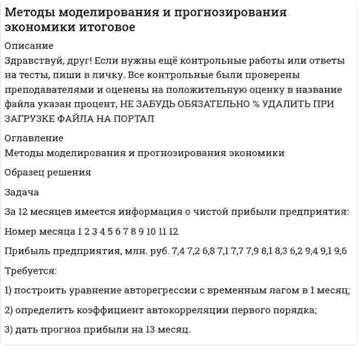 




Описание


Здравствуй, друг! Если нужны ещё контрольные работы или ответы на тесты, пиши в личку. Все контрольные были проверены преподавателями и оценены на положительную оценку в название файла указан процент, НЕ ЗАБУДЬ ОБЯЗАТЕЛЬНО % УДАЛИТЬ ПРИ ЗАГРУЗКЕ ФАЙЛА НА ПОРТАЛ




Оглавление


Методы моделирования и прогнозирования экономики
 
Задача
За 12 месяцев имеется информация о чистой прибыли предприятия:
Номер месяца 1 2 3 4 5 6 7 8 9 10 11 12
Прибыль предприятия, млн. руб. 7,4 7,2 6,8 7,1 7,7 7,9 8,1 8,3 6,2 9,4 9,1 9,6
 
Требуется:
1) построить уравнение авторегрессии с временным лагом в 1 месяц;
2) определить коэффициент автокорреляции первого порядка;
3) дать прогноз прибыли на 13 месяц.
 
Решение
Составим расчетную таблицу.
 



            
            
            Задача За 12 месяцев имеется информация о чистой прибыли предприятия: Номер месяца 1 2 3 4 5 6 7 8 9 10 11 12 Прибыль предприятия, млн. руб. 7,4 7,2 6,8 7,1 7,7 7,9 8,1 8,3 6,2 9,4 9,1 9,6Задача За 12 месяцев имеется информация о чистой прибыли предприятия: Номер месяца 1 2 3 4 5 6 7 8 9 10 11 12 Прибыль предприятия, млн. руб. 7,4 7,2 6,8 7,1 7,7 7,9 8,1 8,3 6,2 9,4 9,1 9,6. 2Задача За 12 месяцев имеется информация о чистой прибыли предприятия: Номер месяца 1 2 3 4 5 6 7 8 9 10 11 12 Прибыль предприятия, млн. руб. 7,4 7,2 6,8 7,1 7,7 7,9 8,1 8,3 6,2 9,4 9,1 9,6. 3Задача За 12 месяцев имеется информация о чистой прибыли предприятия: Прибыль предприятия, млн. руб. (1 Месяц) 7,4; (2 Месяц) 7,2;Задача Задание: определите себестоимость неисправимого брака по изделиям А и Б за отчетный месяц и отразите указанные операции на счетах бухгалтерского учета.Задача Закончив предварительное следствие по делу в отношении несовершеннолетней Воронцовой, следователь объявил об этом обвиняемой, ее защитнику и предъявил им для ознакомления материалы дела.Задача. Изменение численности рабочих организации за год характеризуется данными  Задача деньги, кредит, банкизадача для проходящих практику в юр. клиникеЗадача Домашние хозяйства потребляют 75% располагаемого дохода. Спрос предпринимателей на инвестиции отображается функцией I = 400 – 4 * r , где r – процентная ставка. Спрос на деньги для сделок (трансакционный спрос) составляет 10% производимого дохода, а спекулятивный спрос на деньги отображается функцией Lspec = 200 – 10 * r.Задача Домашние хозяйства потребляют 75% располагаемого дохода. Спрос предпринимателей на инвестиции отображается функцией I = 400 – 4 * r , где r – процентная ставка. Спрос на деньги для сделок (трансакционный спрос) составляет 10% производимого дохода, а спекулятивный спрос на деньги отображается функцией Lspec = 200 – 10 * r.Задача. Допустим, один Ваш подчиненный ошибочно, в связи с недостаточным опытом, упустил крупную операцию. Другой - аналогичную сделку заключил, получив за это вознаграждение от поставщика. В первом случае коЗадача доставки товара относится к … функции маркетингазадача емкость рынка