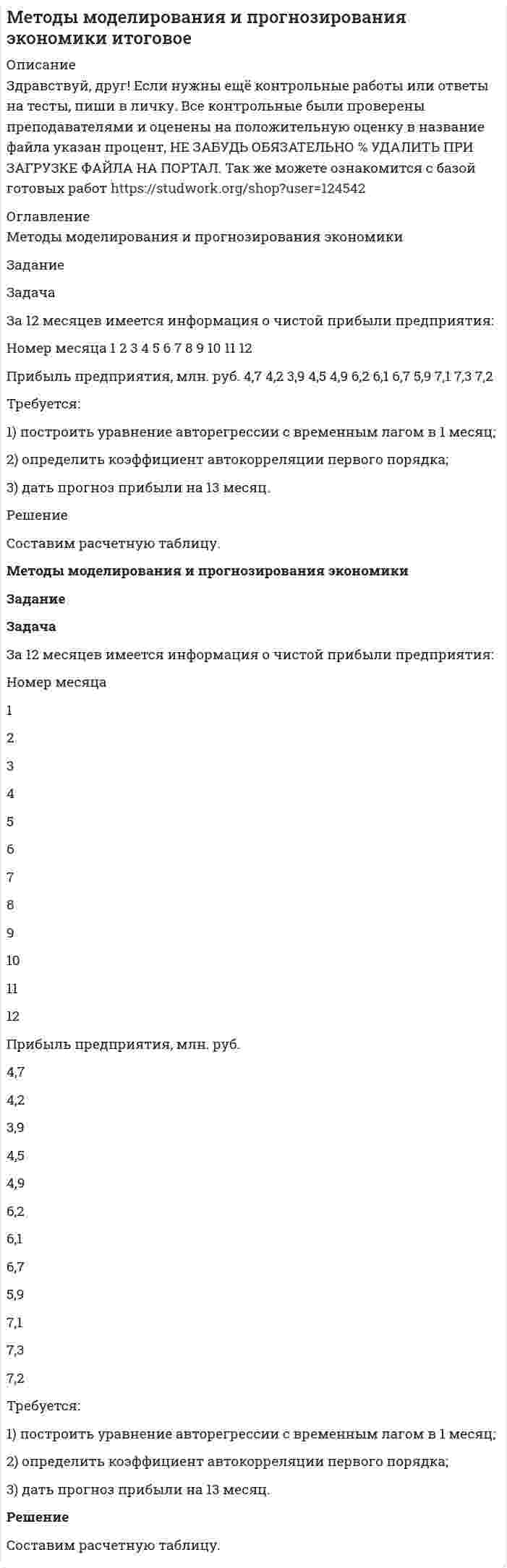 




Описание


Здравствуй, друг! Если нужны ещё контрольные работы или ответы на тесты, пиши в личку. Все контрольные были проверены преподавателями и оценены на положительную оценку в название файла указан процент, НЕ ЗАБУДЬ ОБЯЗАТЕЛЬНО % УДАЛИТЬ ПРИ ЗАГРУЗКЕ ФАЙЛА НА ПОРТАЛ




Оглавление


Методы моделирования и прогнозирования экономики
Задание
Задача
За 12 месяцев имеется информация о чистой прибыли предприятия:
Номер месяца 1 2 3 4 5 6 7 8 9 10 11 12
Прибыль предприятия, млн. руб. 7,4 7,2 6,8 7,1 7,7 7,9 8,1 8,3 6,2 9,4 9,1 9,6
 
Требуется:
1) построить уравнение авторегрессии с временным лагом в 1 месяц;
2) определить коэффициент автокорреляции первого порядка;
3) дать прогноз прибыли на 13 месяц.



            
            
            задача емкость рынкаЗадача За 12 месяцев имеется информация о чистой прибыли предприятия: Номер месяца 1 2 3 4 5 6 7 8 9 10 11 12 Прибыль предприятия, млн. руб. 4,7 4,2 3,9 4,5 4,9 6,2 6,1 6,7 5,9 7,1 7,3 7,2Задача За 12 месяцев имеется информация о чистой прибыли предприятия: Номер месяца 1 2 3 4 5 6 7 8 9 10 11 12 Прибыль предприятия, млн. руб. 4,7 4,2 3,9 4,5 4,9 6,2 6,1 6,7 5,9 7,1 7,3 7,2Задача За 12 месяцев имеется информация о чистой прибыли предприятия: Номер месяца 1 2 3 4 5 6 7 8 9 10 11 12 Прибыль предприятия, млн. руб. 7,4 7,2 6,8 7,1 7,7 7,9 8,1 8,3 6,2 9,4 9,1 9,6Задача За 12 месяцев имеется информация о чистой прибыли предприятия: Номер месяца 1 2 3 4 5 6 7 8 9 10 11 12 Прибыль предприятия, млн. руб. 7,4 7,2 6,8 7,1 7,7 7,9 8,1 8,3 6,2 9,4 9,1 9,6. 2Задача За 12 месяцев имеется информация о чистой прибыли предприятия: Номер месяца 1 2 3 4 5 6 7 8 9 10 11 12 Прибыль предприятия, млн. руб. 7,4 7,2 6,8 7,1 7,7 7,9 8,1 8,3 6,2 9,4 9,1 9,6. 3Задача За 12 месяцев имеется информация о чистой прибыли предприятия: Прибыль предприятия, млн. руб. (1 Месяц) 7,4; (2 Месяц) 7,2;Задача Задание: определите себестоимость неисправимого брака по изделиям А и Б за отчетный месяц и отразите указанные операции на счетах бухгалтерского учета.Задача ДВС задача делопроизводствоЗадача деньги, кредит, банкизадача для проходящих практику в юр. клиникеЗадача Домашние хозяйства потребляют 75% располагаемого дохода. Спрос предпринимателей на инвестиции отображается функцией I = 400 – 4 * r , где r – процентная ставка. Спрос на деньги для сделок (трансакционный спрос) составляет 10% производимого дохода, а спекулятивный спрос на деньги отображается функцией Lspec = 200 – 10 * r.Задача Домашние хозяйства потребляют 75% располагаемого дохода. Спрос предпринимателей на инвестиции отображается функцией I = 400 – 4 * r , где r – процентная ставка. Спрос на деньги для сделок (трансакционный спрос) составляет 10% производимого дохода, а спекулятивный спрос на деньги отображается функцией Lspec = 200 – 10 * r.Задача. Допустим, один Ваш подчиненный ошибочно, в связи с недостаточным опытом, упустил крупную операцию. Другой - аналогичную сделку заключил, получив за это вознаграждение от поставщика. В первом случае ко