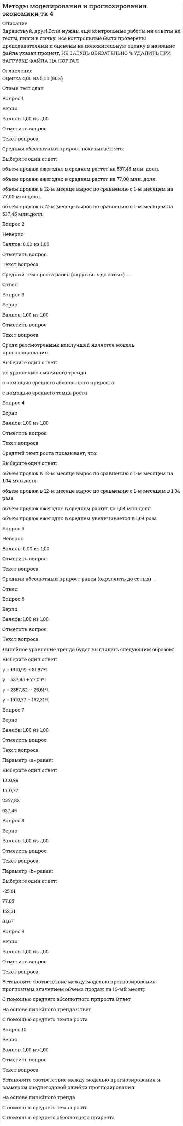      
          Описание
          Здравствуй, друг! Если нужны ещё контрольные работы ии ответы на тесты, пиши в личку. Все контрольные были проверены преподавателями и оценены на положительную оценку в название файла указан процент, НЕ ЗАБУДЬ ОБЯЗАТЕЛЬНО % УДАЛИТЬ ПРИ ЗАГРУЗКЕ ФАЙЛА НА ПОРТАЛ 
          Оглавление
          Баллы
Оценка
Отзыв
Вопрос 1
Неверно
Баллов: 0,00 из 1,00
Отметить вопрос
Текст вопроса

F критерий Фишера фактический равен (округлить до сотых) …

Ответ:
Вопрос 2
Верно
Баллов: 1,00 из 1,00
Отметить вопрос
Текст вопроса

F критерий Фишера табличный равен:

Выберите один ответ:
4,30 
4,75
1,46
0,25
Вопрос 3
Верно
Баллов: 1,00 из 1,00
Отметить вопрос
Текст вопроса

Линейное уравнение однофакторной регрессии будет выглядеть следующим образом:

Выберите один ответ:
y = 107,8 – 1,03*x
y = 22,80 + 0,52*x
y = 41,82 + 2,04*х 
y = 0,82 + 3,07*x
Вопрос 4
Верно
Баллов: 1,00 из 1,00
Отметить вопрос
Текст вопроса

На основании фактического и табличного значений F критерия Фишера можно сделать вывод:

Выберите один ответ:
ни одна гипотеза не принимается
принимается гипотеза Н1 и признается статистическая значимость и надежность оце-ниваемых характеристик 
принимается гипотеза Н0 и признается статистическая незначимость и ненадежность оцениваемых характеристик
Вопрос 5
Верно
Баллов: 1,00 из 1,00
Отметить вопрос
Текст вопроса

На основе рассчитанных показателей: коэффициента детерминации, средней ошибки аппроксимации и F критерия Фишера, можно сделать вывод – качество модели…

Выберите один ответ:
низкое
среднее 
высокое
Вопрос 6
Верно
Баллов: 1,00 из 1,00
Отметить вопрос
Текст вопроса
Коэффициент детерминации равен (округлить до сотых) …
Выберите один ответ:
0,36
0,81
0,91
0,83 
Вопрос 7
Верно
Баллов: 1,00 из 1,00
Отметить вопрос
Текст вопроса

Линейный коэффициент корреляции равен (округлить до сотых) …

Выберите один ответ:
0,83
0,36
0,91 
0,81
Вопрос 8
Верно
Баллов: 1,00 из 1,00
Отметить вопрос
Текст вопроса
Параметр «а» равен:
Выберите один ответ:
41,82 
0,52
107,8
22,8
Вопрос 9
Верно
Баллов: 1,00 из 1,00
Отметить вопрос
Текст вопроса
 Значение коэффициента детерминации говорит о том, что: 
Выберите один ответ:
На 91% изменения Х объясняются изменениями фактора У
На 83% изменения У объясняются изменениями фактора Х 
На 81% изменения Х объясняются изменениями фактора У
На 91% изменения У объясняются изменениями фактора Х
На 83% изменения Х объясняются изменениями фактора У
Вопрос 10
Верно
Баллов: 1,00 из 1,00
Отметить вопрос
Текст вопроса

По значению средней ошибки аппроксимации можно сделать вывод – ошибка…

Выберите один ответ:
a. небольшая, регрессионная модель плохо описывает изучаемую закономерность
b. высокая, регрессионная модель хорошо описывает изучаемую закономерность
c. небольшая, регрессионная модель хорошо описывает изучаемую закономерность
d. высокая, регрессионная модель плохо описывает изучаемую закономерность 
Вопрос 11
Нет ответа
Балл: 1,00
Отметить вопрос
Текст вопроса

Средняя ошибка аппроксимации равна (округлить до сотых) ...

Ответ:
Вопрос 12
Верно
Баллов: 1,00 из 1,00
Отметить вопрос
Текст вопроса

Параметр «b» равен:

Выберите один ответ:
2,04 
-1,03
3,07
0,52

 
            
            
            Методы моделирования и прогнозирования экономики тк 6Методы моделирования и прогнозирования экономики тк 8Методы оптимальных решенийМетоды оптимальных решений (87 из 100/хорошо)Методы оптимальных решений (все ответы на тест Синергия / МТИ / МосАП)Методы оптимальных решений (синергия)Методы оптимальных решений. СИНЕРГИЯМетоды и средства проектирования информационных систем и технологий (тест с ответами «Синергия»).Методы и средства проектирования информационных систем и технологий (тест с ответами Синергия )Методы и средства проектирования информационных систем и технологий (тест с ответами Синергия).Методы и средства проектирования информационных систем и технологий (тест с ответами) «Синергия».Методы и средства проектирования информационных систем и технологий (тест с ответами «Синергия»).. 2Методы и средства проектирования информационных систем и технологий (тест с ответами «Синергия»).. 3Методы исследования в менеджменте (тест с ответами Синергия)