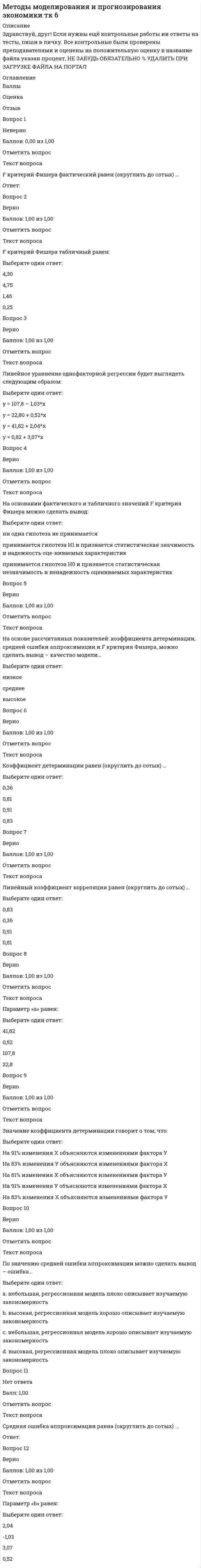      
          Описание
          Здравствуй, друг! Если нужны ещё контрольные работы ии ответы на тесты, пиши в личку. Все контрольные были проверены преподавателями и оценены на положительную оценку в название файла указан процент, НЕ ЗАБУДЬ ОБЯЗАТЕЛЬНО % УДАЛИТЬ ПРИ ЗАГРУЗКЕ ФАЙЛА НА ПОРТАЛ 
          Оглавление
          Оценка 5,00 из 5,00 (100%)
 ОтзывВопрос 1ВерноБаллов: 1,00 из 1,00Отметить вопросТекст вопросаУстранения подлежат факторы:Выберите один или несколько ответов:Х3Х1Х5 Х4 Х7Х2 Х8Х6Вопрос 2ВерноБаллов: 1,00 из 1,00Отметить вопросТекст вопроса Исходное уравнение множественной регрессии имело вид: Выберите один ответ:y = а + b1х1 + b2х2 + b6х6 + b7x7 + b8x8y = а + b1х1 + b3х3 + b4х4 + b5х5 + b6х6 + b7x7 + b8x8y = а + b1х1 + b2х2 + b3х3 + b4x4 + b5х5 + b6х6 + b7x7 + b8x8 y = а + b1х1 + b2х2 + b4х4 + b5х5 + b6х6 + b7x7 + b8x8y = а + b1х1 + b3х3 + b6х6 + b7x7 + b8x8Вопрос 3ВерноБаллов: 1,00 из 1,00Отметить вопросТекст вопросаФиктивными переменными являются:Выберите один или несколько ответов:тип дома срок сдачиплощадь кухниномер района стоимостьэтаж количество комнатжилая площадьобщая площадьВопрос 4ВерноБаллов: 1,00 из 1,00Отметить вопросТекст вопросаМультиколлинеарными факторами являются:Выберите один или несколько ответов:Х4 и Х5 Х2 и УХ4 и УХ3 и УХ2 и Х3 Х2 и Х4 Х3 и Х5 Х1 и УХ1 и Х2Х5 и УХ3 и Х4 Вопрос 5ВерноБаллов: 1,00 из 1,00Отметить вопросТекст вопроса Уравнение множественной регрессии после устранения мультиколлинеарности примет вид: Выберите один ответ:y = а + b1х1 + b3х3 + b4х4 + b5х5 + b6х6 + b7x7 + b8x8y = а + b1х1 + b2х2 + b3х3 + b4x4 + b5х5 + b6х6 + b7x7 + b8x8y = а + b1х1 + b2х2 + b6х6 + b7x7 + b8x8y = а + b1х1 + b2х2 + b4х4 + b5х5 + b6х6 + b7x7 + b8x8y = а + b1х1 + b3х3 + b6х6 + b7x7 + b8x8  
            
            
            Методы моделирования и прогнозирования экономики тк 8Методы оптимальных решенийМетоды оптимальных решений (87 из 100/хорошо)Методы оптимальных решений (все ответы на тест Синергия / МТИ / МосАП)Методы оптимальных решений (синергия)Методы оптимальных решений. СИНЕРГИЯМетоды оптимальных решений тест ответы на вопросы СинергияМетоды и средства проектирования информационных систем и технологий (тест с ответами Синергия )Методы и средства проектирования информационных систем и технологий (тест с ответами Синергия).Методы и средства проектирования информационных систем и технологий (тест с ответами) «Синергия».Методы и средства проектирования информационных систем и технологий (тест с ответами «Синергия»).. 2Методы и средства проектирования информационных систем и технологий (тест с ответами «Синергия»).. 3Методы исследования в менеджменте (тест с ответами Синергия)Методы моделирования и прогнозирования экономики тк 4