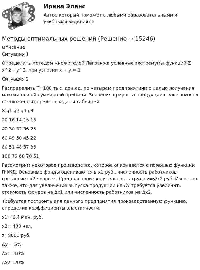      
          Описание
          Ситуация 1 Определить методом множителей Лагранжа условные экстремумы функций Z= х^2+ у^2,  при условии   x + y = 1 Ситуация 2 Распределить Т=100 тыс .ден.ед. по четырем предприятиям с целью получения максимальной суммарной прибыли. Значения прироста продукции в зависимости от вложенных средств заданы таблицей.Х	g1	g2	g3	g420	16	14	15	1540	30	32	36	2560	49	50	45	2280	51	48	57	36100	72	60	70	51Рассмотрим некоторое производство, которое описывается с помощью функции ПФКД. Основные фонды оцениваются в х1 руб., численность работников составляет х2 человек. Средняя производительность труда z=y/х2 руб. Известно также, что для увеличения выпуска продукции на Δy требуется увеличить стоимость фондов на Δх1 или численность работников на Δх2. Требуется построить для данного предприятия производственную функцию, определив коэффициенты эластичности.х1= 6,4 млн. руб. х2= 400 чел. z=8000 руб. Δy = 5% Δх1=10% Δх2=20%  
            
            
            Методы определения количественной потребности в кадрах:... (укажите 2 варианта ответа)Методы оптимальных решений Методы оптимальных решений 9 вариантМетоды оптимальных решений. Вариант 4. НГУЭУ.💯 Методы оптимальных решений (все ответы на тест Синергия / МТИ / МосАП, август 2022)💯 Методы оптимальных решений (все ответы на тест Синергия / МТИ / МосАП, апрель 2023)💯 Методы оптимальных решений (все ответы на тест Синергия / МТИ / МосАП, июль 2022)Методы, не содержащиеся в утвержденных органами государственной власти методиках оценки эффективности использования средств федерального бюджета,...Методы обнаружения, предупреждения и устранения тупиковых ситуаций в асинхронных параллельных процессахМетоды обработки данных. КМ-1. Сложный статический объект исследования. Вариант 15Методы обработки данных. КМ-2. Первичный анализ данных. Вариант 15Методы обработки данных. КМ-3. Задача проверки однородности генеральных совокупностей. Вариант 15Методы обработки данных. КМ-4. Методы непараметрического анализа. Вариант 15Методы обработки данных. КМ-5. Численные алгоритмы метода регрессионного анализа. Вариант 15