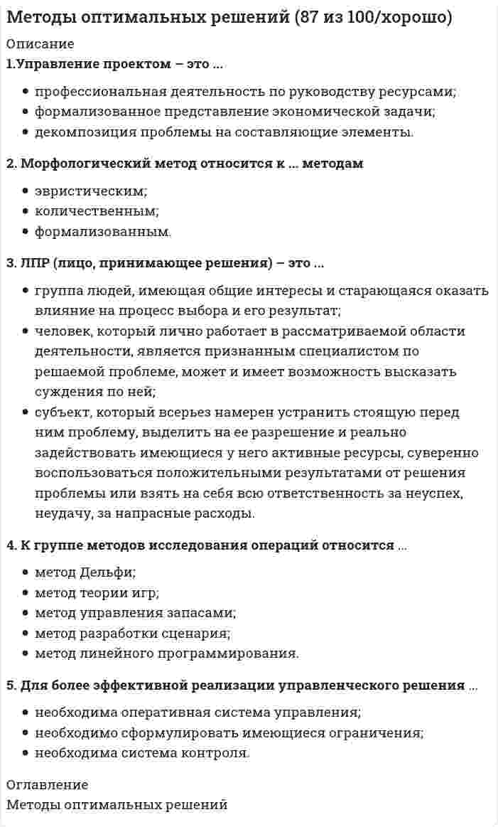      
          Описание
          Методы оптимальных решенийТема 1. Основы принятия управленческих решенийТема 2. Задачи и методы принятия управленческих решенийТема 3. Разработка управленческих решений в условиях определенностиТема 4. Разработка управленческих решений в условиях неопределенности целиТема 5. Разработка управленческих решений в условиях рискаТема 6. Разработка управленческих решений в условиях конфликта и коллективом экспертов╌╌╌╌╌╌╌╌╌╌Методы оптимальных решенийправильные ответы на все 49 вопросов, которые встречаются в тесте по данному предметурезультат 100 баллов из 100вопросы отсортированы в лексикографическом порядке, можно пользоваться поиском (Ctrl+F) 
          Оглавление
          … представляет собой набор прогнозов по каждому рассматриваемому решению, его реализации, а также по возможным положительным и отрицательным последствиямТип ответа: Одиночный выборМетод сценариевЭвристический методАктивизирующий методАктивная группа – это …Тип ответа: Одиночный выборгруппа людей, имеющая общие интересы и старающаяся оказать влияние на процесс выбора и его результатгруппа людей, владеющих проблемойгруппа лиц, принимающих решениеАльтернатива – это …Тип ответа: Одиночный выборспособ выражения различий в оценке альтернативных вариантов с точки зрения участников процесса выбораодин из возможных способов достижения цели или один из конечных вариантов решенийвариант действий ЛПР (лица, принимающего решения)Аппарат динамического программирования позволяет решать задачи …Тип ответа: Одиночный выборв динамикетолько финансового характератолько по управлению ресурсамиВ большинстве случаев принятие решений заключается …Тип ответа: Одиночный выборв генерации возможных альтернатив решенийв выборе лучшей альтернативы решенияв генерации возможных альтернатив решений, их оценке и выборе лучшей альтернативыВ условиях, когда значения параметра достоверности прогноза меньше единицы, для определения наиболее выгодных стратегий используется критерий …Тип ответа: Одиночный выборЛапласаХоджа–ЛеманаГурвицаВеличина дополнительного выигрыша, получаемого вследствие изменения принимаемого решения Vx , может быть определена по формуле …Тип ответа: Одиночный выборVd=Vx+VyVy=Vf(Ub-Ua)Vx=Ub(Vf-Vr)Величина дополнительного выигрыша, получаемого вследствие повышения достоверности прогноза Vy , может быть определена по формуле …Тип ответа: Одиночный выборVd=Vx+VyVy=Vf(Ub-Ua)Vx=Ub(Vf-Vr)Величину общего эффекта от использования информации, содержащейся в прогнозе для ЛПР Vd, можно определить как …Тип ответа: Одиночный выборVd=Vx+VyVy=Vf(Ub-Ua)Vx=Ub(Vf-Vr)Вероятностным решениям …Тип ответа: Одиночный выборсоответствует условие определенностисоответствует условие рискасоответствует условие неопределенностисоответствуют условия риска и неопределенностиДерево решений – это …Тип ответа: Одиночный выборграфическое представление процесса принятия решенийсуть процесса принятия решенийфилософское видение процесса управленияДля более эффективной реализации управленческого решения …Тип ответа: Одиночный выборнеобходима система контролянеобходима оперативная система управлениянеобходимо сформулировать имеющиеся ограниченияК группе методов исследования операций относится …Тип ответа: Множественный выборметод теории игрметод разработки сценарияметод Дельфиметод управления запасамиметод линейного программированияКритерий – это …Тип ответа: Одиночный выборспособ выражения различий в оценке альтернативных вариантов с точки зрения участников процесса выбораодин из возможных способов достижения цели или один из конечных вариантов решенийвероятностный показатель оценки альтернативКритерий Вальда – это критерий …Тип ответа: Одиночный выборнедостаточного основанияпессимизма-оптимизмамаксимального гарантированного результатанаименьших возможных потерьсредневзвешенного выигрышаКритерий Гурвица – это критерий …Тип ответа: Одиночный выборнедостаточного основанияпессимизма-оптимизмамаксимального гарантированного результатанаименьших возможных потерьсредневзвешенного выигрышаКритерий Сэвиджа – это критерий …Тип ответа: Одиночный выборнедостаточного основанияпессимизма-оптимизмамаксимального гарантированного результатанаименьших возможных потерьсредневзвешенного выигрышаЛПР (лицо, принимающее решения) – это …Тип ответа: Одиночный выборсубъект, который всерьез намерен устранить стоящую перед ним проблему, выделить на ее разрешение и реально задействовать имеющиеся у него активные ресурсы, суверенно воспользоваться положительными результатами от решения проблемы или взять на себя всю ответственность за неуспех, неудачу, за напрасные расходыгруппа людей, имеющая общие интересы и старающаяся оказать влияние на процесс выбора и его результатчеловек, который лично работает в рассматриваемой области деятельности, является признанным специалистом по решаемой проблеме, может и имеет возможность высказать суждения по нейМаксиминные и минимаксные критерии относятся к принятию решений в условиях …Тип ответа: Одиночный выборопределенностинеопределенностирискаМетод «Дельфи» относится к … методамТип ответа: Одиночный выборэвристическимколичественнымформализованнымМетод анализа иерархий предполагает …Тип ответа: Одиночный выбориерархическое представление задачиразработку оптимальной структуры управлениядекомпозицию проблемы на простые составляющие частиМетод букета проблем относится к … методамТип ответа: Одиночный выборэвристическимколичественнымформализованнымМетод математического программирования …Тип ответа: Одиночный выборприменяется для подсчета вариантов принятия управленческих решенийприменяется для расчета лучшего варианта решения по критерию оптимальности принятия управленческих решенийне применяется для проведения расчетов управленческих решенийМетод мозгового штурма относится к … методамТип ответа: Одиночный выборэвристическимколичественнымформализованнымМетод равномерной оптимизации применяется, если …Тип ответа: Одиночный выборглобальное качество альтернативы представляет собой сумму локальных (частных) качествотсутствуют исходные данныенеобходимо провести детализированный анализ проблемынеобходимо провести анализ критериевМетод синектики относится к … методамТип ответа: Одиночный выборэвристическимколичественнымформализованнымМетод справедливого компромисса применяется, потому что …Тип ответа: Одиночный выборглобальное качество альтернативы представляет собой сумму локальных (частных) качествимеется тесная связь с решением в некооперативных играхнеобходимо провести детализированный анализ проблемынеобходимо провести анализ критериевМетоды психологической активизации и методы подключения новых интеллектуальных источников относятся …Тип ответа: Одиночный выборк эвристическим методамк активизирующим методамк методам сценариевМетод фокальных объектов относится к … методамТип ответа: Одиночный выборэвристическимколичественнымформализованнымМодель принятия решений Врума–Йеттона …Тип ответа: Одиночный выборпомогает руководителю найти возможные альтернативы решения возникшей проблемыпомогает руководителю обосновать принятое решениепозволяет выбрать метод разработки решениядает возможность определить роль подчиненных в процессе принятия решенияМорфологический метод относится к … методамТип ответа: Одиночный выборэвристическимколичественнымформализованнымНа основании матрицы потерь строится критерий …Тип ответа: Одиночный выборВальдаЛапласаСэвиджаГурвицаНабор критериев должен удовлетворять таким требованиям, как …Тип ответа: Одиночный выборполнота, действительность, разложимость, неизбыточность и минимальностьполнота, действительность, разложимость, и минимальностьполнота, действительность, неизбыточность и минимальностьОсновные достоинства системы «ринги» заключаются в том, что …Тип ответа: Множественный выборпринимаемые решения более обоснованыменеджер несет персональную ответственность за результаты принятого решениярешения принимаются весьма оперативнореализация решений проходит быстро и эффективнотщательно и всесторонне исследуется решаемая проблемаОснову принятия всех решений на всех этапах процесса выработки решений составляют …Тип ответа: Одиночный выборпредпочтения ЛПР (лица, принимающего решения)предпочтения экспертакак предпочтения ЛПР, так и предпочтения экспертаПараметрический метод относится к … методамТип ответа: Одиночный выборэвристическимколичественнымформализованнымПод владельцем проблемы понимается …Тип ответа: Одиночный выборсубъект, который всерьез намерен устранить стоящую перед ним проблему, выделить на ее разрешение и реально задействовать имеющиеся у него активные ресурсычеловек, фактически осуществляющий выбор наилучшего варианта действиячеловек, решающий проблему и ответственный за принятые решенияПод нормализацией векторного критерия при многокритериальной оптимизации понимается …Тип ответа: Одиночный выборприведение всех критериев к единой шкале измеренияпоиск оптимального решениядекомпозиция задачи на составляющие частианализ критериевПод эффективностью управленческого решения понимается …Тип ответа: Одиночный выбордостижение поставленной целирезультат, полученный от реализации решенияразность между полученным эффектом и затратами на реализацию решенияотношение эффекта от реализации решения к затратам на его разработку и осуществлениеПолнота набора критериев означает, что …Тип ответа: Одиночный выборкритерий должен охватывать все важные аспекты проблемыкритерии должны быть определены так, чтобы не дублировался учет одних и тех же аспектов решаемой проблемыкритерии должны быть такими, чтобы их можно было объяснять другим, особенно в тех случаях, когда важнейшей целью работы является выработка и защита определенной позицииПонятие «чистый риск» означает …Тип ответа: Одиночный выборвсе издержки, связанные с решением, минус вероятная прибыльвероятность получения убытка или нулевого результатаразность между максимально возможными величинами прибыли и убытковколичественную оценку вероятности получения запланированной прибылиПрименение ММ-критерия оправдано, если …Тип ответа: Одиночный выборнеобходимо исключить какой бы то ни было рискимеется тесная связь с решением в некооперативных играхнеобходимо провести детализированный анализ проблемыПроцессы принятия управленческих решений в организациях, как правило, …Тип ответа: Одиночный выборпротекают в паритетных группахпротекают в иерархических группахносят индивидуальный характерРешение, принятое по заранее определенному алгоритму, называется …Тип ответа: Одиночный выборстандартнымхорошо структурированнымформализованнымдетерминированнымРиск при принятии управленческих решений заключается …Тип ответа: Одиночный выборв опасности принятия неудачного решенияв отсутствии необходимой информации для анализа ситуациив вероятности потери ресурсов или неполучения доходав невозможности прогнозировать результаты решенияТранспортная задача относится к классу …Тип ответа: Одиночный выборзадач линейного программирования (ЗЛП)экономических задачуправленческих задачУправление проектом – это …Тип ответа: Одиночный выбордекомпозиция проблемы на составляющие элементыпрофессиональная деятельность по руководству ресурсамиформализованное представление экономической задачиУровень риска характеризуется …Тип ответа: Одиночный выборвероятностью возникновения ущербаразмером возможного ущербапроизведением вероятности возникновения ущерба и размера возможного ущербаЭксперт – это …Тип ответа: Одиночный выборсубъект, который всерьез намерен устранить стоящую перед ним проблему, выделить на ее разрешение и реально задействовать имеющиеся у него активные ресурсы, суверенно воспользоваться положительными результатами от решения проблемы или взять на себя всю ответственность за неуспех, неудачу, за напрасные расходыгруппа людей, имеющая общие интересы и старающаяся оказать влияние на процесс выбора и его результатчеловек, который лично работает в рассматриваемой области деятельности, является признанным специалистом по решаемой проблеме, может и имеет возможность высказать суждения по ней  
            
            
            Методы оптимальных решений (все ответы на тест Синергия / МТИ / МосАП)Методы оптимальных решений (синергия)Методы оптимальных решений. СИНЕРГИЯМетоды оптимальных решений тест ответы на вопросы СинергияМетоды оптимальных решений ТЕСТ СИНЕРГИЯМетоды оптимальных решений.Тест Синергия 2021гМетоды оптимальных решений (тест с ответами МОИ, Синергия) Методы и средства проектирования информационных систем и технологий (тест с ответами «Синергия»).. 2Методы и средства проектирования информационных систем и технологий (тест с ответами «Синергия»).. 3Методы исследования в менеджменте (тест с ответами Синергия)Методы моделирования и прогнозирования экономики тк 4Методы моделирования и прогнозирования экономики тк 6Методы моделирования и прогнозирования экономики тк 8Методы оптимальных решений