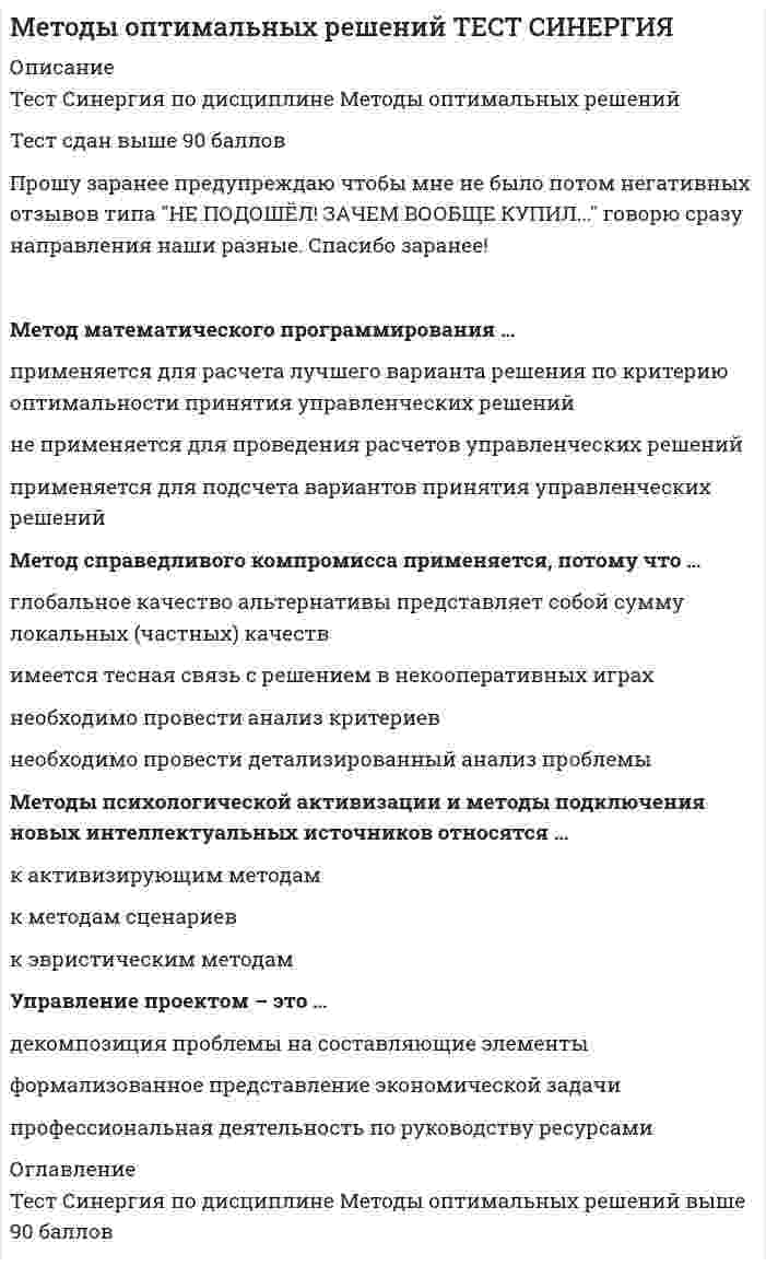     
          Описание
          Сдано на 90баллов в 2021г. Верно 27 из 30 вопросов. Скриншот с отметкой прилагается к работе. Ответы выделены цветом в Worde.После покупки Вы получите файл с ответами на вопросы которые указаны ниже: 
          Оглавление
          Для более эффективной реализации управленческого решения … необходимо сформулировать имеющиеся ограничения необходима система контроля необходима оперативная система управленияПод эффективностью управленческого решения понимается … результат, полученный от реализации решения разность между полученным эффектом и затратами на реализацию решения отношение эффекта от реализации решения к затратам на его разработку и осуществление достижение поставленной целиМетод анализа иерархий предполагает … декомпозицию проблемы на простые составляющие части иерархическое представление задачи разработку оптимальной структуры управленияМетоды психологической активизации и методы подключения новых интеллектуальных источников относятся … к методам сценариев к эвристическим методам к активизирующим методамНа основании матрицы потерь строится критерий … Лапласа Гурвица Вальда СэвиджаАльтернатива – это … один из возможных способов достижения цели или один из конечных вариантов решений вариант действий ЛПР (лица, принимающего решения) способ выражения различий в оценке альтернативных вариантов с точки зрения участников процесса выбораАктивная группа – это … группа лиц, принимающих решение группа людей, имеющая общие интересы и старающаяся оказать влияние на процесс выбора и его результат группа людей, владеющих проблемойТранспортная задача относится к классу … управленческих задач экономических задач задач линейного программирования (ЗЛП)В условиях, когда значения параметра достоверности прогноза меньше единицы, для определения наиболее выгодных стратегий используется критерий … Гурвица Лапласа Ходжа–ЛеманаМетод справедливого компромисса применяется, потому что … глобальное качество альтернативы представляет собой сумму локальных (частных) качеств имеется тесная связь с решением в некооперативных играх необходимо провести анализ критериев необходимо провести детализированный анализ проблемыУправление проектом – это … формализованное представление экономической задачи профессиональная деятельность по руководству ресурсами декомпозиция проблемы на составляющие элементыКритерий Вальда – это критерий … недостаточного основания средневзвешенного выигрыша пессимизма-оптимизма наименьших возможных потерь максимального гарантированного результатаПод владельцем проблемы понимается … человек, решающий проблему и ответственный за принятые решения субъект, который всерьез намерен устранить стоящую перед ним проблему, выделить на ее разрешение и реально задействовать имеющиеся у него активные ресурсы человек, фактически осуществляющий выбор наилучшего варианта действияПолнота набора критериев означает, что … критерий должен охватывать все важные аспекты проблемы критерии должны быть определены так, чтобы не дублировался учет одних и тех же аспектов решаемой проблемы критерии должны быть такими, чтобы их можно было объяснять другим, особенно в тех случаях, когда важнейшей целью работы является выработка и защита определенной позицииВ большинстве случаев принятие решений заключается … в выборе лучшей альтернативы решения в генерации возможных альтернатив решений, их оценке и выборе лучшей альтернативы в генерации возможных альтернатив решенийКритерий Гурвица – это критерий … наименьших возможных потерь пессимизма-оптимизма максимального гарантированного результата средневзвешенного выигрыша недостаточного основанияВеличина дополнительного выигрыша, получаемого вследствие повышения достоверности прогноза Vy, может быть определена по формуле … Vx=Ub (Vf-Vr) Vd=Vx+Vy Vy=Vf (Ub-Ua)Величина дополнительного выигрыша, получаемого вследствие изменения принимаемого решения Vx, может быть определена по формуле … Vx=Ub (Vf-Vr) Vd=Vx+Vy Vy=Vf (Ub-Ua)Под нормализацией векторного критерия при многокритериальной оптимизации понимается … анализ критериев поиск оптимального решения декомпозиция задачи на составляющие части приведение всех критериев к единой шкале измеренияМетод букета проблем относится к … методам эвристическим формализованным количественнымОснову принятия всех решений на всех этапах процесса выработки решений составляют … предпочтения ЛПР (лица, принимающего решения) как предпочтения ЛПР, так и предпочтения эксперта предпочтения экспертаАппарат динамического программирования позволяет решать задачи… только по управлению ресурсами только финансового характера в динамикеКритерий – это … вероятностный показатель оценки альтернатив способ выражения различий в оценке альтернативных вариантов с точки зрения участников процесса выбора один из возможных способов достижения цели или один из конечных вариантов решенийМетод равномерной оптимизации применяется, если … глобальное качество альтернативы представляет собой сумму локальных (частных) качеств отсутствуют исходные данные необходимо провести анализ критериев необходимо провести детализированный анализ проблемыЛПР (лицо, принимающее решения) – это … человек, который лично работает в рассматриваемой области деятельности, является признанным специалистом по решаемой проблеме, может и имеет возможность высказать суждения по ней группа людей, имеющая общие интересы и старающаяся оказать влияние на процесс выбора и его результат субъект, который всерьез намерен устранить стоящую перед ним проблему, выделить на ее разрешение и реально задействовать имеющиеся у него активные ресурсы, суверенно воспользоваться положительными результатами от решения проблемы или взять на себя всю ответственность за неуспех, неудачу, за напрасные расходы Максиминные и минимаксные критерии относятся к принятию решений в условиях … риска определенности неопределенностиВероятностным решениям … соответствует условие определенности соответствуют условия риска и неопределенности соответствует условие риска соответствует условие неопределенностиМетод математического программирования … не применяется для проведения расчетов управленческих решений применяется для подсчета вариантов принятия управленческих решений применяется для расчета лучшего варианта решения по критерию оптимальности принятия управленческих решенийПараметрический метод относится к … методам формализованным количественным эвристическимПонятие «чистый риск» означает … вероятность получения убытка или нулевого результата все издержки, связанные с решением, минус вероятная прибыль количественную оценку вероятности получения запланированной прибыли разность между максимально возможными величинами прибыли и убытков   
            
            
            Методы оптимальных решений.Тест Синергия 2021гМетоды оптимальных решений (тест с ответами МОИ, Синергия) Методы подачи бетонной смеси в конструкцию. Укажите неправильный ответМетоды принятия управленческий решений СИНЕРГИЯ 100 баллов Методы принятия управленческих решений МОИ Синергия 2021 80 вопросовМетоды принятия управленческих решений. Ответы на 44 вопроса (93 балла). МФПУ Синергия, МОИ.Методы принятия управленческих решений. Ответы на тест ММУ. Методы моделирования и прогнозирования экономики тк 8Методы оптимальных решенийМетоды оптимальных решений (87 из 100/хорошо)Методы оптимальных решений (все ответы на тест Синергия / МТИ / МосАП)Методы оптимальных решений (синергия)Методы оптимальных решений. СИНЕРГИЯМетоды оптимальных решений тест ответы на вопросы Синергия