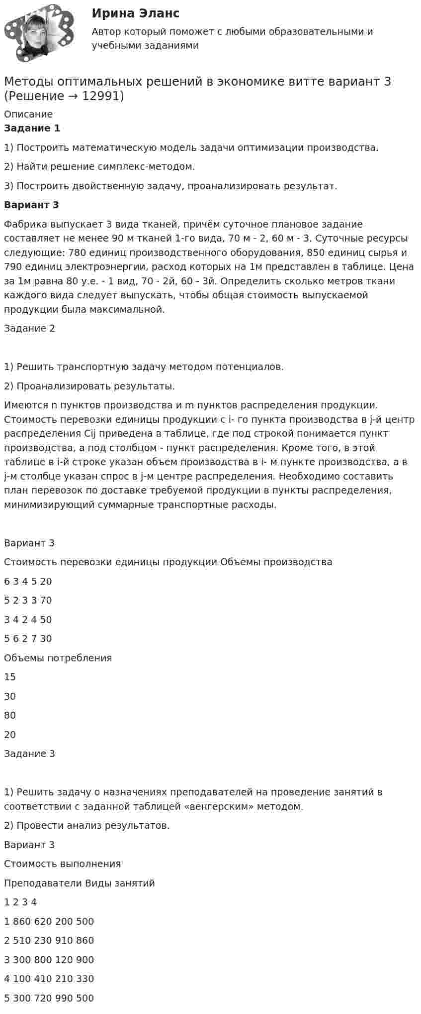      
          Описание
          Задание 1 	1) Построить математическую модель задачи оптимизации производства.	2) Найти решение симплекс-методом.	3) Построить двойственную задачу, проанализировать результат. Вариант 3	Фабрика выпускает 3 вида тканей, причём суточное плановое задание составляет не менее 90 м тканей 1-го вида, 70 м - 2, 60 м - 3. Суточные ресурсы следующие: 780 единиц производственного оборудования, 850 единиц сырья и 790 единиц электроэнергии, расход которых на 1м представлен в таблице. Цена за 1м равна 80 у.е. - 1 вид, 70 - 2й, 60 - 3й. Определить сколько метров ткани каждого вида следует выпускать, чтобы общая стоимость выпускаемой продукции была максимальной.  Задание 21)	Решить транспортную задачу методом потенциалов.2)	Проанализировать результаты.Имеются n пунктов производства и m пунктов распределения продукции. Стоимость перевозки единицы продукции с i- го пункта производства в j-й центр распределения Сij приведена в таблице, где под строкой понимается пункт производства, а под столбцом - пункт распределения. Кроме того, в этой таблице в i-й строке указан объем производства в i- м пункте производства, а в j-м столбце указан спрос в j-м центре распределения. Необходимо составить план перевозок по доставке требуемой продукции в пункты распределения, минимизирующий суммарные транспортные расходы.Вариант 3Стоимость перевозки единицы продукции    		 Объемы производства	6	3	4	5	20	5	2	3	3	70	3	4	2	4	50	5	6	2	7	30Объемы потребления	15	30	80	20	Задание 31)	Решить задачу о назначениях преподавателей на проведение занятий в соответствии с заданной таблицей «венгерским» методом.2)	Провести анализ результатов.Вариант 3 	Стоимость выполненияПреподаватели	Виды занятий 	1	2	3	41	860	620	200	5002	510	230	910	8603	300	800	120	9004	100	410	210	3305	300	720	990	500  
            
            
            Методы оптимальных решений в экономике витте вариант 1Методы оптимальных решений в экономике витте вариант   3Методы оптимальных решений//ИМЭСМетоды оптимальных решений ИМЭС итоговый тест 2 попытки 48 баллов из 50Методы оптимальных решений Методы принятия управленческих решений Ответы на тест Синергия МОИ МТИМетоды оптимальных решений ОМЛЦП ВСЕ ЗАДАНИЯ Методы оптимальных решений Синергия (МТИ)💯 Методы оптимальных решений (все ответы на тест Синергия / МТИ / МосАП, апрель 2023)💯 Методы оптимальных решений (все ответы на тест Синергия / МТИ / МосАП, июль 2022)💯 Методы оптимальных решений (все ответы на тест Синергия / МТИ / МосАП, май 2023)💯 Методы оптимальных решений (все ответы на тест Синергия / МТИ / МосАП, ноябрь 2022)💯 Методы оптимальных решений (все ответы на тест Синергия / МТИ / МосАП, февраль 2023)💯 Методы оптимальных решений (все ответы на тест Синергия / МТИ / МосАП, январь 2023)Методы оптимальных решений все тк(по одной задачи)(тк1,3,4,6,8,10)