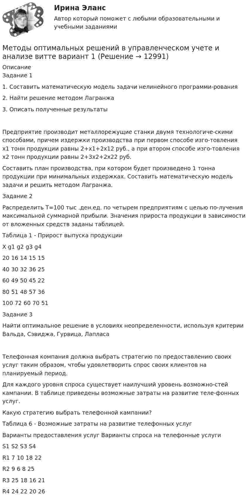      
          Описание
          Задание 11. Составить математическую модель задачи нелинейного программи-рования2. Найти решение методом Лагранжа3. Описать полученные результатыПредприятие производит металлорежущие станки двумя технологиче-скими способами, причем издержки производства при первом способе изго-товления х1 тонн продукции равны 2+х1+2х12 руб., а при втором способе изго-товления х2 тонн продукции равны 2+3х2+2х22 руб. Составить план производства, при котором будет произведено 1 тонна продукции при минимальных издержках. Составить математическую модель задачи и решить методом Лагранжа.Задание 2 Распределить Т=100 тыс .ден.ед. по четырем предприятиям с целью по-лучения максимальной суммарной прибыли. Значения прироста продукции в зависимости от вложенных средств заданы таблицей.Таблица 1 - Прирост выпуска продукцииХ	g1	g2	g3	g420	16	14	15	1540	30	32	36	2560	49	50	45	2280	51	48	57	36100	72	60	70	51Задание 3Найти оптимальное решение в условиях неопределенности, используя критерии Вальда, Сэвиджа, Гурвица, ЛапласаТелефонная компания должна выбрать стратегию по предоставлению своих услуг таким образом, чтобы удовлетворить спрос своих клиентов на планируемый период. Для каждого уровня спроса существует наилучший уровень возможно-стей кампании. В таблице приведены возможные затраты на развитие теле-фонных услуг. Какую стратегию выбрать телефонной кампании?Таблица 6 - Возможные затраты на развитие телефонных услугВарианты предоставления услуг	Варианты спроса на телефонные услуги	S1	S2	S3	S4R1	7	10	18	22R2	9	6	8	25R3	25	18	16	21R4	24	22	20	26  
            
            
            Методы оптимальных решений все тк(по одной задачи)(тк1,3,4,6,8,10)Методы оптимальных решений в управленческом учете и анализе  витте вариант 1Методы оптимальных решений в экономике витте вариант 1Методы оптимальных решений в экономике витте вариант   3Методы оптимальных решений//ИМЭСМетоды оптимальных решений ИМЭС итоговый тест 2 попытки 48 баллов из 50Методы оптимальных решений Методы принятия управленческих решений Ответы на тест Синергия МОИ МТИМетоды оптимальных решений. Вариант 4. НГУЭУ.💯 Методы оптимальных решений (все ответы на тест Синергия / МТИ / МосАП, август 2022)💯 Методы оптимальных решений (все ответы на тест Синергия / МТИ / МосАП, апрель 2023)💯 Методы оптимальных решений (все ответы на тест Синергия / МТИ / МосАП, июль 2022)💯 Методы оптимальных решений (все ответы на тест Синергия / МТИ / МосАП, май 2023)💯 Методы оптимальных решений (все ответы на тест Синергия / МТИ / МосАП, ноябрь 2022)💯 Методы оптимальных решений (все ответы на тест Синергия / МТИ / МосАП, февраль 2023)