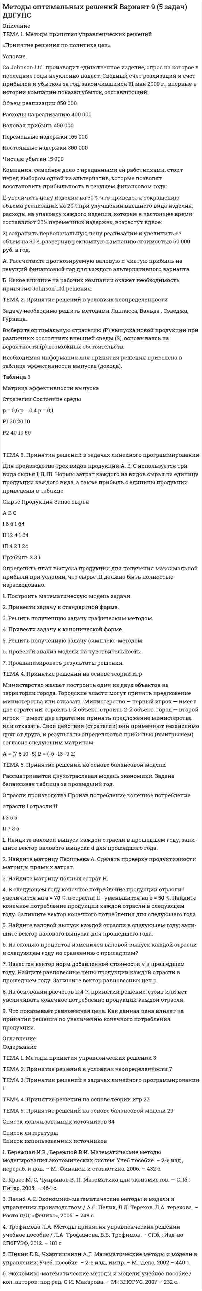 




Описание


ТЕМА 1. Методы принятия управленческих решений
«Принятие решения о целесообразности экспорта»
Условие. Фирма «Альфа» производит некоторую продукцию промышленности строительных материалов и обычно продает ее оптовикам на внутреннем рынке по цене 20 ден. ед. за единицу продукции (здесь и далее цифры и единицы изменения носят условный характер). Мощность фирмы – 2000 единиц продукции в месяц. В настоящее время ее месячный выпуск составляет 1000 единиц. Фирме было предложено заключить контракт на экспорт 500 единиц продукции ежемесячно по цене 15 ден. ед. Обязательства по транспортировке товара по договору лежат на покупателе. Издержки на производство и сбыт в расчете на единицу продукции приведены в таблице.
Управляющий фирмой не пожелал заключить контракт в связи с тем, что предлагаемая цена 15 ден. ед. не покрывает издержки 18 ден. ед. за единицу продукции.
Статья расходов Сумма издержек (ден. ед.)
1 Стоимость материалов 2
2 Заработная плата 7
3 Переменные накладные 2
4 Постоянные накладные 5
ИТОГО (себестоимость производства) 16
5 Переменные издержки по сбыту 2
ВСЕГО (общие издержки) 18
Требуется определить:
1. Правильное ли решение принял управляющий и как изменилась бы прибыль фирмы, если бы он принял предложение зарубежного партнера?
2. Как изменилась бы прибыль фирмы, если бы предложение было принято, но производственная мощность фирмы составила бы 1000 единиц продукции в месяц?
 
ТЕМА 2. Принятие решений в условиях неопределенности
Группа из трех равноправных компаньонов оценивает три альтернативных решения по трехбалльной системе: лучшее решение – 3 балла, среднее – 2, худшее – 1.
Варианты решения Оценки баллов
1-е лицо 2-е лицо 3-е лицо
А1 3 2 2
А2 2 3 1
А3 1 1 3
Необходимо найти такое групповое решение, при котором отклонение между предпочтением группы и индивидуальными решениями будут наименьшим.
ТЕМА 3. Принятия решений в задачах линейного программирования
Для производства трех видов продукции A, B, C используется три вида сырья I, II, III. Нормы затрат каждого из видов сырья на единицу продукции каждого вида, а также прибыль с единицы продукции приведены в таблице.
Сырье Продукция Запас сырья
А В С
I 4 12 1 64
II 6 8 1 64
III 2 4 1 24
Прибыль 3 7 1
Определить план выпуска продукции для получения максимальной прибыли при условии, что сырье III должно быть полностью израсходовано.
1. Построить математическую модель задачи.
2. Привести задачу к стандартной форме.
3. Решить полученную задачу графическим методом.
4. Привести задачу к канонической форме.
5. Решить полученную задачу симплекс-методом.
6. Провести анализ модели на чувствительность.
7. Проанализировать результаты решения.
 
ТЕМА 4. Принятие решений на основе теории игр
Министерство желает построить один из двух объектов на территории города. Городские власти могут принять предложение министерства или от-казать. Министерство — первый игрок — имеет две стратегии: строить 1-й объект, строить 2-й объект. Город — второй игрок — имеет две стратегии: принять предложение министерства или отказать. Свои действия (стратегии) они применяют независимо друг от друга, и результаты определяются прибылью (выигрышем) согласно следующим матрицам:
А = (-3 5 6 2) В = (-2 -5 3 6)
 
ТЕМА 5. Принятие решений на основе балансовой модели
Рассматривается двухотраслевая модель экономики. Задана балансовая таблица за прошедший год.
Отрасли производства Произв.потребление конечное потребление
отрасли I отрасли II
I 7 3 6
II 4 5 6
1. Найдите валовой выпуск каждой отрасли в прошедшем году; запи-шите вектор валового выпуска d для прошедшего года.
2. Найдите матрицу Леонтьева A. Сделать проверку продуктивности матрицы прямых затрат.
3. Найдите матрицу полных затрат H.
4. В следующем году конечное потребление продукции отрасли I увеличится на a = 20 %, а отрасли II—уменьшится на b = 10 %. Найдите конечное потребление продукции каждой отрасли в следующем году. Запишите вектор конечного потребления для следующего года.
5. Найдите валовой выпуск каждой отрасли в следующем году; запи-шите вектор валового выпуска для прошедшего года.
6. На сколько процентов изменился валовой выпуск каждой отрасли в следующем году по сравнению с прошедшим?
7. Известен вектор норм добавленной стоимости v в прошедшем году. Найдите равновесные цены продукции каждой отрасли в прошедшем году. Запишите вектор равновесных цен p.
8. На основании расчетов п.4-7, принятии решение: стоит или нет увеличивать конечное потребление продукции каждой отрасли.
9. Что показывает равновесная цена. Как данная цена влияет на приня-тия решения по увеличению конечного потребления продукции.




Оглавление


Содержание
ТЕМА 1. Методы принятия управленческих решений. 3
ТЕМА 2. Принятие решений в условиях неопределенности. 5
ТЕМА 3. Принятия решений в задачах линейного программирования. 8
ТЕМА 4. Принятие решений на основе теории игр. 21
ТЕМА 5. Принятие решений на основе балансовой модели. 23
Список использованных источников. 27




Список литературы


Список использованных источников
1. Бережная И.В., Бережной В.И. Математические методы моделирования экономических систем: Учеб пособие. – 2-е изд., перераб. и доп. – М.: Финансы и статистика, 2006. – 432 с.
2. Красе М. С, Чупрынов Б. П. Математика для экономистов. — СПб.: Питер, 2005. — 464 с.
3. Пелих А.С. Экономико-математические методы и модели в управлении производством / А.С. Пелих, Л.Л. Терехов, Л.А. терехова. – Росто н/Д: «Феникс», 2005. – 248 с.
4. Трофимова Л.А. Методы принятия управленческих решений: учебное пособие / Л.А. Трофимова, В.В. Трофимов. – СПб. : Изд-во СПбГУЭФ, 2012. – 101 с.
5. Шикин Е.В., Чхартишвили А.Г. Математические методы и модели в управлении: Учеб. пособие. – 2-е изд., импр. – М.: Дело, 2002 – 440 с.
6. Экономико-математические методы и модели: учебное пособие / кол. авторов; под ред. С.И. Макарова. – М.: КНОРУС, 2007 – 232 с.



            
            
            Условие. Производиться некоторый товар А. Исходные данные приведены в таблице 1. Наименование показателя Значение показателя Затраты на производство 0,7 ден.ед./ единица продукции Аренда техники и помещений 5000 ден.ед./ годУсловие. Со Johnson Ltd. производит единственное изделие, спрос на которое в последние годы неуклонно падает. Сводный счет реализации и счет прибылей и убытков за год, закончившийся 31 мая 2009 г., впервые в истории компании показал убыток, составляющий:Условие. Со Johnson Ltd. производит единственное изделие, спрос на которое в последние годы неуклонно падает. Сводный счет реализации и счет прибылей и убытков за год, закончившийся 31 мая 2009 г., впервые в истории компании показал убыток, составляющий:Условие: Строительная компания возводит стандартный модуль, который продает по 30000 тыс. руб. Сметные данные на следующие 6 месяцев включают:Условие: Строительная компания возводит стандартный модуль, который продает по 30000 тыс. руб. Сметные данные на следующие 6 месяцев включают:. 2Условие: Строительная компания возводит стандартный модуль, который продает по 30000 тыс. руб. Сметные данные на следующие 6 месяцев включают:. 3Условие: Строительная компания возводит стандартный модуль, который продает по 30000 тыс. руб. Сметные данные на следующие 6 месяцев включают: Месяцы Объём реализации, шт. Прибыль, тыс. руб.Условие. Фирма «Альфа» производит некоторую продукцию промышленности строительных материалов и обычно продает ее оптовикам на внутреннем рынке по цене 20 ден. ед. за единицу продукции (здесь и далее цифры и единицы изменения носят условный характер). Мощность фирмы – 2000 единиц продукции в месяцУсловие задачи Остатки по синтетическим счетам промышленного предприятия «Рубин» на 1 марта 20__г. Шифр счета Наименование счета Остатки 1 2 3 01 Основные средства 560 000. 2Условие задачи Остатки по синтетическим счетам промышленного предприятия «Рубин» на 1 марта 20__г. Шифр счета Наименование счета Остатки 1 2 3 01 Основные средства 560 000Условие задачи Остатки по синтетическим счетам промышленного предприятия «Рубин» на 1 марта 20__г. Шифр счета Наименование счета Остатки 1 2 3 01 Основные средства 560 000Условие задачи Остатки по синтетическим счетам промышленного предприятия «Рубин» на 1 марта 20__г. Шифр счета Наименование счета Остатки. 2Условие: Затраты на модернизацию производства – 500000 руб. Объём продаж не зависит от принятого решения и остается – 100 000 шт. Цена реализации неизменна – 30 руб./шт.Условие: Затраты на модернизацию производства – 500000 руб. Объём продаж не зависит от принятого решения и остается – 100 000 шт. Цена реализации неизменна – 30 руб./шт. Норма расхода материалов на единицу продукции в настоящее время – 10 руб./шт., при модернизации производства – 8 руб./Условие неизменяемости для объемной системы имеет вид:Условие неизменяемости для плоской системы имеет вид: