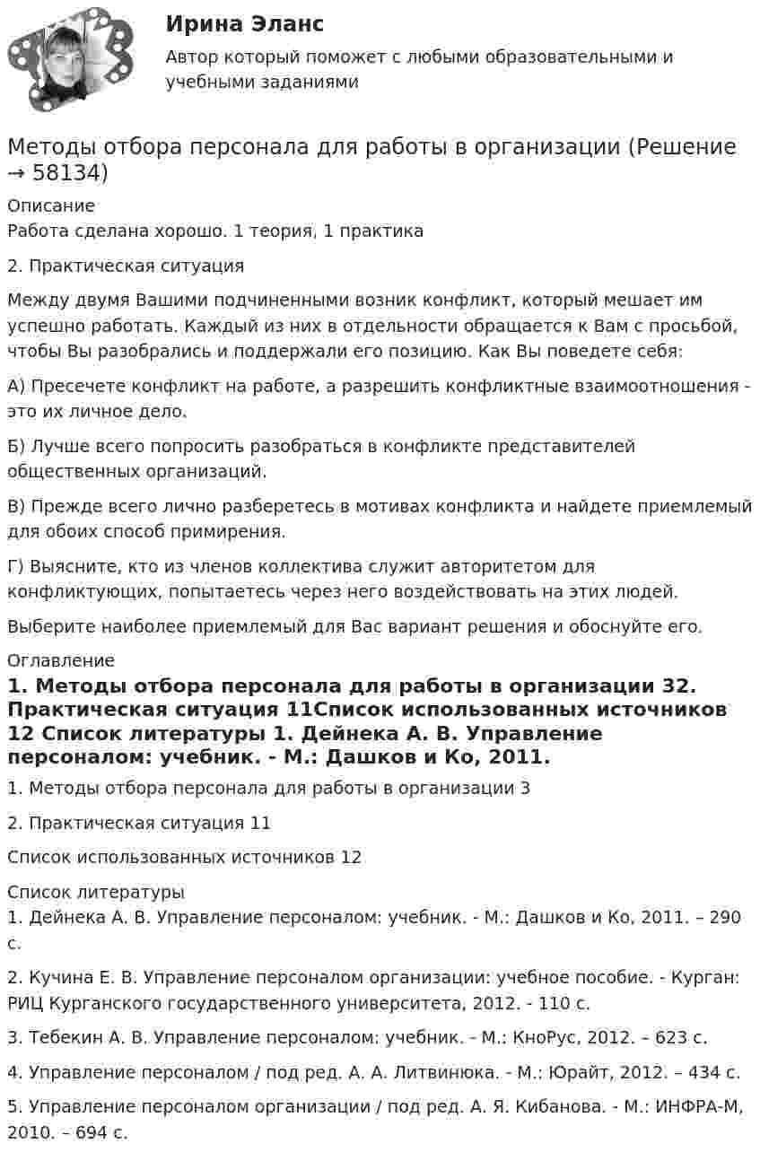      
            Описание
            Работа сделана хорошо. 1 теория, 1 практика2. Практическая ситуацияМежду двумя Вашими подчиненными возник конфликт, который мешает им успешно работать. Каждый из них в отдельности обращается к Вам с просьбой, чтобы Вы разобрались и поддержали его позицию. Как Вы поведете себя:А) Пресечете конфликт на работе, а разрешить конфликтные взаимоотношения - это их личное дело.Б) Лучше всего попросить разобраться в конфликте представителей общественных организаций.В) Прежде всего лично разберетесь в мотивах конфликта и найдете приемлемый для обоих способ примирения.Г) Выясните, кто из членов коллектива служит авторитетом для конфликтующих, попытаетесь через него воздействовать на этих людей. Выберите наиболее приемлемый для Вас вариант решения и обоснуйте его. 
            Оглавление
            1. Методы отбора персонала для работы в организации     32. Практическая ситуация          11Список использованных источников    12 
            Список литературы
            1. Дейнека А. В. Управление персоналом: учебник. - М.: Дашков и Ко, 2011. – 290 с.2. Кучина Е. В. Управление персоналом организации: учебное пособие. - Курган: РИЦ Курганского государственного университета, 2012. - 110 с.3. Тебекин А. В. Управление персоналом: учебник. - М.: КноРус, 2012. – 623 с.4. Управление персоналом / под ред. А. А. Литвинюка. - М.: Юрайт, 2012. – 434 с.5. Управление персоналом организации / под ред. А. Я. Кибанова. - М.: ИНФРА-М, 2010. – 694 с. 
            
            
            Методы отбора персонала для работы в организацииМетоды отбора персонала для работы в организацииметоды оценки персоналаМетоды оценки эластичности спросаМетоды оценки эффективности мероприятий по обеспечению техносферной безопасностиМетоды оценки эффективности мероприятий по обеспечению техносферной безопасности. Вариант 38Методы оценки эффективности мероприятий по обеспечению техносферной безопасности. Вариант 38Методы оптимальных решений тест ответы на вопросы СинергияМетоды оптимальных решений (тест с ответами Синергия/МОИ/ МТИ /МОСАП)Методы оптимизациМетоды оптимизацииМетоды оптимизацииМетоды оптимизации ДГТУМетоды оптимизации. Контрольная работа, решение 3-х заданий (решение в Excel с помощью поиска решений + отчет с описанием решения в Word) и ответы на теоретические вопросы.