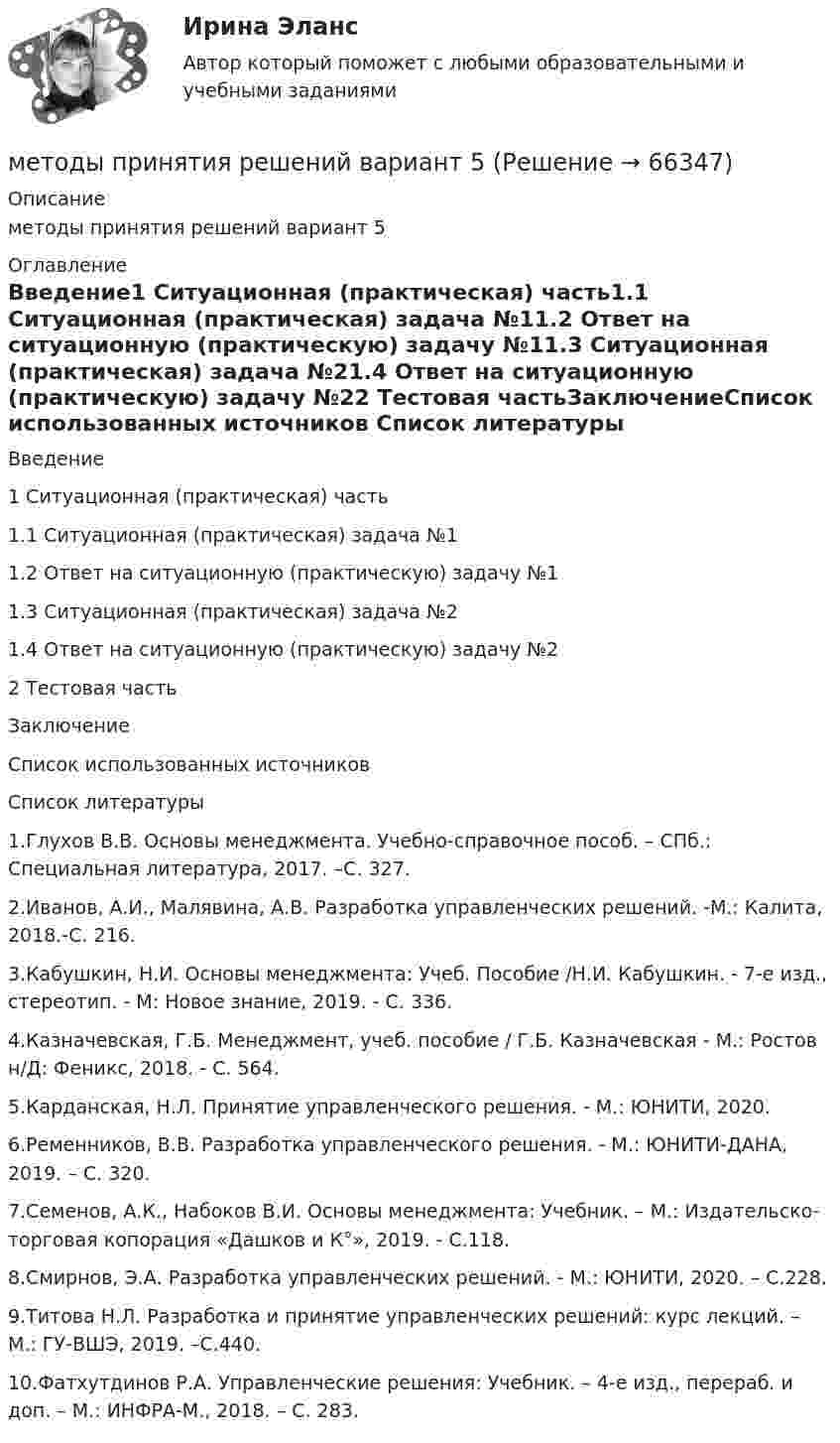      
            Описание
            методы принятия решений вариант 5 
            Оглавление
            Введение1 Ситуационная (практическая) часть1.1 Ситуационная (практическая) задача №11.2 Ответ на ситуационную (практическую) задачу №11.3 Ситуационная (практическая) задача №21.4 Ответ на ситуационную (практическую) задачу №22 Тестовая частьЗаключениеСписок использованных источников 
            Список литературы
             	1.Глухов В.В. Основы менеджмента. Учебно-справочное пособ. – СПб.: Специальная литература, 2017. –С. 327.	2.Иванов, А.И., Малявина, А.В. Разработка управленческих решений. -М.: Калита, 2018.-C. 216.	3.Кабушкин, Н.И. Основы менеджмента: Учеб. Пособие /Н.И. Кабушкин. - 7-е изд., стереотип. - М: Новое знание, 2019. - C. 336. 	4.Казначевская, Г.Б. Менеджмент, учеб. пособие / Г.Б. Казначевская - М.: Ростов н/Д: Феникс, 2018. - C. 564. 	5.Карданская, Н.Л. Принятие управленческого решения. - М.: ЮНИТИ, 2020. 	6.Ременников, В.В. Разработка управленческого решения. - М.: ЮНИТИ-ДАНА, 2019. – C. 320.	7.Семенов, А.К., Набоков В.И. Основы менеджмента: Учебник. – М.:  Издательско-торговая копорация «Дашков и К°», 2019. - C.118.	8.Смирнов, Э.А. Разработка управленческих решений. - М.: ЮНИТИ, 2020. – C.228.	9.Титова Н.Л. Разработка и принятие управленческих решений: курс лекций. – М.: ГУ-ВШЭ, 2019. –C.440.	10.Фатхутдинов Р.А. Управленческие решения: Учебник. – 4-е изд., перераб. и доп. – М.: ИНФРА-М., 2018. – C. 283.   
            
            
            Методы принятия и исполнение управленческих решений \\ Синергия \\ Тесты с 1 по 6 методы принятия решений вариант 5Методы принятия решений и теория игр. Решение 2-х задач: 1) Пекарня печет хлеб на продажу магазинам....; 2) Администрации театра нужно решить, сколько заказать программок для представлений...Методы принятия управленческий решений ММУ 2023г.Методы принятия управленческих решенийМетоды принятия управленческих решений - Zadanie1. Zadanie2.Zadanie3.Методы принятия управленческих решений ВСЕ ЗАДАНИЯ ⭐ Методы принятия и исполнение управленческих решений в государственном и муниципальном управлении (ответы на тесты Синергия / МТИ / МосАП, август 2022)⭐ Методы принятия и исполнение управленческих решений в государственном и муниципальном управлении (ответы на тесты Синергия / МТИ / МосАП, октябрь 2022)💯 Методы принятия и исполнение управленческих решений в государственном и муниципальном управлении (ответы на тесты Синергия / МТИ / МосАП, январь 2023)Методы принятия и исполнение управленческих решений в государственном и муниципальном управлении. СинергияМетоды принятия и исполнение управленческих решений в государственном и муниципальном управлении. СинергияМетоды принятия и исполнение управленческих решений в государственном и муниципальном управлении. Синергия. Итоговый + компетентностный тестыМетоды принятия и исполнение управленческих решений в государственном и муниципальном управлении (тест с ответами Синергия/МОИ/ МТИ /МОСАП)