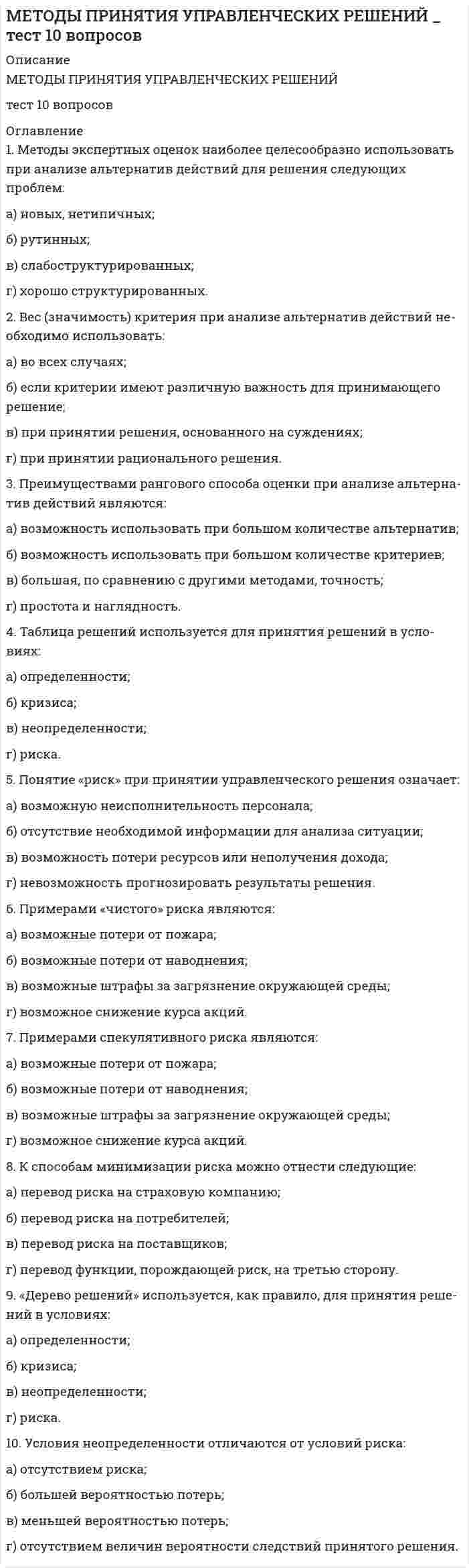      
          Описание
          МЕТОДЫ ПРИНЯТИЯ УПРАВЛЕНЧЕСКИХ РЕШЕНИЙ 
          Оглавление
          1. На эффективность групповой работы в процессе разработки управ­ленческих решений влияют следующие основные факторы:а) численность работников, привлекаемых к принятию решения;б) профиль организации;в) квалификация привлекаемых к решению работников;г) сложность решаемой задачи.2. Привлечение работников к принятию решений помогает:а) выявить мнения, идеи, позволяющие принять более рациональ­ное решение;б) мотивировать подчиненных;в) активизировать творческие способности работников;г) более четко распределить обязанности.3.  К «критериям осуществимости группового принятия решений» (по Р. Танненбауму и Ф. Массарику) можно отнести:а)наличие времени;б) экономическую целесообразность;в) безопасность подчиненных;г) социально-психологический климат в коллективе.4. К формам так называемой «вертикальной» коллегиальности (т.е. обсуждение вопросов, не связанных с функциональными обязанностями работников) можно отнести:а) производственное совещание;б)  внесение работниками предложений по совершенствованию управления организацией;в) совет по качеству;г) совет при руководителе.5. Совет при руководителе отличается от совещания:а) количеством участников;б) составом участников;в) продолжительностью заседаний;г) регулярностью работы.6. К функциям совета при руководителе можно отнести:а) выработку стратегии деятельности;б) определение конкретных решений руководителей подразделений;в) разработку политики подразделений;г) оценку руководителей подразделений.7. Признаками команды как эффективной формы рабочей группы яв­ляются:а) сплоченность;б) взаимопонимание;в) численность;г) коллективное принятие решений.8. Эффективность совещания по разработке управленческих реше­ний (и других заседаний) зависит от следующих факторов:а) привлечения максимального количества специалистов;б) заблаговременного информирования участников совещания;в) контроля за соблюдением регламента выступлений;г) ограничения продолжительности совещания.9. Наиболее целесообразно проведение заседаний:а) с 10 до 12 часов;б) с 12 до 14 часов;в) с 14 до 16 часов;г) с 16 до 18 часов.10. Согласно исследованиям М. Велбина, для повышения эффектив­ности заседаний целесообразно, чтобы участники могли «играть» следую­щие роли:а) ускорителя (оформитель) решений;в) генератора идей (новичок со свежим взглядом);в) менеджера кризисов;г) распределителя информации. 
            
            
            МЕТОДЫ ПРИНЯТИЯ УПРАВЛЕНЧЕСКИХ РЕШЕНИЙ _тест 10 вопросовМЕТОДЫ ПРИНЯТИЯ УПРАВЛЕНЧЕСКИХ РЕШЕНИЙ _ тест 20 вопросовМетоды принятия управленческих решений.Тест МЭБИК ( 48 вопросов)Методы принятия управленческих решений. Тест Синергия 2021.Методы принятия управленческих решений (тест с ответами Синергия)Методы, процедуры (алгоритмы) их реализации, например, в прикладных науках или в экспериментальных науках, – это …Методы стимулирования продаж тест СИНЕРГИЯ 2021г.(Ответы Экзамен)Методы оптимальных решений.Тест Синергия 2021гМетоды оптимальных решений (тест с ответами МОИ, Синергия) Методы подачи бетонной смеси в конструкцию. Укажите неправильный ответМетоды принятия управленческий решений СИНЕРГИЯ 100 баллов Методы принятия управленческих решений МОИ Синергия 2021 80 вопросовМетоды принятия управленческих решений. Ответы на 44 вопроса (93 балла). МФПУ Синергия, МОИ.Методы принятия управленческих решений. Ответы на тест ММУ. 
