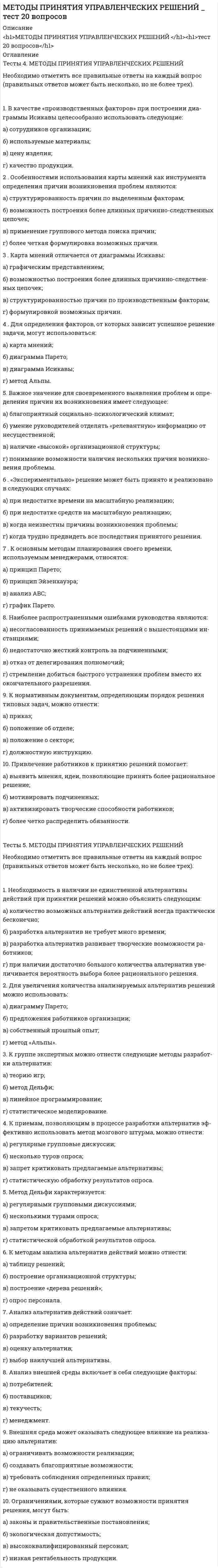     
          Описание
          Тест 48 вопросов, ответы выделены цветомПосле покупки Вы получите файл с ответами на вопросы которые указаны ниже: 
          Оглавление
          1) Чьи интересы могут затрагивать последствия управленческих решений?1.  отдельного работника2.  организации группы работников организации3.  коллектива организации4.  общества в целомхотя возможны все варианты2)  Как влияет управленческое решение на результат деятельности организации?1.  прямо2.  косвенно3) Для чего осуществляется принятие управленческого решения?1.  для определения наилучшего способа достижения цели2.  для достижения желаемого состояния организации3.  для достижения желаемого результата4)  На основании чего осуществляется управляющее воздействие в процессе управления?1.  на основании установленных целей2.  на основании сформулированных задач3.  на основании принятых решений5)  Можно ли дать следующее определение: «решение - это социально-психологический акт выбора одного или нескольких вариантов действий из множества возможных»?1.  можно2.  нельзя6) Можно ли считать процесс разработки управленческого решения сознательной и целенаправленной деятельностью, осуществляемой человеком?1.  можно2.  нельзя7) Справедливо ли утверждение, что процесс разработки управленческого решения осуществляется только при выполнении некоторых функций менеджмента?1.  справедливо2.  не справедливо8) На какое время ориентировано управленческое решение?1.  на прошлое время2.  на настоящее время3.  на будущее время9) Имеют ли управленческие решения жесткую целевую ориентацию?1.  имеют2.  не имеют10)  Кто принимает управленческое решение?1.  орган управления2.  определенное должностное лицо3.  объект управления11) Что представляет собой управленческое решение?1.  алгоритм, обеспечивающий достижение цели2.  путь, приводящий к достижению цели3.  поведение, направленное на достижение цели12) В основе какого требования к управленческим решениям лежит достоверность и полнота информации?1.  обоснованность2.  своевременность3.  адресность4.  эффективность13) Какое требование к управленческим решениям означает ориентацию на определенного исполнителя, группу работников, подразделение?1.  обоснованность2.  своевременность3.  выполнимость4.  адресность14) Какое требование к управленческим решениям обеспечивает принятие решения в рамках прав, обязанностей и ответственности лиц, принимающих решения?1.  обоснованность2.  директивность3.  полномочность4.  выполнимость15) Какое требование к управленческим решениям означает обязательность выполнения решений определенным исполнителем или подразделением?1.  обоснованность2.  директивность3.  выполнимость4.  адресность16) Какое требование к управленческим решениям связано с необходимостью учета всех факторов, создавших проблемную ситуацию?1.  обоснованность2.  адресность3.  выполнимость4.  комплексность17) Какое требование к управленческим решениям связано с необходимостью учета всех факторов, которые будут влиять на функционирование организации?1.  обоснованность2.  выполнимость3.  комплексность4.  эффективность18) Какое требование к управленческим решениям базируется на определенном соотношении результата реализации решения при достижении цели и затрат на его разработку?1.  обоснованность2.  выполнимость3.  комплексность4.  эффективность19) Управленческие решения, какого типа принимаются должностными лицами в пределах своих должностных обязанностей?1.  коллективные2.  коллегиальные3.  индивидуальные20) Управленческие решения, какого типа ориентированы на определенный срок действия?1.  стратегические2.  тактические3.  оперативные21) Управленческие решения, какого типа требуют отбора из ранее известных похожих ситуаций?1.  простые2.  сложные3.  селективные4.  адаптивные22) Управленческие решения, какого типа требуют разработки новых подходов для решения ранее встречавшихся проблем?1.  простые2.  сложные3.  селективные4.  адаптивные23) В каком виде может быть представлено управленческое решение?1.  приказ2.  расчет3.  план4.  схема24) Можно ли считать процесс управления технологическим процессом?1.  можно2.  нельзя25) Можно ли рассматривать технологию управления как совокупность действий человека, направленных на изменение формы или свойств информации как предмета труда?1.  можно2.  нельзя26) Можно ли представить процесс управления в виде определенной последовательности процедур и операций, связанных с разработкой и реализацией управленческих решений?1.  можно2.  нельзя27) Зависит ли порядок разработки управленческого решения от полномочий определенных должностных лиц и выполняемых ими функций?1.  зависит2.  не зависит28) Можно ли назвать проблемой отсутствие расхождения между фактическим и желаемым состоянием объекта управления, системы управления, отдельного элемента организации?1.  можно2.  нельзя29) Является ли общая схема процесса разработки управленческого решения циклической?1.  является2.  не является30) Перечислите правильную последовательность выполнения отдельных операций при разработке управленческого решения?1.  анализ информации2.  анализ проблемной ситуации3.  формулировка целей и ограничений4.  разработка критериев5.  разработка методов и моделей решения6.  сравнение и отбор эффективных решений2 1 3 5 4 631) Условия, которые отражают влияние элементов внутренней и внешней среды на выбор варианта решения - это:1.  проблемная ситуация2.  ограничения3.  критерии32) Количественные или качественные характеристики (показатели), которые позволяют выбрать единственно возможный вариант решения - это:1.  проблемная ситуация2.  ограничения3.  критерии33) Могут ли разрабатываемые варианты решений иметь несопоставимый вид?1.  могут2.  не могут34) Необходимо ли представлять управленческое решение в письменном виде?1.  обязательно2.  не обязательно3.  сложное решение4.  решение, рассчитанное на длительный период реализации35) Необходимо ли для реализации управленческого решения выполнить определенные действия, связанные с контролем исполнения?1.  необходимо2.  нет необходимости36) Что из ниже перечисленного следует выполнить при подготовке решения?1.  формулировку целей и ограничений2.  описание проблемной ситуации3.  определение необходимых ресурсов37) Что из ниже перечисленного следует выполнить при разработке альтернатив?1.  анализ проблемной ситуации2.  анализ информации3.  формулировку целей и ограничений38) Что из ниже перечисленного следует выполнить при выборе решения?1.  разработку критериев и системы оценок2.  количественную и качественную оценку альтернатив3.  разработку методов и моделей решения39) Определение допустимых решений выполняется в процессе выполнения:1.  подготовки решения2.  разработки альтернатив3.  выбора решения40) Какие критерии считаются объективными?1.  для которых существует конкретная, понятная шкала оценок2.  критерий соответствует системе ценностей и приоритетов ЛПР3.  однозначно определяется уровень значения критерия41) Формализованная модель решения используется в тех случаях, когда проблемная ситуация:1.  характеризуется взаимосвязанными показателями и параметрами2.  характеризуется невзаимосвязанными показателями и параметрами3.  не может описываться с помощью показателей и параметров42) При формировании решения разрабатывается:1.  один вариант решения2.  два варианта решения3.  несколько вариантов решения43) При формировании решения варианты решения:1.  могут иметь несопоставимый вид2.  должны быть сопоставимы3.  необходимо сопоставление некоторых вариантов44) При выборе единственного решения могут использоваться:1.  относительные оценки альтернатив2.  балльные оценка альтернатив3.  эвристические оценки альтернатив45) Для чего в процессе реализации решения разрабатывается система стимулов?1.  для эффективного исполнения решений2.  для определения источников ресурсов3.  для установления прав исполнителя46) Что из ниже перечисленного можно назвать корректировкой решения?1.  принятие нового решения с сохранением прежней цели2.  внесение изменений в принятое решение с сохранением прежней цели3.  принятие нового решения с изменением прежней цели47) К контролируемым факторам, которые влияют на процесс разработки решений, относят:1.  факторы, которые можно изменить2.  факторы, которые нельзя изменить3.  факторы, которые связаны с элементами внутренней среды4.  факторы, которые связаны с элементами внешней среды48) Модели прямых расчетов применяются при принятии решений:1.  в условиях определенности2.  в условиях неопределенности3.  в условиях риска 
            
            
            Методы принятия управленческих решений.Тест МЭБИК ( 48 вопросов)Методы принятия управленческих решений. Тест Синергия 2021.Методы принятия управленческих решений (тест с ответами Синергия)Методы, процедуры (алгоритмы) их реализации, например, в прикладных науках или в экспериментальных науках, – это …Методы стимулирования продаж тест СИНЕРГИЯ 2021г.(Ответы Экзамен)Методы стимулирования продаж (тест с ответами Синергия)Метрология, стандартизация и сертификация.Росдистант ТГУМетоды подачи бетонной смеси в конструкцию. Укажите неправильный ответМетоды принятия управленческий решений СИНЕРГИЯ 100 баллов Методы принятия управленческих решений МОИ Синергия 2021 80 вопросовМетоды принятия управленческих решений. Ответы на 44 вопроса (93 балла). МФПУ Синергия, МОИ.Методы принятия управленческих решений. Ответы на тест ММУ. МЕТОДЫ ПРИНЯТИЯ УПРАВЛЕНЧЕСКИХ РЕШЕНИЙ _ тест 10 вопросовМЕТОДЫ ПРИНЯТИЯ УПРАВЛЕНЧЕСКИХ РЕШЕНИЙ _тест 10 вопросов
