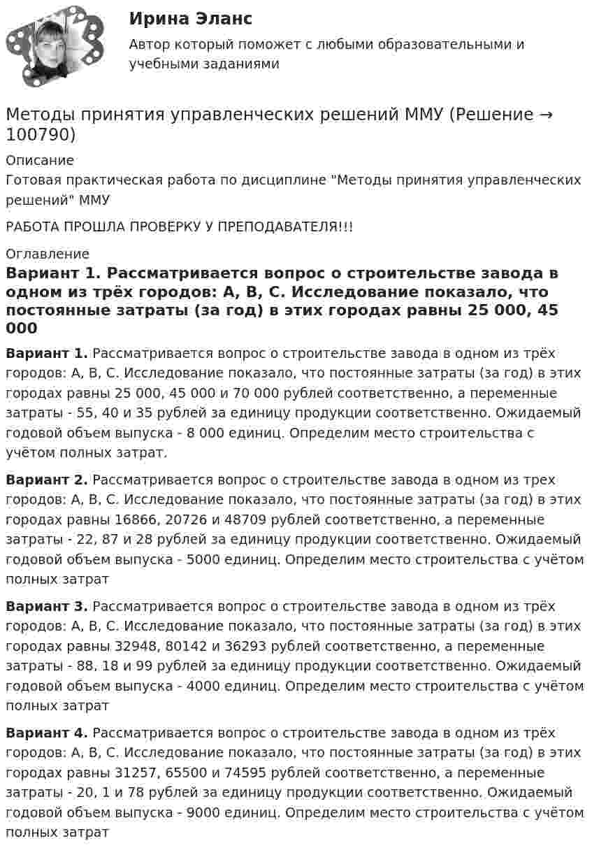     
            Описание
            Готовая практическая работа по дисциплине Методы принятия управленческих решений ММУРАБОТА ПРОШЛА ПРОВЕРКУ У ПРЕПОДАВАТЕЛЯ!!! 
            Оглавление
             Вариант 1. Рассматривается вопрос о строительстве завода в одном из трёх городов: А, В, С. Исследование показало, что постоянные затраты (за год) в этих городах равны 25 000, 45 000 и 70 000 рублей соответственно, а переменные затраты - 55, 40 и 35 рублей за единицу продукции соответственно. Ожидаемый годовой объем выпуска - 8 000 единиц. Определим место строительства с учётом полных затрат. Вариант 2. Рассматривается вопрос о строительстве завода в одном из трех городов: А, В, С. Исследование показало, что постоянные затраты (за год) в этих городах равны 16866, 20726 и 48709 рублей соответственно, а переменные затраты - 22, 87 и 28 рублей за единицу продукции соответственно. Ожидаемый годовой объем выпуска - 5000 единиц. Определим место строительства с учётом полных затрат Вариант 3. Рассматривается вопрос о строительстве завода в одном из трёх городов: А, В, С. Исследование показало, что постоянные затраты (за год) в этих городах равны 32948, 80142 и 36293 рублей соответственно, а переменные затраты - 88, 18 и 99 рублей за единицу продукции соответственно. Ожидаемый годовой объем выпуска - 4000 единиц. Определим место строительства с учётом полных затрат Вариант 4. Рассматривается вопрос о строительстве завода в одном из трёх городов: А, В, С. Исследование показало, что постоянные затраты (за год) в этих городах равны 31257, 65500 и 74595 рублей соответственно, а переменные затраты - 20, 1 и 78 рублей за единицу продукции соответственно. Ожидаемый годовой объем выпуска - 9000 единиц. Определим место строительства с учётом полных затрат  
            
            
            Методы принятия управленческих решений_ММА_тест с ответамиМетоды принятия управленческих решений ММУМетоды принятия управленческих решений (Ответы на тест ММА)Методы принятия управленческих решений. ПКЗ. СИУ РАНХИГС.Методы принятия управленческих решений Под ред. Иванова П.В. ЮРАЙТ https://urait.ru/Методы принятия управленческих решений. Практическое задание. ММУ.Методы принятия управленческих решений. Практическое задание. МУМ.Методы принятия управленческих решений - Zadanie1. Zadanie2.Zadanie3.Методы принятия управленческих решений ВСЕ ЗАДАНИЯ 💯 Методы принятия управленческих решений (все ответы на тест Синергия / МТИ / МосАП, ноябрь 2022)💯 Методы принятия управленческих решений (все ответы на тест Синергия / МТИ / МосАП, февраль 2023)Методы принятия управленческих решений. Зет № 4//РОВЕБ//80 БАЛЛОВМетоды принятия управленческих решений//ИТОГОВЫЙ ТЕСТ//РГУ им. А.Н. КосыгинаМетоды принятия управленческих решений классифицируют по …