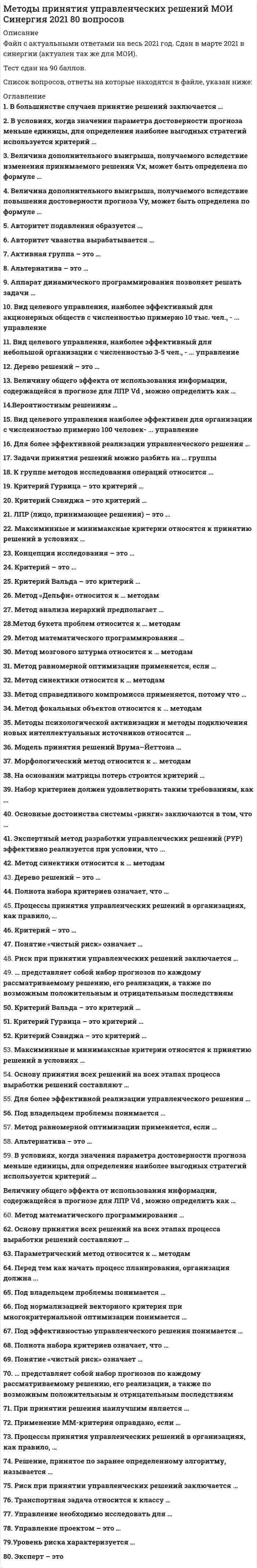      
          Описание
          Методы принятия управленческих решений. Ответы на 44 вопроса (93 балла). МФПУ Синергия, Московский открытый институт (МОИ)Ниже вы найдете все вопросы, которые будут в файле. Ответы в документе выделены зелёным цветом.Удачи в учебе! 
          Оглавление
          1.    Критерий Гурвица – это критерий … ·       ­пессимизма-оптимизма ·       наименьших возможных потерь ·       максимального гарантированного результата ·       средневзвешенного выигрыша ·       недостаточного основания  2.    Критерий Сэвиджа – это критерий … ·       средневзвешенного выигрыша ·       ­наименьших возможных потерь·       недостаточного основания·       пессимизма-оптимизма·       максимального гарантированного результата  3.    Максиминные и минимаксные критерии относятся к принятию решений в условиях …·       риска ·       определенности·       ­неопределенности  4.    Основу принятия всех решений на всех этапах процесса выработки решений составляют …·       ­предпочтения ЛПР (лица, принимающего решения) ·       как предпочтения ЛПР, так и предпочтения эксперта ·       предпочтения эксперта 5.    Величину общего эффекта от использования информации, содержащейся в прогнозе для ЛПР Vd , можно определить как …·       Vx=uB(Vf–Vr)·       Vy=Vf(uB–uA)·       ­Vd=Vx­Vy  6.    Величина дополнительного выигрыша, получаемого вследствие повышения достоверности прогноза Vy, может быть определена по формуле …·       Vx=uB(Vf–Vr)·       ­Vy=Vf(uB–uA)·       Vd=Vx­Vy  7.    Величина дополнительного выигрыша, получаемого вследствие изменения принимаемого решения Vх, может быть определена по формуле …·       ­Vx=uB(Vf–Vr)·       Vy=Vf(uB–uA)·       Vd=Vx­Vy  8.    Метод мозгового штурма относится к … методам·       количественным ·       формализованным ·       эвристическим  9.    Для более эффективной реализации управленческого решения …·       ­необходимо сформулировать имеющиеся ограничения·       необходима система контроля·       необходима оперативная система управления10.   Метод математического программирования …·       ­применяется для расчета лучшего варианта решения по критерию оптимальности принятия управленческих решений·       не применяется для проведения расчетов управленческих решений·       применяется для подсчета вариантов принятия управленческих решений  11.   Метод справедливого компромисса применяется, потому что …·       глобальное качество альтернативы представляет собой сумму локальных (частных) качеств·       ­имеется тесная связь с решением в некооперативных играх·       необходимо провести анализ критериев·       необходимо провести детализированный анализ проблемы  12.   Методы психологической активизации и методы подключения новых интеллектуальных источников относятся …·       ­к активизирующим методам ·       к методам сценариев ·       к эвристическим методам  13.                       Управление проектом – это …·       декомпозиция проблемы на составляющие элементы ·       формализованное представление экономической задачи ·       ­профессиональная деятельность по руководству ресурсами 14.                       Альтернатива – это …·       ­один из возможных способов достижения цели или один из конечных вариантов решений·       вариант действий ЛПР (лица, принимающего решения)·       способ выражения различий в оценке альтернативных вариантов с точки зрения участников процесса выбора  15.                       В условиях, когда значения параметра достоверности прогноза меньше единицы, для определения наиболее выгодных стратегий используется критерий …·       Гурвица·       Лапласа·       ­Ходжа–Лемана  16.                       Параметрический метод относится к … методам·       ­формализованным·       количественным·       эвристическим17.                       Метод синектики относится к … методам·       формализованным·       количественным·       ­эвристическим   18.                       Метод фокальных объектов относится к … методам·       количественным·       формализованным·       ­эвристическим   19.                       Морфологический метод относится к … методам ·       количественным·       ­формализованным·       эвристическим  20.                       Транспортная задача относится к классу …·       управленческих задач·       экономических задач·       ­задач линейного программирования (ЗЛП)  21.                       Применение ММ-критерия оправдано, если …·       имеется тесная связь с решением в некооперативных играх·       необходимо провести детализированный анализ проблемы·       ­необходимо исключить какой бы то ни было риск  22.                       Основные достоинства системы «ринги» заключаются в том, что …·       ­тщательно и всесторонне исследуется решаемая проблема·       ­принимаемые решения более обоснованы·       решения принимаются весьма оперативно·       ­реализация решений проходит быстро и эффективно·       менеджер несет персональную ответственность за результаты принятого решения 23.                       Под эффективностью управленческого решения понимается …·       результат, полученный от реализации решения·       разность между полученным эффектом и затратами на реализацию решения·       ­отношение эффекта от реализации решения к затратам на его разработку и осуществление·       достижение поставленной цели 24.                       На основании матрицы потерь строится критерий …·       Лапласа·       Гурвица·       Вальда·       ­Сэвиджа 25.                       Метод анализа иерархий предполагает …·       декомпозицию проблемы на простые составляющие части·       ­иерархическое представление задачи·       разработку оптимальной структуры управления 26.                       Набор критериев должен удовлетворять таким требованиям, как …·       ­полнота, действительность, разложимость, неизбыточность и минимальность·       полнота, действительность, неизбыточность и минимальность·       полнота, действительность, разложимость, и минимальность  27.                       Эксперт – это …·       группа людей, имеющая общие интересы и старающаяся оказать влияние на процесс выбора и его результат ·       ­человек, который лично работает в рассматриваемой области деятельности, является признанным специалистом по решаемой проблеме, может и имеет возможность высказать суждения по ней ·       субъект, который всерьез намерен устранить стоящую перед ним проблему, выделить на ее разрешение и реально задействовать имеющиеся у него активные ресурсы, суверенно воспользоваться положительными результатами от решения проблемы или взять на себя всю ответственность за неуспех, неудачу, за напрасные расходы  28.                       Дерево решений – это …·       философское видение процесса управления·       суть процесса принятия решений ·       ­графическое представление процесса принятия решений  29.                       Полнота набора критериев означает, что …·       критерии должны быть определены так, чтобы не дублировался учет одних и тех же аспектов решаемой проблемы ·       критерии должны быть такими, чтобы их можно было объяснять другим, особенно в тех случаях, когда важнейшей целью работы является выработка и защита определенной позиции ·       ­критерий должен охватывать все важные аспекты проблемы30.                       Процессы принятия управленческих решений в организациях, как правило, …·       носят индивидуальный характер·       протекают в паритетных группах·       ­протекают в иерархических группах  31.                       Метод справедливого компромисса применяется, потому что …·       глобальное качество альтернативы представляет собой сумму локальных (частных) качеств·       ­имеется тесная связь с решением в некооперативных играх·       необходимо провести анализ критериев·       необходимо провести детализированный анализ проблемы  32.                       К группе методов исследования операций относится …·       метод Дельфи·       метод управления запасами·       ­метод линейного программирования·       метод теории игр·       метод разработки сценария 33.                       Под нормализацией векторного критерия при многокритериальной оптимизации понимается …·       анализ критериев·       поиск оптимального решения ·       декомпозиция задачи на составляющие части·       ­приведение всех критериев к единой шкале измерения  34.                       ЛПР (лицо, принимающее решения) – это …·       человек, который лично работает в рассматриваемой области деятельности, является признанным специалистом по решаемой проблеме, может и имеет возможность высказать суждения по ней·       группа людей, имеющая общие интересы и старающаяся оказать влияние на процесс выбора и его результат·       ­субъект, который всерьез намерен устранить стоящую перед ним проблему, выделить на ее разрешение и реально задействовать имеющиеся у него активные ресурсы, суверенно воспользоваться положительными результатами от решения проблемы или взять на себя всю ответственность за неуспех, неудачу, за напрасные расходы  35.                       Активная группа – это …·       группа лиц, принимающих решение·       ­группа людей, имеющая общие интересы и старающаяся оказать влияние на процесс выбора и его результат·       группа людей, владеющих проблемой 36.                       Решение, принятое по заранее определенному алгоритму, называется …·       детерминированным·       ­стандартным·       хорошо структурированным·       формализованным 37.                       Процессы принятия управленческих решений в организациях, как правило, …·       носят индивидуальный характер·       протекают в паритетных группах·       ­протекают в иерархических группах  38.                       Критерий – это …·       вероятностный показатель оценки альтернатив·       ­способ выражения различий в оценке альтернативных вариантов с точки зрения участников процесса выбора·       один из возможных способов достижения цели или один из конечных вариантов решений 39.                       Понятие «чистый риск» означает …·       ­вероятность получения убытка или нулевого результата ·       возможными величинами прибыли и убытков ·       все издержки, связанные с решением, минус вероятная прибыль количественную оценку ·       вероятности получения запланированной прибыли разность между максимально  40.                       Риск при принятии управленческих решений заключается …·       в невозможности прогнозировать результаты решения ·       ­в вероятности потери ресурсов или неполучения дохода ·       в отсутствии необходимой информации для анализа ситуации ·       в опасности принятия неудачного решения  41.                       … представляет собой набор прогнозов по каждому рассматриваемому решению, его реализации, а также по возможным положительным и отрицательным последствиям·       Активизирующий метод·       Эвристический метод·       ­Метод сценариев 42.                       Критерий Вальда – это критерий …·       средневзвешенного выигрыша·       недостаточного основания ·       ­максимального гарантированного результата ·       пессимизма-оптимизма ·       наименьших возможных потерь  43.                       Под владельцем проблемы понимается … ·       ­человек, решающий проблему и ответственный за принятые решения·       субъект, который всерьез намерен устранить стоящую перед ним проблему, выделить на ее разрешение и реально задействовать имеющиеся у него активные ресурсы·       человек, фактически осуществляющий выбор наилучшего варианта действия  44.                       Метод равномерной оптимизации применяется, если …·       ­глобальное качество альтернативы представляет собой сумму локальных (частных) качеств ·       отсутствуют исходные данные ·       необходимо провести анализ критериев ·       необходимо провести детализированный анализ проблемы 
            
            
            Методы принятия управленческих решений. Ответы на 44 вопроса (93 балла). МФПУ Синергия, МОИ.Методы принятия управленческих решений. Ответы на тест ММУ. МЕТОДЫ ПРИНЯТИЯ УПРАВЛЕНЧЕСКИХ РЕШЕНИЙ _ тест 10 вопросовМЕТОДЫ ПРИНЯТИЯ УПРАВЛЕНЧЕСКИХ РЕШЕНИЙ _тест 10 вопросовМЕТОДЫ ПРИНЯТИЯ УПРАВЛЕНЧЕСКИХ РЕШЕНИЙ _ тест 20 вопросовМетоды принятия управленческих решений.Тест МЭБИК ( 48 вопросов)Методы принятия управленческих решений. Тест Синергия 2021.Методы оптимальных решений. СИНЕРГИЯМетоды оптимальных решений тест ответы на вопросы СинергияМетоды оптимальных решений ТЕСТ СИНЕРГИЯМетоды оптимальных решений.Тест Синергия 2021гМетоды оптимальных решений (тест с ответами МОИ, Синергия) Методы подачи бетонной смеси в конструкцию. Укажите неправильный ответМетоды принятия управленческий решений СИНЕРГИЯ 100 баллов 